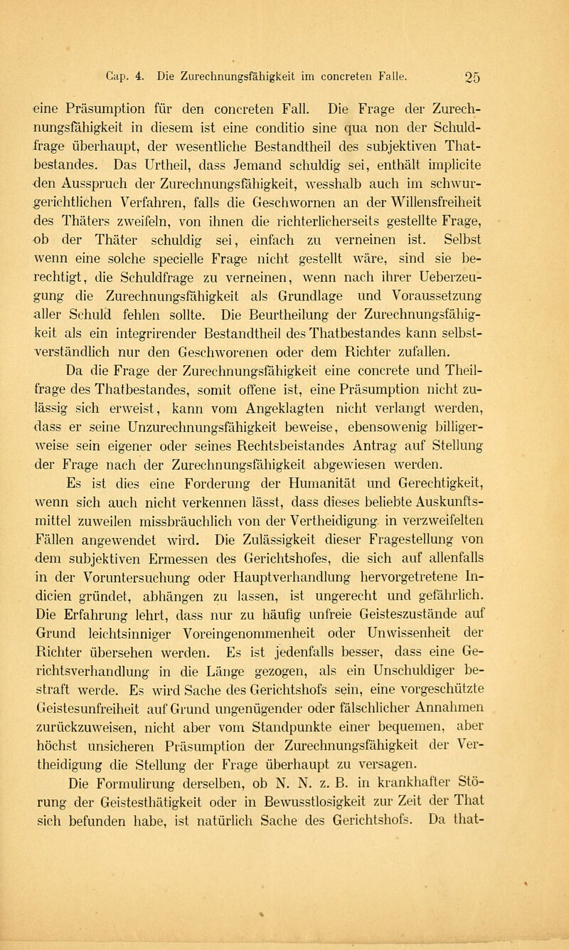 eine Präsumption für den concreten Fall. Die Frage der Zurech- nungsfähigkeit in diesem ist eine conditio sine qua non der Schuld- frage überhaupt, der wesentliche Bestandtheil des subjektiven That- bestandes. Das Urtheil, dass Jemand schuldig sei, enthält implicite den Ausspruch der Zurechnungsfähigkeit, wesshalb auch im schwur- gerichtlichen Verfahren, falls die Geschwornen an der Willensfreiheit des Thäters zweifeln, von ihnen die richterlicherseits gestellte Frage, ob der Thäter schuldig sei, einfach zu verneinen ist. Selbst wenn eine solche specielle Frage nicht gestellt wäre, sind sie be- rechtigt, die Schuldfrage zu verneinen, wenn nach ihrer Ueberzea- gung die Zurechnungsfähigkeit als Grundlage und Voraussetzung aller Schuld fehlen sollte. Die Beurtheilung der Zurechnungsfähig- keit als ein integrirender Bestandtheil des Thatbestandes kann selbst- verständlich nur den Geschworenen oder dem Richter zufallen. Da die Frage der Zurechnungsfahigkeit eine concrete und Theil- frage des Thatbestandes, somit offene ist, eine Präsumption nicht zu- lässig sich erweist, kann vom Angeklagten nicht verlangt werden, dass er seine Unzurechnungsfähigkeit beweise, ebensowenig billiger- weise sein eigener oder seines Rechtsbeistandes Antrag auf Stellung der Frage nach der Zurechnungsfähigkeit abgewiesen werden. Es ist dies eine Forderung der Humanität und Gerechtigkeit, wenn sich auch nicht verkennen lässt, dass dieses beliebte Auskunfts- mittel zuweilen missbräuchlich von der Vertheidigung in verzweifelten Fällen angewendet wird. Die Zulässigkeit dieser Fragestellung von dem subjektiven Ermessen des Gerichtshofes, die sich auf allenfalls in der Voruntersuchung oder Hauptverhandlung hervorgetretene Ju- dicien gründet, abhängen zu lassen, ist ungerecht und gefährlich. Die Erfahrung lehrt, dass nur zu häufig unfreie Geisteszustände auf Grund leichtsinniger Voreingenommenheit oder Unwissenheit der Richter übersehen werden. Es ist jedenfalls besser, dass eine Ge- richtsverhandlung in die Länge gezogen, als ein Unschuldiger be- straft werde. Es wird Sache des Gerichtshofs sein, eine vorgeschützte Geistesunfreiheit auf Grund ungenügender oder fälschlicher Annahmen zurückzuweisen, nicht aber vom Standpunkte einer bequemen, aber höchst unsicheren Präsumption der Zurechnungsfähigkeit der Ver- theidigung die Stellung der Frage überhaupt zu versagen. Die Formulirung derselben, ob N. N. z. B. in krankhafter Stö- rung der Geistesthätigkeit oder in Bewusstlosigkeit zur Zeit der That sich befunden habe, ist natürlich Sache des Gerichtshofs. Da that-