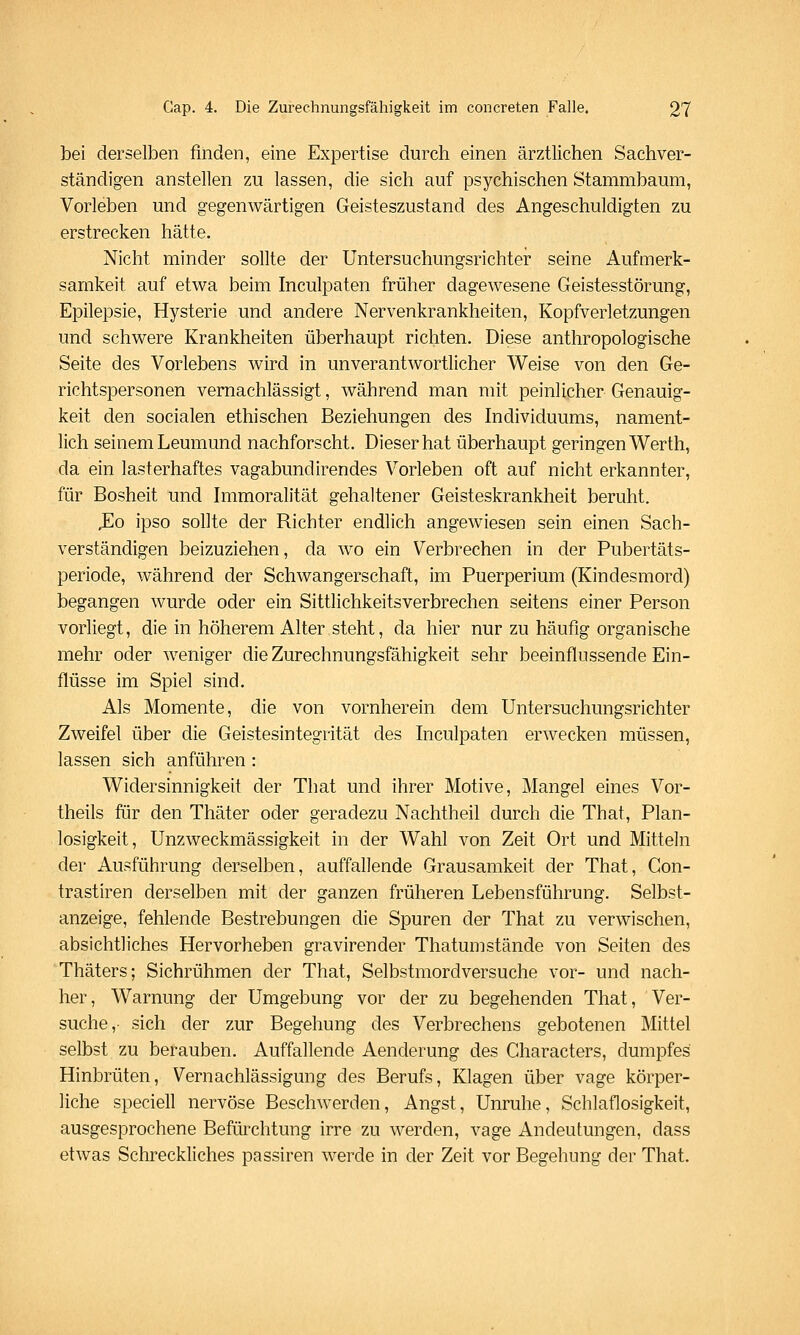 bei derselben finden, eine Expertise durch einen ärztlichen Sachver- ständigen anstellen zu lassen, die sich auf psychischen Stammbaum, Vorleben und gegenwärtigen Geisteszustand des Angeschuldigten zu erstrecken hätte. Nicht minder sollte der Untersuchungsrichter seine Aufmerk- samkeit auf etwa beim Inculpaten früher dagewesene Geistesstörung, Epilepsie, Hysterie und andere Nervenkrankheiten, Kopfverletzungen und schwere Krankheiten überhaupt richten. Diese anthropologische Seite des Vorlebens wird in unverantwortlicher Weise von den Ge- richtspersonen vernachlässigt, während man mit peinlicher Genauig- keit den socialen ethischen Beziehungen des Individuums, nament- lich seinem Leumund nachforscht. Dieser hat überhaupt geringen Werth, da ein lasterhaftes vagabundirendes Vorleben oft auf nicht erkannter, für Bosheit und Immoralität gehaltener Geisteskrankheit beruht. .Eo ipso sollte der Richter endlich angewiesen sein einen Sach- verständigen beizuziehen, da wo ein Verbrechen in der Pubertäts- periode, während der Schwangerschaft, im Puerperium (Kindesmord) begangen wurde oder ein Sittlichkeitsverbrechen seitens einer Person vorliegt, die in höherem Alter steht, da hier nur zu häufig organische mehr oder weniger die Zurechnungsfähigkeit sehr beeinflussende Ein- flüsse im Spiel sind. Als Momente, die von vornherein dem Untersuchungsrichter Zweifel über die Geistesintegrität des Inculpaten erwecken müssen, lassen sich anführen : Widersinnigkeit der That und ihrer Motive, Mangel eines Vor- theils für den Thäter oder geradezu Nachtheil durch die That, Plan- losigkeit, UnZweckmässigkeit in der Wahl von Zeit Ort und Mitteln der Ausführung derselben, auffallende Grausamkeit der That, Con- trastiren derselben mit der ganzen früheren Lebensführung. Selbst- anzeige, fehlende Bestrebungen die Spuren der That zu verwischen, absichtliches Hervorheben gravirender Thatumstände von Seiten des Thäters; Sichrühmen der That, Selbstmordversuche vor- und nach- her, Warnung der Umgebung vor der zu begehenden That, Ver- suche, sich der zur Begehung des Verbrechens gebotenen Mittel selbst zu berauben. Auffallende Aenderung des Characters, dumpfes Hinbrüten, Vernachlässigung des Berufs, Klagen über vage körper- liche speciell nervöse Beschwerden, Angst, Unruhe, Schlaflosigkeit, ausgesprochene Befürchtung irre zu werden, vage Andeutungen, dass etwas Schreckliches passiren werde in der Zeit vor Begehung der That.