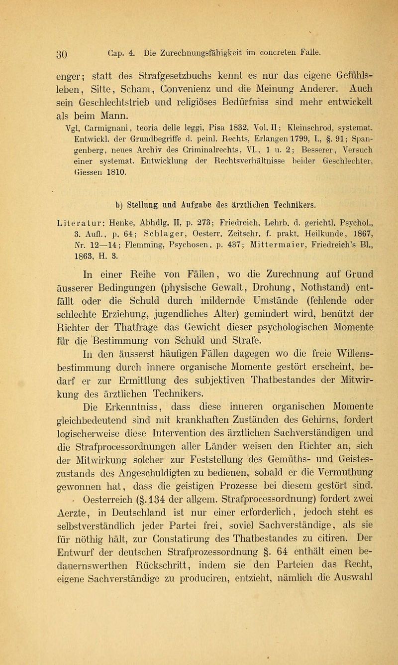 enger; statt des Strafgesetzbuchs kennt es nur das eigene Gefühls- leben, Sitte, Scham, Convenienz und die Meinung Anderer. Auch sein Geschlechtstrieb und religiöses Bedürfniss sind mehr entwickelt als beim Mann. Vgl. Garmignani, teoria delle leggi, Pisa 1832, Vol. II; Kleinschrod, systemat. Entwickl. der Grundbegriffe d. peinl. Rechts, Erlangen 1799, L, §.91; Span- genberg, neues Archiv des Griminalrechts, VI., 1 u. 2; Besserer, Versuch einer systemat. Entwicklung der Rechtsverhältnisse beider Geschlechter, Giessen 1810. b) Stellung und Auf<,^abe des ärztlichen Technikers. Literatur: Henke, Abhdlg. II, p. 273; Friedreich, Lehrb. d. gerichtl. Psychol., 3. Aufl., p. 64; Schlager, Oesterr. Zeitschr. f. prakt. Heilkunde, 1867, Nr. 12—14; Flemming, Psychosen, p. 437; Mittermaier, Friedreich's EL, 1863, H. 3. In einer Reihe von Fällen, wo die Zurechnung auf Grund äusserer Bedingungen (physische Gewalt, Drohung, Nothstand) ent- fällt oder die Schuld durch mildernde Umstände (fehlende oder schlechte Erziehung, jugendliches Alter) gemindert wird, benützt der Richter der Thatfrage das Gewicht dieser psychologischen Momente für die Bestimmung von Schuld und Strafe. In den äusserst häufigen Fällen dagegen wo die freie Willens- bestimmung durch innere organische Momente gestört erscheint, be- darf er zur Ermittlung des subjektiven Thatbestandes der Mitwir- kung des ärztlichen Technikers. Die Erkenntniss, dass diese inneren organischen Momente gleichbedeutend sind mit krankhaften Zuständen des Gehirns, fordert logischerweise diese Intervention des ärztlichen Sachverständigen und die Strafprocessordnungen aller Länder weisen den Richter an, sich der Mitwirkung solcher zur Feststellung des Gemüths- und Geistes- zustands des Angeschuldigten zu bedienen, sobald er die Vermuthung gewonnen hat, dass die geistigen Prozesse bei diesem gestört sind. - Oesterreich (§.134 der allgem. Strafprocessordnung) fordert zwei Aerzte, in Deutschland ist nur einer erforderlich, jedoch steht es selbstverständlich jeder Partei frei, soviel Sachverständige, als sie für nöthig hält, zur Constatirung des Thatbestandes zu citiren. Der Entwurf der deutschen Strafprozessordnung §. 64 enthält einen be- dauernswerthen Piückschritt, indem sie den Parteien das Recht, eigene Sachverständige zu produciren, entzieht, nämlich die Auswahl