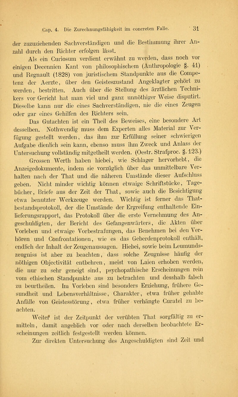 der zuzuziehenden Sachverständigen und die Bestimmung ihrer An- zahl durch den Richter erfolgen lässt. Als ein Guriosum verdient erwähnt zu werden, dass noch vor einigen Decennien Kant von philosophischem (Anthropologie §. 41) und Regnault (1828) von juristischem Standpunkte aus die Compe- tenz der Aerzte, über den Geisteszustand Angeklagter gehört zu werden, bestritten. Auch über die Stellung des ärztlichen Techni- kers vor Gericht hat man viel und ganz unnöthiger Weise disputirt. Dieselbe kann nur die eines Sachverständigen, nie die eines Zeugen oder gar eines Gehilfen des Richters sein. Das Gutachten ist ein Theil des Beweises, eine besondere Art desselben. Nothwendig muss dem Experten alles Material zur Ver- fügung gestellt werden, das ihm zur Erfüllung seiner schwierigen Aufgabe dienlich sein kann, ebenso muss ihm Zweck und Anlass der Untersuchung vollständig mitgetheilt werden. (Oestr. Strafproc. §. 123.) Grossen Werth haben hiebei, wie Schlager hervorhebt, die Anzeigedokumente, indem sie vorzüglich über das unmittelbare Ver- halten nach der That und die näheren Umstände dieser Aufschluss geben. Nicht minder wichtig können etwaige Schriftstücke, Tage- bücher, Briefe aus der Zeit der That, sowie auch die Besichtigung etwa benutzter Werkzeuge werden. Wichtig ist ferner das That- bestandsprotokoll, der die Umstände der Ergreifung enthaltende Ein- lieferungsrapport, das Protokoll über die erste Vernehmung des An- geschuldigten, der Bericht des Gefangen Wärter s, die Akten über Vorleben und etwaige Vorbestrafungen, das Benehmen bei den Ver- hören und Confrontationen, wie es das Geberdenprotokoll enthält, endlich der Inhalt der Zeugenaussagen. Hiebei, sowie beim Leuraunds- zeugniss ist aber zu beachten, dass solche Zeugnisse häufig der nöthigen Objectivität entbehren, meist von Laien erhoben werden, die nur zu sehr geneigt sind, psychopathische Erscheinungen rein vom ethischen Standpunkte aus zu betrachten und desshalb falsch zu beurtheilen. hn Vorleben sind besonders Erziehung, frühere Ge- sundheit und Lebensverhältnisse, Charakter, etwa früher gehabte Anfälle von Geistesstörung, etwa früher verhängte Guratel zu be- achten. Weitef ist der Zeitpunkt der verübten That sorgfältig zu er- mitteln, damit angeblich vor oder nach derselben beobachtete Er- scheinungen zeitlich festgestellt werden können. Zur direkten Untersuchung des Angeschuldigten sind Zeit und