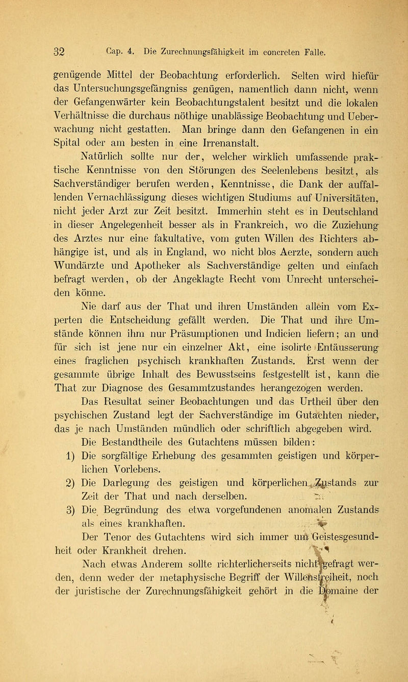 genügende Mittel der Beobachtung erforderlich. Selten wird hiefür das Untersuchungsgefängniss genügen, namentlich dann nicht, wenn der Gefangenwärter kein Beobachtungstalent besitzt und die lokalen Verhältnisse die durchaus nöthige unablässige Beobachtung und Ueber- wachung nicht gestatten. Man bringe dann den Gefangenen in ein Spital oder am besten in eine Irrenanstalt. Natürlich sollte nur der, welcher wirklich umfassende prak- tische Kenntnisse von den Störungen des Seelenlebens besitzt, als Sachverständiger berufen werden, Kenntnisse, die Dank der auffal- lenden Vernachlässigung dieses wichtigen Studiums auf Universitäten, nicht jeder Arzt zur Zeit besitzt. Immerhin steht es in Deutschland in dieser Angelegenheit besser als in Frankreich, wo die Zuziehung des Arztes nur eine fakultative, vom guten Willen des Richters ab- hängige ist, und als in England, wo nicht blos Aerzte, sondern auch Wundärzte und Apotheker als Sachverständige gelten und einfach befragt werden, ob der Angeklagte Recht vom Unrecht unterschei- den könne. Nie darf aus der That und ihren Umständen allein vom Ex- perten die Entscheidung gefällt werden. Die That und ihre Um- stände können ihm nur Präsumptionen und Indicien liefern; an und für sich ist jene nur ein einzelner Akt, eine isolirte (Entäusserung^ eines fraglichen psychisch krankhaften Zustands. Erst wenn der gesammte übrige Inhalt des Bewusstseins festgestellt ist, kann die That zur Diagnose des Gesammtzustandes herangezogen werden. Das Resultat seiner Beobachtungen und das Urtheil über den psychischen Zustand legt der Sachverständige im Gutachten nieder^ das je nach Umständen mündlich oder schriftlich abgegeben wird. Die Bestandtheile des Gutachtens müssen bilden: 1) Die sorgfältige Erhebung des gesammten geistigen und körper- lichen Vorlebens. 2) Die Darlegung des geistigen und körperlichen^Zjistands zur Zeit der That und nach derselben. T;.: 3) Die Begründung des etwa vorgefundenen anomalen Zustands als eines krankhaften. V Der Tenor des Gutachtens wird sich immer um. Geistesgesund- heit oder Krankheit drehen. ''^^ Nach etwas Anderem sollte richterlicherseits nicht%efragt wer- den, denn weder der metaphysische Begriff der Willensfeiheit, noch der juristische der Zurechnungsfähigkeit gehört in die Dbmaine der