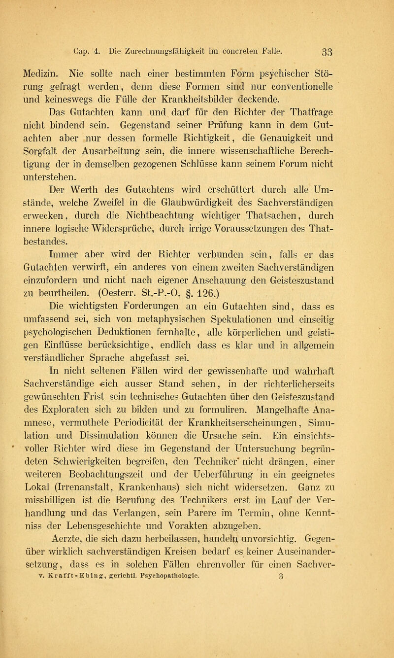 Medizin. Nie sollte nach einer bestimmten Form psychischer Stö- rung gefragt werden, denn diese Formen sind nur conventionelle und keineswegs die Fülle der Krankheitsbilder deckende. Das Gutachten kann und darf für den Richter der Thatfrage nicht bindend sein. Gegenstand seiner Prüfung kann in dem Gut- achten aber nur dessen formelle Richtigkeit, die Genauigkeit und Sorgfalt der Ausarbeitung sein, die innere wissenschaftliche Berech- tigung der in demselben gezogenen Schlüsse kann seinem Forum nicht unterstehen. Der Werth des Gutachtens wird erschüttert durch alle Um- stände, welche Zweifel in die Glaubwürdigkeit des Sachverständigen erwecken, durch die Nichtbeachtung wichtiger Thatsachen, durch innere logische Widersprüche, durch irrige Voraussetzungen des That- bestandes. Immer aber wird der Richter verbunden sein, falls er das Gutachten verwirft, ein anderes von einem zweiten Sachverständigen einzufordern und nicht nach eigener Anschauung den Geisteszustand zu beurtheilen. (Oesterr. St.-P.-O. §. 126.) Die wichtigsten Forderungen an ein Gutachten sind, dass es umfassend sei, sich von metaphysischen Spekulationen und einseitig psychologischen Deduktionen fernhalte, alle körperlichen und geisti- gen Einflüsse berücksichtige, endlich dass es klar und in allgemein verständlicher Sprache abgefasst sei. In nicht seltenen Fällen wird der gewissenhafte und wahrhaft Sachverständige «ich ausser Stand sehen, in der richterlicherseits gewünschten Frist sein technisches Gutachten über den Geisteszustand des Exploraten sich zu bilden und zu formuliren. Mangelhafte Ana- mnese, vermuthete Periodicität der Krankheitserscheinungen, Simu- lation und Dissimulation können die Ursache sein. Ein einsichts- voller Richter wird diese im Gegenstand der Untersuchung begrün- deten Schwierigkeiten begreifen, den Techniker' nicht drängen, einer weiteren Beobachtungszeit und der Ueberführung in ein geeignetes Lokal (Irrenanstalt, Krankenhaus) sich nicht Avidersetzen. Ganz zu missbilligen ist die Berufung des Technikers erst im Lauf der Ver- handlung und das Verlangen, sein Rarere im Termin, ohne Kennt- niss der Lebensgeschichte und Vorakten abzugeben. Aerzte, die sich dazu herbeilassen, handele unvorsichtig. Gegen- über wirklich sachverständigen Kreisen bedarf es keiner Auseinander- setzung, dass es in solchen Fällen ehrenvoller für einen Sachver- V. Krafft-Ebing, gerichtl. Psychopatholog:ie. 3