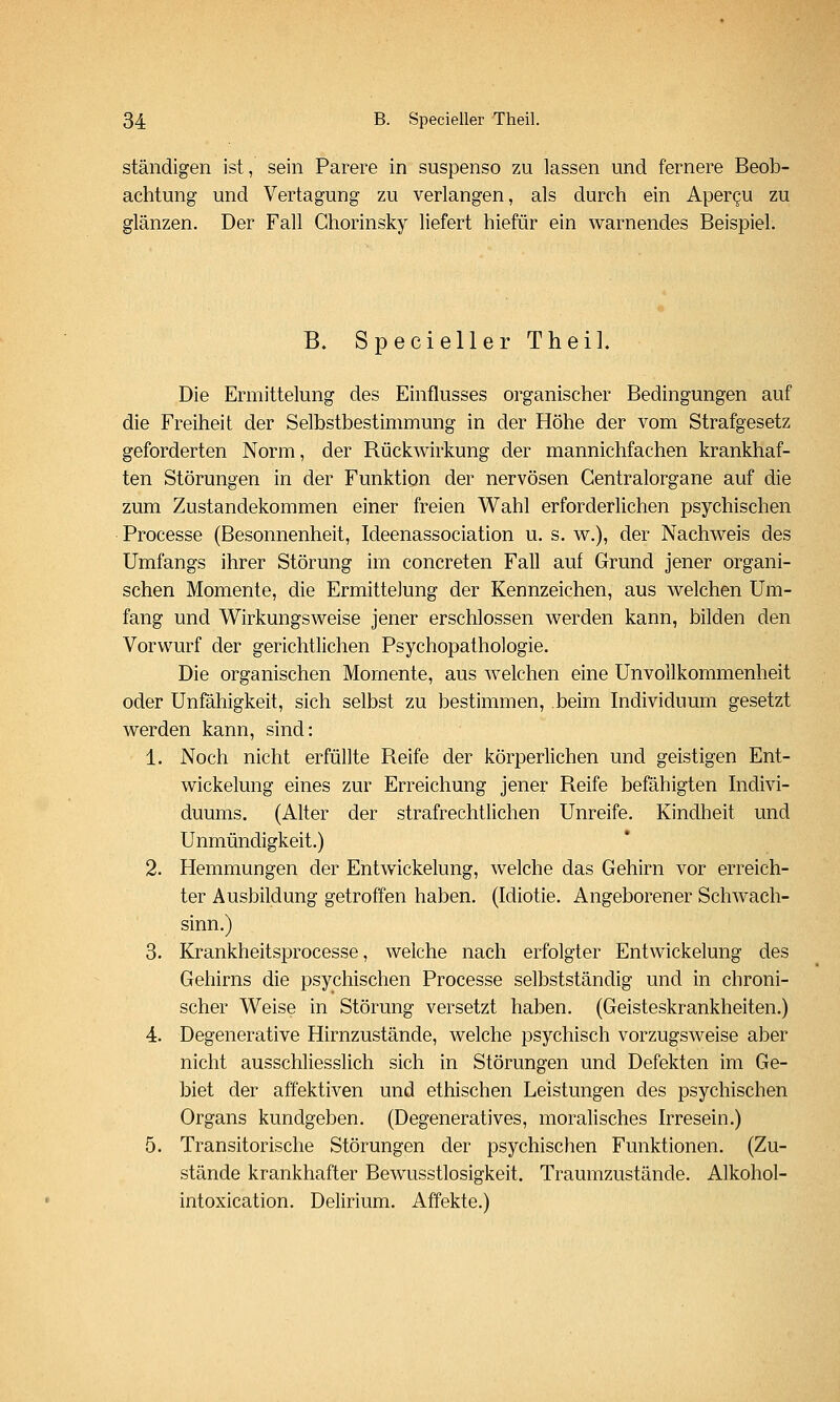 ständigen ist, sein Parere in suspenso zu lassen und fernere Beob- achtung und Vertagung zu verlangen, als durch ein Apercu zu glänzen. Der Fall Chorinsky liefert hiefür ein warnendes Beispiel. B. Specieller Theil. Die Ermittelung des Einflusses organischer Bedingungen auf die Freiheit der Selbstbestimmung in der Höhe der vom Strafgesetz geforderten Norm, der Rückwirkung der mannichfachen krankhaf- ten Störungen in der Funktion der nervösen Gentralorgane auf die zum Zustandekommen einer freien Wahl erforderlichen psychischen Processe (Besonnenheit, Ideenassociation u. s. w.), der Nachweis des Umfangs ihrer Störung im concreten Fall auf Grund jener organi- schen Momente, die Ermittelung der Kennzeichen, aus welchen Um- fang und Wirkungsweise jener erschlossen werden kann, bilden den Vorwurf der gerichtlichen Psychopathologie. Die organischen Momente, aus welchen eine Unvollkommenheit oder Unfähigkeit, sich selbst zu bestimmen, beim Individuum gesetzt werden kann, sind: 1. Noch nicht erfüllte Reife der körperlichen und geistigen Ent- wickelung eines zur Erreichung jener Reife befähigten Indivi- duums. (Alter der strafrechtlichen Unreife. Kindheit und Unmündigkeit.) 2. Hemmungen der Entwickelung, welche das Gehirn vor erreich- ter Ausbildung getroffen haben. (Idiotie. Angeborener Schwach- sinn.) 3. Krankheitsprocesse, welche nach erfolgter Entwickelung des Gehirns die psychischen Processe selbstständig und in chroni- scher Weise in Störung versetzt haben. (Geisteskrankheiten.) 4. Degenerative Hirnzustände, welche psychisch vorzugsweise aber nicht ausschliesslich sich in Störungen und Defekten im Ge- biet der affektiven und ethischen Leistungen des psychischen Organs kundgeben. (Degeneratives, moralisches Irresein.) 5. Transitorische Störungen der psychischen Funktionen. (Zu- stände krankhafter Bewusstlosigkeit. Traumzustände. Alkohol- intoxication. Delirium. Affekte.)