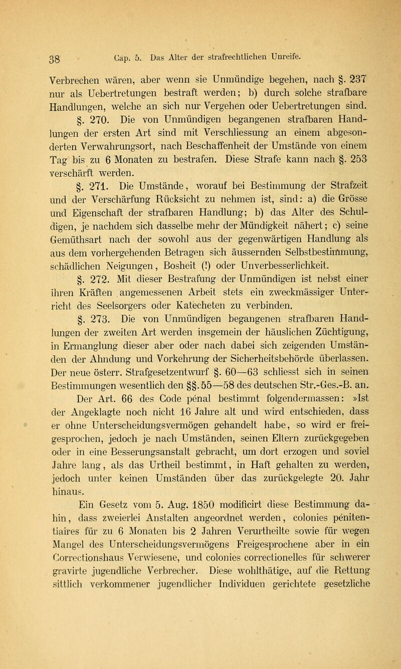 Verbrechen wären, aber wenn sie Unmündige begehen, nach §. 237 nur als Uebertretungen bestraft werden; b) durch solche strafbare Handlungen, welche an sich nur Vergehen oder Uebertretungen sind. §. 270. Die von Unmündigen begangenen strafbaren Hand- lungen der ersten Art sind mit Verschliessung an einem abgeson- derten Verwahrungsort, nach Beschaffenheit der Umstände von einem Tag bis zu 6 Monaten zu bestrafen. Diese Strafe kann nach §. 253 verschärft werden. §. 271. Die Umstände, worauf bei Bestimmung der Strafzeit und der Verschärfung Rücksicht zu nehmen ist, sind: a) die Grösse und Eigenschaft der strafbaren Handlung; b) das Alter des Schul- digen, je nachdem sich dasselbe mehr der Mündigkeit nähert; c) seine Gemüthsart nach der sowohl aus der gegenwärtigen Handlung als aus dem vorhergehenden Betragen sich äussernden Selbstbestimmung, schädlichen Neigungen, Bosheit (!) oder Unverbesserlichkeit. §. 272. Mit dieser Bestrafung der Unmündigen ist nebst einer ihren Kräften angemessenen Arbeit stets ein zweckmässiger Unter- richt des Seelsorgers oder Katecheten zu verbinden. §. 273. Die von Unmündigen begangenen strafbaren Hand- lungen der zweiten Art werden insgemein der häuslichen Züchtigung, in Ermanglung dieser aber oder nach dabei sich zeigenden Umstän- den der Ahndung und Vorkehrung der Sicherheitsbehörde überlassen. Der neue österr. Strafgesetzentwurf §. 60—63 schliesst sich in seinen Bestimmungen wesentlich den §§. 55—58 des deutschen Str.-Ges.-B. an. Der Art. 66 des Code penal bestimmt folgendermassen: »Ist der Angeklagte noch nicht 16 Jahre alt und wird entschieden, dass er ohne Unterscheidungsvermögen gehandelt habe, so wird er frei- gesprochen, jedoch je nach Umständen, seinen Eltern zurückgegeben oder in eine Besserungsanstalt gebracht, um dort erzogen und soviel Jahre lang, als das Urtheil bestimmt, in Haft gehalten zu werden, jedoch unter keinen Umständen über das zurückgelegte 20. Jahr hinaus. Ein Gesetz vom 5. Aug. 1850 modificirt diese Bestimmung da- hin, dass zweierlei Anstalten angeordnet werden, colonies peniten- tiaires für zu 6 Monaten bis 2 Jahren Verurtheilte sowie für wegen Mangel des Unterscheidungsvermögens Freigesprochene aber in ein Correctionshaus Verwiesene, und colonies correctionelles für schwerer gravirte jugendliche Verbrecher. Diese wohlthätige, auf die Rettung sittlich verkommener jugendlicher Individuen gerichtete gesetzliche