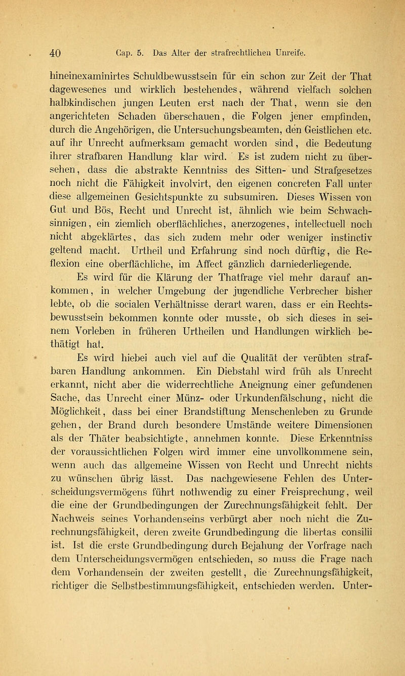 hineinexaminirtes Schuldbewusstsein für ein schon zur Zeit der That dagewesenes und wirklich ])es lebendes, während vielfach solchen halbkindischen jungen Leuten erst nach der That, wenn sie den angerichteten Schaden überschauen, die Folgen jener empfinden, durch die Angehörigen, die Untersuchungsbeamten, den Geistlichen etc. auf ihr Unrecht aufmerksam gemacht worden sind, die Bedeutung ihrer strafbaren Handlung klar wird. Es ist zudem nicht zu über- sehen, dass die abstrakte Kenntniss des Sitten- und Strafgesetzes noch nicht die Fähigkeit involvirt, den eigenen concreten Fall unter diese allgemeinen Gesichtspunkte zu subsumiren. Dieses Wissen von Gut und Bös, Recht und Unrecht ist, ähnlich wie beim Schwach- sinnigen, ein ziemlich oberflächliches, anerzogenes, intellectuell noch nicht abgeklärtes, das sich zudem mehr oder weniger instinctiv geltend macht. Urtheil und Erfahrung sind noch dürftig, die Re- flexion eine oberflächliche, im Affect gänzlich darniederliegende. Es wird für die Klärung der Thatfrage viel mehr darauf an- kommen, in welcher Umgebung der jugendliche Verbrecher bisher lebte, ob die socialen Verhältnisse derart waren, dass er ein Rechts- bewusstsein bekommen konnte oder musste, ob sich dieses in sei- nem Vorleben in früheren Urtheilen und Handlungen wirklich be- thätigt hat. Es wird hiebei auch viel auf die Qualität der verübten straf- baren Handlung ankommen. Ein Diebstahl wird früh als Unrecht erkannt, nicht aber die widerrechtliche Aneignung einer gefundenen Sache, das Unrecht einer Münz- oder Urkundenfälschung, nicht die Möglichkeit, dass bei einer Brandstiftung Menschenleben zu Grunde gehen, der Brand durch besondere Umstände weitere Dimensionen als der Thäter beabsichtigte, annehmen konnte. Diese Erkenntniss der voraussichtlichen Folgen wird immer eine unvollkommene sein, w^enn auch das allgemeine Wissen von Recht und Unrecht nichts zu wünschen übrig lässt. Das nachgewiesene Fehlen des Unter- scheidungsvermögens führt nothwendig zu einer Freisprechung, weil die eine der Grundbedingungen der Zurechnungsfähigkeit fehlt. Der Nachweis seines Vorhandenseins verbürgt aber noch nicht die Zu- rechnungsfähigkeit, deren zweite Grundbedingung die libertas consilii ist. Ist die erste Grundbedingung durch Bejahung der Vorfrage nach dem Unterscheidungsvermögen entschieden, so muss die Frage nach dem Vorhandensein der zweiten gestellt, die Zurechnungsfähigkeit, richtiger die Selbstbestimnmngsfähigkeit, entschieden werden. Unter-