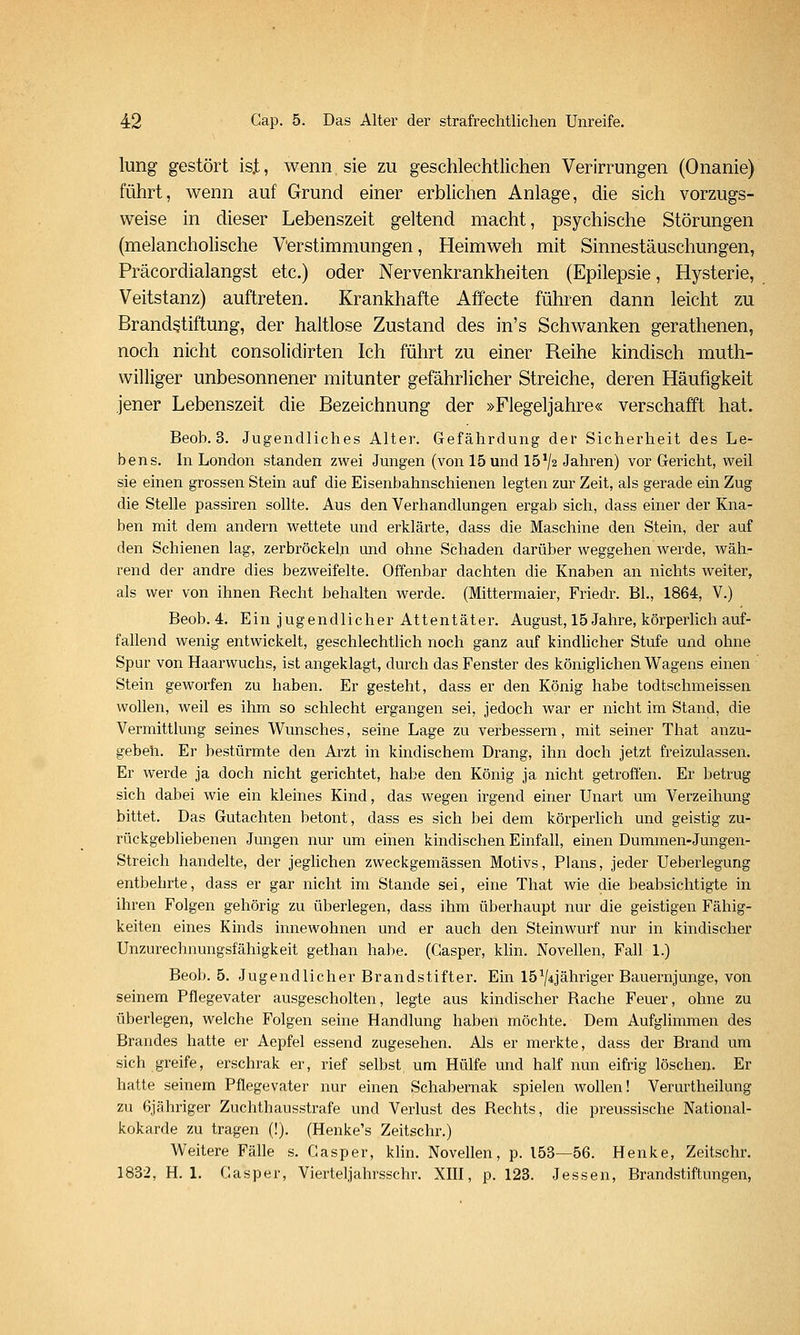 lung gestört is.t, wenn sie zu geschlechtlichen Verirrungen (Onanie) führt, wenn auf Grund einer erblichen Anlage, die sich vorzugs- weise in dieser Lebenszeit geltend macht, psychische Störungen (melancholische Verstimmungen, Heimweh mit Sinnestäuschungen, Präcordialangst etc.) oder Nervenkrankheiten (Epilepsie, Hysterie, Veitstanz) auftreten. Krankhafte Affecte führen dann leicht zu Brandstiftung, der haltlose Zustand des in's Schwanken gerathenen, noch nicht consolidirten Ich führt zu einer Reihe kindisch muth- williger unbesonnener mitunter gefährlicher Streiche, deren Häufigkeit jener Lebenszeit die Bezeichnung der »Flegeljahre« verschafft hat. Beob. 3. Jugendliches Alter. Gefährdung der Sicherheit des Le- bens. In London standen zwei Jungen (von 15 und 15^2 Jahren) vor Gericht, weil sie einen grossen Stein auf die Eisenbahnschienen legten zur Zeit, als gerade ein Zug die Stelle passiren sollte. Aus den Verhandlungen ei-gab sich, dass einer der Kna- ben mit dem andern wettete und erklärte, dass die Maschine den Stein, der auf den Schienen lag, zerbröckeln und ohne Schaden darüber weggehen werde, wäh- rend der andre dies bezweifelte. Offenbar dachten die Knaben an nichts weiter, als wer von ihnen Recht behalten werde. (Mittermaier, Friedr. Bl., 1864, V.) Beob. 4. Ein jugendlicher Attentäter. August, 15 Jahre, körperlich auf- fallend wenig entwickelt, geschlechtlich noch ganz auf kindlicher Stufe und ohne Spur von Haarwuchs, ist angeklagt, durch das Fenster des königlichen Wagens einen Stein geworfen zu haben. Er gesteht, dass er den König habe todtschmeissen wollen, weil es ihm so schlecht ergangen sei, jedoch war er nicht im Stand, die Vermittlung seines Wunsches, seine Lage zu verbessern, mit seiner That anzu- gebeh. Er bestürmte den Arzt in kindischem Drang, ihn doch jetzt freizulassen. Er werde ja doch nicht gerichtet, habe den König ja nicht getroffen. Er betrug sich dabei wie ein kleines Kind, das wegen irgend einer Unart um Verzeihung bittet. Das Gutachten betont, dass es sich bei dem körperlich und geistig zu- rückgebliebenen Jungen nur um einen kindischen Einfall, einen Dummen-Jungen- Streich handelte, der jeglichen zweckgemässen Motivs, Plans, jeder Ueberlegung entbehrte, dass er gar nicht im Stande sei, eine That wie die beabsichtigte in ihren Folgen gehörig zu überlegen, dass ihm überhaupt nur die geistigen Fähig- keiten eines Kinds innewohnen und er auch den Steinwurf nur in kindischer Unzurechnungsfähigkeit gethan habe. (Gasper, klin. Novellen, Fall 1.) Beob. 5. Jugendlicher Brandstifter. Ein 15-^/4Jähriger Bauernjunge, von seinem Pflegevater ausgescholten, legte aus kindischer Rache Feuer, ohne zu überlegen, welche Folgen seine Handlung haben möchte. Dem Aufglimmen des Brandes hatte er Aepfel essend zugesehen. Als er merkte, dass der Brand um sich greife, erschrak er, rief selbst, um Hülfe und half nun eifrig löschen. Er hatte seinem Pflegevater nur einen Schabernak spielen wollen! Verurtheilung zu 6jähriger Zuchthausstrafe und Verlust des Rechts, die preussische National- kokarde zu tragen (!). (Henke's Zeitschr.) Weitere Fälle s. Gasper, klin. Novellen, p. 153—56. Henke, Zeitschr. 1832, H. 1. Gasper, Vierteljahrsschr. XIII, p. 123. Jessen, Brandstiftungen,