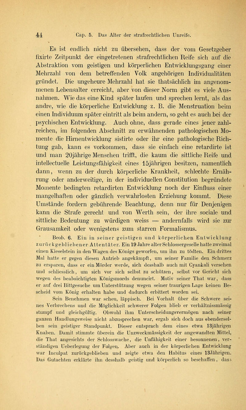 Es ist endlich nicht zu übersehen, dass der vom Gesetzgeber fixirte Zeitpunkt der eingetretenen strafrechtlichen Reife sich auf die Abstraktion vom geistigen und körperlichen Entwicklungsgang einer Mehrzahl von dem betreffenden Volk angehörigen Individualitäten gründet. Die ungeheure Mehrzahl hat sie thatsächlich im angenom- menen Lebensalter erreicht, aber von dieser Norm gibt es viele Aus- nahmen. Wie das eine Kind später laufen und sprechen lernt, als das andre, wie die körperliche Entwicklung z. B. die Menstruation beim einen Individuum später eintritt als beim andern, so geht es auch bei der psychischen Entwicklung. Auch ohne, dass gerade eines jener zahl- reichen, im folgenden Abschnitt zu erwähnenden pathologischen Mo- mente die Hirnentwicklung sistirte oder ihr eine pathologische Rich- tung gab, kann es vorkommen, dass sie einfach eine retardirte ist und man 20jährige Menschen trifft, die kaum die sittliche Reife und intellectuelle Leistungsfähigkeit eines 15jährigen besitzen, namentlich dann, wenn zu der durch körperliche Krankheit, schlechte Ernäh- rung oder anderweitige, in der individuellen Constitution begründete Momente bedingten retardirten Entwicklung noch der Einfluss einer mangelhaften oder gänzlich verwahrlosten Erziehung kommt. Diese Umstände fordern gebührende Beachtung, denn nur für Denjenigen kann die Strafe gerecht und von Werth sein, der ihre sociale und sittliche Bedeutung zu würdigen weiss — andernfalls wird sie zur Grausamkeit oder wenigstens zum starren Formalismus. Beob. 6. Ein in seiner geistigen und körperlichen Entwicklung zurückgebliebener Attentäter. Ein 19 Jahre alter Schlossergeselle hatte zweimal einen Kieselstein in den Wagen des Königs geworfen, um ihn zu tödten. Ein drittes Mal hatte er gegen diesen Antrieb angekämpft, um seiner Familie den Schmerz zu ersparen, dass er ein Mörder werde, sich desshalb auch mit Gyankali versehen und schliesslich, um sich vor sich selbst zu schützen, selbst vor Gericht sich wegen des beabsichtigten Königsmords denuncirt. Motiv seiner That war, dass er auf drei Bittgesuche um Unterstützung wegen seiner traurigen Lage keinen Be- scheid vom König erhalten habe und dadurch erbittert worden sei. Sein Benehmen war scheu, läppisch. Bei Vorhalt über die Schwere sei- nes Verbrechens und die Möglichkeit schwerer Folgen blieb er verhältnissmässig stumpf und gleichgültig. Obwohl ihm Unterscheidungsvermögen nach seiner ganzen Handlungsweise nicht abzusprechen war, ergab sich doch aus ebendersel- ben sein geistiger Standpunkt. Dieser entsprach dem eines etwa 13jährigen Knaben. Damit stimmte überein die Unzweckmässigkeit der angewandten Mittel, die That angesichts der Schlosswache, die Unfähigkeit einer besonnenen, ver- ständigen Ueberlegung der Folgen. Aber auch in der körperlichen Entwicklung war Inculpat zurückgeblieben und zeigte etwa den Habitus eines 13Jährigen. Das Gutachten erklärte ihn desshalb geistig und körperlich so beschaffen, das 3