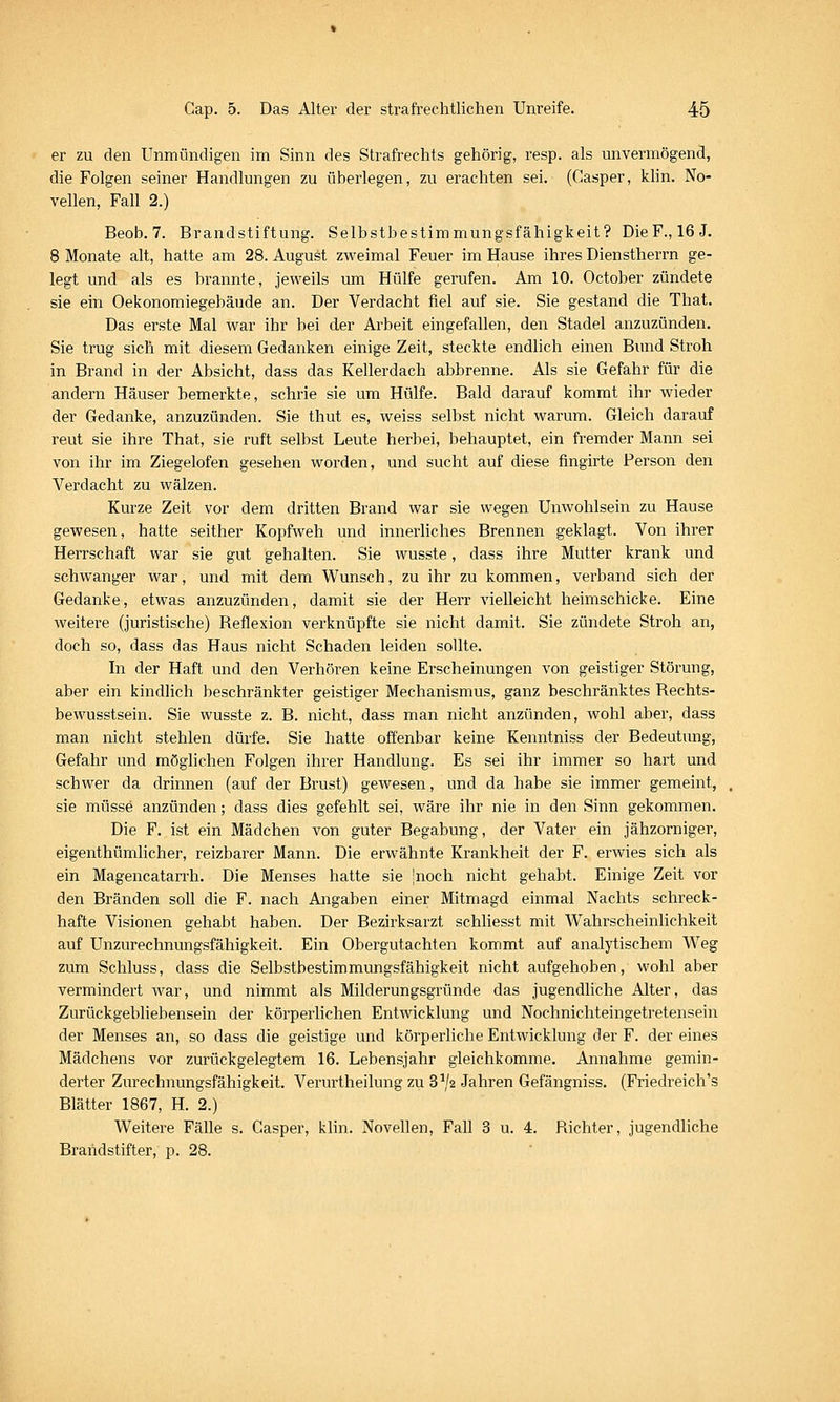 er zu den Unmündigen im Sinn des Strafrechts gehörig, resp. als unvermögend, die Folgen seiner Handlungen zu überlegen, zu erachten sei. (Casper, klin. No- vellen, Fall 2.) Beob. 7. Brandstiftung. Selbstbestimmungsfähigkeit? DieF., 16J. 8 Monate alt, hatte am 28. August zweimal Feuer im Hause ihres Dienstherrn ge- legt und als es brannte, jeweils um Hülfe gerufen. Am 10. October zündete sie ein Oekonomiegebäude an. Der Verdacht fiel auf sie. Sie gestand die That. Das erste Mal war ihr bei der Arbeit eingefallen, den Stadel anzuzünden. Sie trug sicli mit diesem Gedanken einige Zeit, steckte endUch einen Bimd Stroh in Brand in der Absicht, dass das Kellerdach abbrenne. Als sie Gefahr für die andern Häuser bemerkte, schrie sie um Hülfe. Bald darauf kommt ihr wieder der Gedanke, anzuzünden. Sie thut es, weiss selbst nicht warum. Gleich darauf reut sie ihre That, sie ruft selbst Leute herbei, behauptet, ein fremder Mann sei von ihr im Ziegelofen gesehen worden, und sucht auf diese fingirte Person den Verdacht zu wälzen. Kurze Zeit vor dem dritten Brand war sie wegen Unwohlsein zu Hause gewesen, hatte seither Kopfweh und innerliches Brennen geklagt. Von ihrer Herrschaft war sie gut gehalten. Sie wusste, dass ihre Mutter krank und schwanger war, und mit dem Wunsch, zu ihr zu kommen, verband sich der Gedanke, etwas anzuzünden, damit sie der Herr vielleicht heimschicke. Eine weitere (juristische) Reflexion verknüpfte sie nicht damit. Sie zündete Stroh an, doch so, dass das Haus nicht Schaden leiden sollte. In der Haft und den Verhören keine Erscheinungen von geistiger Störung, aber ein kindlich beschränkter geistiger Mechanismus, ganz beschränktes Rechts- bewusstsein. Sie wusste z. B. nicht, dass man nicht anzünden, wohl aber, dass man nicht stehlen dürfe. Sie hatte offenbar keine Kenntniss der Bedeutung, Gefahr und möglichen Folgen ihrer Handlung. Es sei ihr immer so hart und schwer da drinnen (auf der Brust) gewesen, und da habe sie immer gemeint, sie müsse anzünden; dass dies gefehlt sei, wäre ihr nie in den Sinn gekommen. Die F. ist ein Mädchen von guter Begabung, der Vater ein jähzorniger, eigenthümlicher, reizbarer Mann. Die erwähnte Krankheit der F. erwies sich als ein Magencatarrh. Die Menses hatte sie Inoch nicht gehabt. Einige Zeit vor den Bränden soll die F. nach Angaben einer Mitmagd einmal Nachts schreck- hafte Visionen gehabt haben. Der Bezirksarzt schliesst mit Wahrscheinlichkeit auf Unzurechnungsfähigkeit. Ein Obergutachten kommt auf analytischem Weg zum Schluss, dass die Selbstbestimmungsfähigkeit nicht aufgehoben, wohl aber vermindert war, und nimmt als Milderungsgründe das jugendliche Alter, das Zurückgebliebensein der körperlichen Entwicklung und Nochnichteingetretensein der Menses an, so dass die geistige und körperliche Entwicklung der F. der eines Mädchens vor zurückgelegtem 16. Lebensjahr gleichkomme. Annahme gemin- derter Zurechnungsfähigkeit. Verurtheilung zu 8^/2 Jahren Gefängniss. (Friedreich's Blätter 1867, H. 2.) Weitere Fälle s. Casper, klin. Novellen, Fall 3 u. 4. Richter, jugendliche Brandstifter, p. 28.