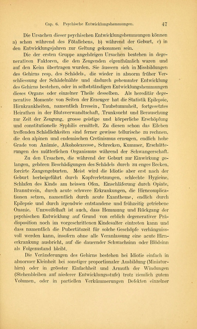 Die Ursachen dieser psychischen Entwicklungshemmungen können a) schon während des Fötallebens, b) während der Geburt, c) in den Entwicklungsjahren zur Geltung gekommen sein. Die der ersten Gruppe angehörigen Ursachen bestehen in dege- nerativen Faktoren, die den Zeugenden eigenthümlich waren und auf den Keim übertragen wurden. Sie äussern sich in Missbildungen des Gehirns resp. des Schädels, die wieder in abnorm früher Ver- schliessung der Schädelnähte und dadurch gehemmter Entwicklung des Gehirns bestehen, oder in selbstständigen Entwicklungshemmungen dieses Organs oder einzelner Theile desselben. Als hereditär dege- nerative Momente von Seiten der Erzeuger hat die Statistik Epilepsie, Hirnkrankheiten, namentlich Irresein, Taubstummheit, fortgesetztes Heirathen in der Blutsverwandtschaft, Trunksucht und Berauschung zur Zeit der Zeugung, grosse geistige und körperliche Erschöpfung und constitutionelle Syphilis ermittelt. Zu diesen schon das Eileben treffenden Schädlichkeiten sind ferner gewisse tellurische zu rechnen, die den alpinen und endemischen Gretinismus erzeugen, endlich hohe Grade von Anämie, Alkoholexcesse, Schrecken, Kummer, Erschütte- rungen des mütterlichen Organismus während der Schwangerschaft. Zu den Ursachen, die während der Geburt zur Einwirkung ge- langen, gehören Beschädigungen des Schädels durch zu enges Becken, forcirte Zangengeburten. Meist wird die Idiotie aber erst nach der Geburt herbeigeführt durch Kopfverletzungen, schlechte Hygieine, Schlafen des Kinds am heissen Ofen, Einschläferung durch Opiate, Branntwein, durch acute schwere Erkrankungen-, die Hirncomplica- tionen setzen, namentlich durch acute Exantheme, endlich durch Epilepsie und durch irgendwie entstandene und frühzeitig getriebene Onanie. Unzweifelhaft ist auch, dass Hemmung und Rückgang der psychischen Entwicklung auf Grund von erblich degenerativer Prä- disposition noch im vorgeschrittenen Kindesalter eintreten kann und dass namentlich die Pubertätszeit für solche Geschöpfe verhängniss- voll werden kann, insofern ohne alle Veranlassung eine acute Hirn- erkrankung ausbricht, auf die dauernder Schwachsinn oder Blödsinn als Folgezustand bleibt. Die Veränderungen des Gehirns bestehen bei Idiotie einfach in abnormer Kleinheit bei sonstiger proportionaler Ausbildung (Miniatur- hirn) oder in grösster Einfachheit und Armuth der Windungen (Stehenbleiben auf niederer Entwicklungsstufe) trotz ziemlich gutem Volumen, oder in partiellen Verkümmerungen Defekten einzelner