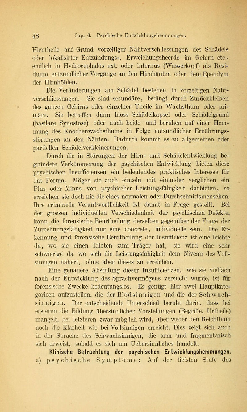 Hirntheile auf Grund vorzeitiger Nahtverschliessungen des Schädels oder lokalisirter Entzündungs-, Erweichungsheerde im Gehirn etc., endlich in Hydrocephalus ext. oder internus (^Vasserkopf) ßls Resi- duum entzündlicher Vorgänge an den Hirnhäuten oder dem Ependym der Hirnhöhlen. Die Veränderungen am Schädel bestehen in vorzeitigen Naht- verschliessungen. Sie sind secundäre, bedingt durch Zurückbleiben des ganzen Gehirns oder einzelner Theile im Wachsthum oder pri- märe. Sie betreffen dann bloss Schädelkapsel oder Schädelgrund (basilare Synostose) oder auch beide und beruhen auf einer Hem- mung des Knochenwachsthums in Folge entzündlicher Ernährungs- störungen an den Nähten. Dadurch kommt es zu allgemeinen oder partiellen Schädelverkleinerungen. Durch die in Störungen der Hirn- und Schädelentwicklung be- gründete Verkümmerung der psychischen Entwicklung bieten diese psychischen Insufficienzen ein bedeutendes praktisches Interesse für das Forum. Mögen sie auch einzeln mit einander verglichen ein Plus oder Minus von psychischer Leistungsfähigkeit darbieten, so erreichen sie doch nie die eines normalen oder Durchschnittsmenschen. Ihre criminelle Verantwortlichkeit ist damit in Frage gestellt. Bei der grossen individuellen Verschiedenheit der psychischen Defekte, kann die forensische Beurtheilung derselben gegenüber der Frage der Zurechnungsfähigkeit nur eine concrete, individuelle sein. Die Er- kennung und forensische Beurtheilung der Insufficienz ist eine leichte da, wo sie einen Idioten zum Träger hat, sie wird eine sehr schwierige da wo sich die Leistungsfähigkeit dem Niveau des Voll- sinnigen nähert, ohne aber dieses zu erreichen. Eine genauere Abstufung dieser Insufficienzen, wie sie vielfach nach der Entwicklung des Sprachvermögens versucht wurde, ist für forensische Zwecke bedeutungslos. Es genügt hier zwei Hauptkate- gorieen aufzustellen, die der Blödsinnigen und die der Schwach- sinnigen. Der entscheidende Unterschied beruht darin, dass bei ersteren die Bildung übersinnlicher Vorstellungen (Begriffe, Urtheile) mangelt, bei letzteren zwar möglich Avird, aber weder den Reichthum noch die Klarheit wie bei Vollsinnigen erreicht. Dies zeigt sich auch in der Sprache des Schwachsinnigen, die arm und fragmentarisch sich erweist, sobald es sich um Uebersinnliches handelt. Klinische Betrachtung der psychischen Entwicklungshemmungen. a) psychische Symptome: Auf der tiefsten Stufe des
