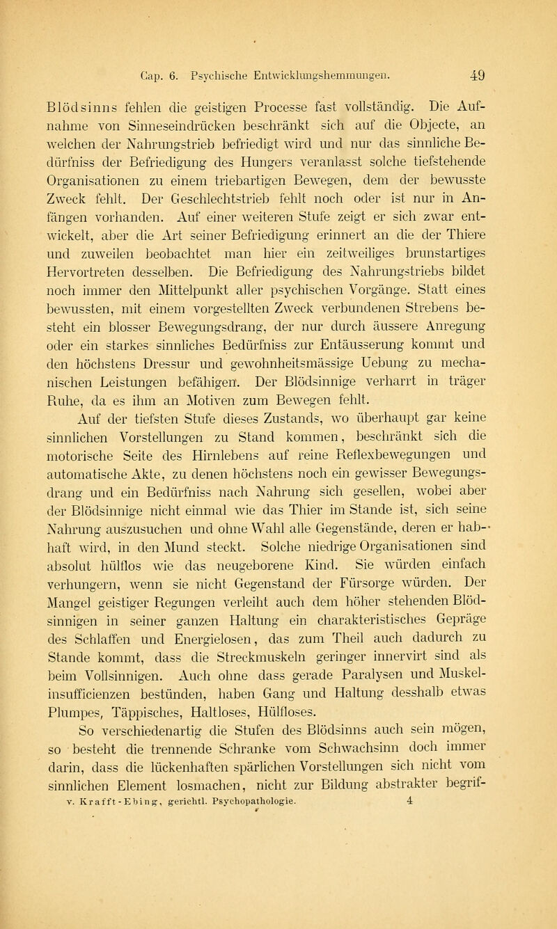 Blödsinns fehlen die geistigen Processe fast vollständig. Die Auf- nahme von Sinneseindrücken beschränkt sich auf die Objecte, an welchen der Nahrungstrieb befriedigt wird und nur das sinnliche Be- dürfniss der Befriedigung des Hungers veranlasst solche tiefstehende Organisationen zu einem triebartigen Bewegen, dem der bewusste Zweck fehlt. Der Geschlechtstrieb fehlt noch oder ist nur in An- fängen vorhanden. Auf einer weiteren Stufe zeigt er sich zwar ent- wickelt, aber die Art seiner Befriedigung erinnert an die der Thiere und zuweilen beobachtet man hier ein zeitweiliges brunstartiges Hervortreten desselben. Die Befriedigung des Nahrungstriebs bildet noch immer den Mittelpunkt aller psychischen Vorgänge. Statt eines bewussten, mit einem vorgestellten Zweck verbundenen Strebens be- steht ein blosser Bewegungsdrang, der nur durch äussere Anregung oder ein starkes sinnliches Bedürfniss zur Entäusserung kommt und den höchstens Dressur und gewohnheitsmässige Uebung zu mecha- nischen Leistungen befähigen. Der Blödsinnige verharrt in träger Ruhe, da es ihm an Motiven zum Bewegen fehlt. Auf der tiefsten Stufe dieses Zustands, wo überhaupt gar keine sinnlichen Vorstellungen zu Stand kommen, beschränkt sich die motorische Seite des Hirnlebens auf reine Reflexbewegungen und automatische Akte, zu denen höchstens noch ein gewisser Bewegungs- drang und ein Bedürfniss nach Nahrung sich gesellen, wobei aber der Blödsinnige nicht einmal wie das Thier im Stande ist, sich seine Nahrung auszusuchen und ohne Wahl alle Gegenstände, deren er hab- haft wird, in den Mund steckt. Solche niedrige Organisationen sind absolut hülflos wie das neugeborene Kind. Sie würden einfach verhungern, wenn sie nicht Gegenstand der Fürsorge würden. Der Mangel geistiger Regungen verleiht auch dem höher stehenden Blöd- sinnigen in seiner ganzen Haltung ein charakteristisches Gepräge des Schlaffen und Energielosen, das zum Theil auch dadurch zu Stande kommt, dass die Streckmuskeln geringer innervirt sind als beim Vollsinnigen. Auch ohne dass gerade Paralysen und Muskel- insufficienzen bestünden, haben Gang und Haltung desshalb etwas Plumpes, Täppisches, Haltloses, Hülfloses. So verschiedenartig die Stufen des Blödsinns auch sein mögen, so besteht die trennende Schranke vom Schwachsinn doch immer darin, dass die lückenhaften spärlichen Vorstellungen sich nicht vom sinnlichen Element losmachen, nicht zur Bildung abstrakter begrif- V. Krafft-Ebing-, gericlitl. Psychopathologie. 4