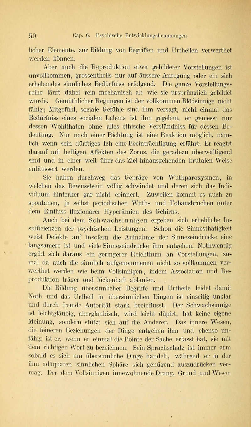 lieber Elemente, zur Bildung von Begriffen und Urtheilen verwerthet werden können. Aber aucb die Reproduktion etwa gebildeter Vorstellungen ist unvollkommen, grossentheils nur auf äussere Anregung oder ein sich erhebendes sinnliches Bedürfniss erfolgend. Die ganze Vorstellungs- reihe läuft dabei rein mechanisch ab wie sie ursprünglich gebildet wurde. Gemüthlicher Regungen ist der vollkommen Blödsinnige nicht fähig; Mitgefühl, sociale Gefühle sind ihm versagt, nicht einmal das Bedürfniss eines socialen Lebens ist ihm gegeben, er geniesst nur dessen Wohlthaten ohne alles ethische Verständniss für dessen Be- deutung. Nur nach einer Richtung ist eine Reaktion möglich, näm- lich wenn sein dürftiges Ich eine Beeinträchtigung erfährt. Er reagirt darauf mit heftigen Affekten des Zorns, die geradezu überwältigend sind und in einer weit über das Ziel hinausgehenden brutalen Weise entäussert werden. Sie haben durchweg das Gepräge von Wuthparoxysmen, in welchen das Bewusstsein völlig schwindet und deren sich das Indi- viduum hinterher gar nicht erinnert. Zuweilen kommt es auch zu spontanen, ja selbst periodischen Wuth- und Tobausbrüchen unter dem Einfluss fluxionärer Hyperämien des Gehirns. Auch bei dem Schwachsinnigen ergeben sich erhebliche In- sufficienzen der psychischen Leistungen. Schon die Sinnesthätigkeit weist Defekte auf insofern die Aufnahme der Sinneseindrücke eine langsamere ist und viele Sinneseindrücke ihm entgehen. Nothwendig ergibt sich daraus ein geringerer Reichthum an Vorstellungen, zu- mal da auch die sinnlich aufgenommenen nicht so vollkommen ver- werthet werden wie beim Vollsinnigen, indem Association und Re- produktion träger und lückenhaft ablaufen. Die Bildung übersinnlicher Begriffe und Urtheile leidet damit Noth und das Urtheil in übersinnlichen Dingen ist einseitig unklar und durch fremde Autorität stark beeinflusst. Der Schwachsinnige ist leichtgläubig, abergläubisch, wird leicht düpirt, hat keine eigene Meinung, sondern stützt sich auf die Anderer. Das innere Wesen, die feineren Beziehungen der Dinge entgehen ihm und ebenso un- fähig ist er, wenn er einmal die Pointe der Sache erfasst hat, sie mit dem richtigen Wort zu bezeichnen. Sein Sprachschatz ist immer arm sobald es sich um übersinnliche Dinge handelt, während er in der ihm adäquaten sinnlichen Sphäre sich genügend auszudrücken ver- mag. Der dem Vollsinnigen innewohnende Drang, Grund und Wesen