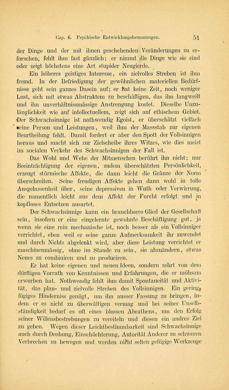 der Dinge und der mit ihnen geschehenden Veränderungen zu er- forschen, fehlt ihm fast gänzlich; er nimmt die Dinge wie sie sind oder zeigt höchstens eine Art stupider Neugierde. Ein höheres geistiges Interesse, ein zielvolles Streben ist ihm fremd. In der Befriedigung der gewöhnlichen materiellen Bedürf- nisse geht sein ganzes Dasein auf; er hat keine Zeit, noch weniger Lust, sich mit etwas Abstraktem zu beschäftigen, das ihn langweilt und ihn unverhältnissmässige Anstrengung kostet. Dieselbe Unzu- länglichkeit wie auf intellectuellem, zeigt sich auf ethischem Gebiet. •Der Schwachsinnige ist nothwendig Egoist, er überschätzt vielfach «eine Person und Leistungen, weil ihm der Massstab zur eigenen Beurtheilung fehlt. Damit fordert er aber den Spott der Vollsinnigen heraus und macht sich zur Zielscheibe ihres Witzes, wie dies meist im socialen Verkehr des Schwachsinnigen der Fall ist. Das Wohl und Wehe der Mitmenschen berührt ihn nicht; nur Beeinträchtigung der eigenen, zudem überschätzten Persönlichkeit, erzeugt stürmische Affekte, die dann leicht die Gränze der Norm überschreiten. Seine freudigen Affekte gehen dann wohl in tolle Ausgelassenheit über, seine depressiven in Wutli oder Verwirrung, die namentlich leicht aus dem Affekt der Furcht erfolgt und in kopfloses Entsetzen ausartet. Der Schwachsinnige kann ein brauchbares Glied der Gesellschaft sein, insofern er eine eingelernte gewohnte Beschäftigung gut, ja Avenn sie eine rein mechanische ist, noch besser als ein Vollsinniger verrichtet, eben weil er seine ganze Aufmerksamkeit ihr zuwendet und durch Nichts abgelenkt wird, aber diese Leistung verrichtet er maschinenmässig, ohne im Stande zu sein, sie abzuändern, etwas Neues zu combiniren und zu produciren. Er hat keine eigenen und neuen Ideen, sondern zehrt von dem dürftigen Vorrath von Kenntnissen und Erfahrungen, die er mühsam erworben hat. Nothwendig fehlt ihm damit Spontaneität und Aktivi- tät, das plan- und zielvolle Streben des Vollsinnigen. Ein gering; fügiges Hinderniss genügt, um ihn ausser Fassung zu bringen, in- dem er es nicht zu überwältigen vermag und bei seiher Unselb- ■ .ständigkeit bedarf es oft eines blossen Abrathens, um den Erfolg seiner Willensbestrebungen zu vereiteln und diesen ein andres Ziel zu geben. Wegen dieser Leichtbestimmbarkeit sind Schwachsinnige auch durch Drohung, Einschüchterung, Autorität Anderer zu schweren Verbrechen zu bewegen und werden ni^ht selten gefügige Werkzeuge