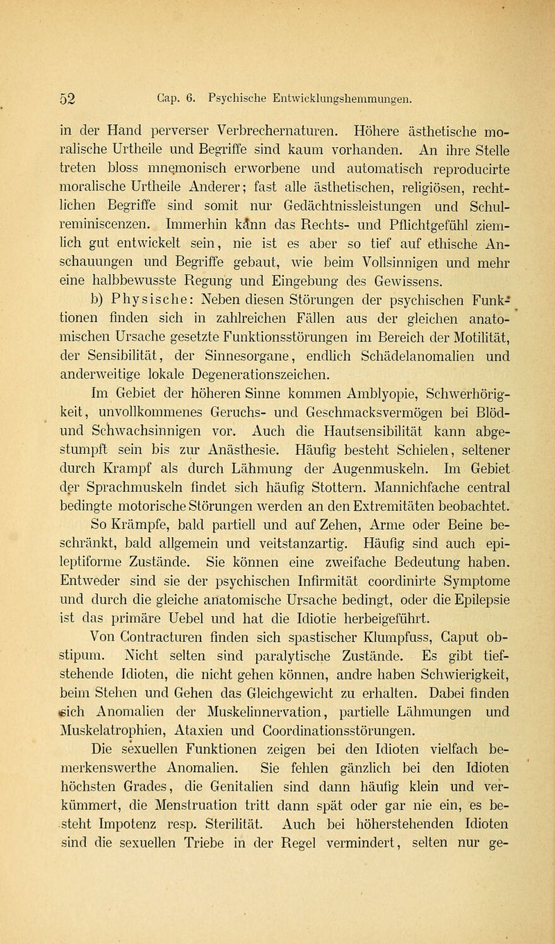 in der Hand perverser Verbrechernaturen. Höhere ästhetische mo- ralische Urtheile und Begriffe sind kaum vorhanden. An ihre Stelle treten bloss mnemonisch erworbene und automatisch reproducirte moralische Urtheile Anderer; fast alle ästhetischen, religiösen, recht- lichen Begriffe sind somit nur Gedächtnissleistungen und Schul- reminiscenzen. Immerhin kann das Rechts- und Pflichtgefühl ziem- lich gut entwickelt sein, nie ist es aber so tief auf ethische An- schauungen und Begriffe gebaut, wie beim Vollsinnigen und mehr eine halbbewusste Regung und Eingebung des Gewissens. b) Physische: Neben diesen Störungen der psychischen Funk- tionen finden sich in zahlreichen Fällen aus der gleichen anato- mischen Ursache gesetzte Funktionsstörungen im Bereich der Motilität, der Sensibilität, der Sinnesorgane, endüch Schädelanomalien und anderweitige lokale Degenerationszeichen. Im Gebiet der höheren Sinne kommen Amblyopie, Schwerhörig- keit, unvollkommenes Geruchs- und Geschmacksvermögen bei Blöd- und Schwachsinnigen vor. Auch die Hautsensibilität kann abge- stumpft sein bis zur Anästhesie. Häufig besteht Schielen, seltener durch Krampf als durch Lähmung der Augenmuskeln. Im Gebiet der Sprachmuskeln findet sich häufig Stottern. Mannichfache central bedingte motorische Störungen werden an den Extremitäten beobachtet. So Krämpfe, bald partiell und auf Zehen, Arme oder Beine be- schränkt, bald allgemein und veitstanzartig. Häufig sind auch epi- leptiforme Zustände. Sie können eine zweifache Bedeutung haben. Entweder sind sie der psychischen Infirmität coordinirte Symptome und durch die gleiche anatomische Ursache bedingt, oder die Epilepsie ist das primäre Uebel und hat die Idiotie herbeigeführt. Von Gontracturen finden sich spastischer Klumpfuss, Caput ob- stipum. Nicht selten sind paralytische Zustände. Es gibt tief- stehende Idioten, die nicht gehen können, andre haben Schwierigkeit, beim Stehen und Gehen das Gleichgewicht zu erhalten. Dabei finden «ich Anomalien der Muskelinnervation, partielle Lähmungen und Muskelatrophien, Ataxien und Goordinationsstörungen. Die sexuellen Funktionen zeigen bei den Idioten vielfach be- merkenswerthe Anomalien. Sie fehlen gänzlich bei den Idioten höchsten Grades, die Genitalien sind dann häufig klein und ver- kümmert, die Menstruation tritt dann spät oder gar nie ein, es be- steht Impotenz resp. Sterilität. Auch bei höherstehenden Idioten sind die sexuellen Triebe in der Regel vermindert, selten nur ge-