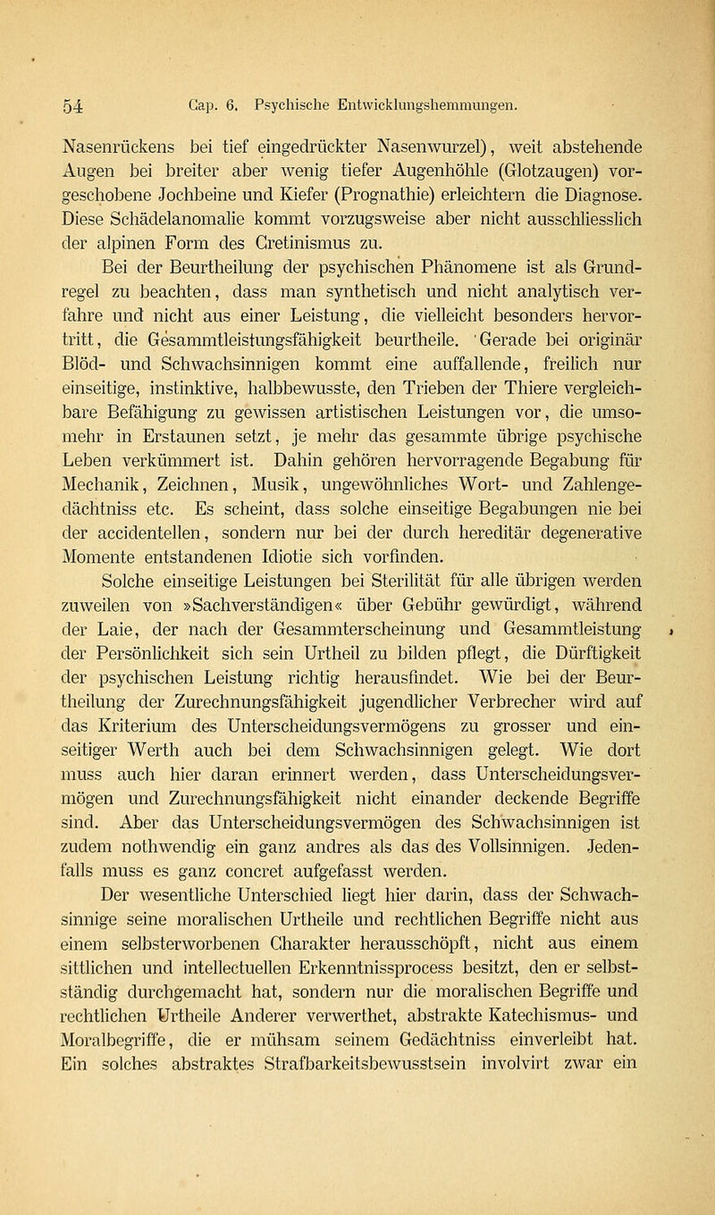 Nasenrückens bei tief eingedrückter Nasenwurzel), weit abstehende Augen bei breiter aber wenig tiefer Augenhöhle (Glotzaugen) vor- geschobene Jochbeine und Kiefer (Prognathie) erleichtern die Diagnose. Diese Schädelanomalie kommt vorzugsweise aber nicht ausschliesslich der alpinen Form des Gretinismus zu. Bei der Beurtheilung der psychischen Phänomene ist als Grund- regel zu beachten, dass man synthetisch und nicht analytisch ver- fahre und nicht aus einer Leistung, die vielleicht besonders hervor- tritt, die Gesammtleistungsfähigkeit beurtheile. 'Gerade bei originär Blöd- und Schwachsinnigen kommt eine auffallende, freilich nur einseitige, instinktive, halbbewusste, den Trieben der Thiere vergleich- bare Befähigung zu gewissen artistischen Leistungen vor, die umso- mehr in Erstaunen setzt, je mehr das gesammte übrige psychische Leben verkümmert ist. Dahin gehören hervorragende Begabung für Mechanik, Zeichnen, Musik, ungewöhnliches Wort- und Zahlenge- dächtniss etc. Es scheint, dass solche einseitige Begabungen nie bei der accidentellen, sondern nur bei der durch hereditär degenerative Momente entstandenen Idiotie sich vorfinden. Solche einseitige Leistungen bei Sterilität für alle übrigen werden zuweilen von »Sachverständigen« über Gebühr gewürdigt, während der Laie, der nach der Gesammterscheinung und Gesammtleistung der Persönlichkeit sich sein Urtheil zu bilden pflegt, die Dürftigkeit der psychischen Leistung richtig herausfindet. Wie bei der Beur- theilung der Zurechnungsfähigkeit jugendlicher Verbrecher wird auf das Kriterium des Unterscheidungsvermögens zu grosser und ein- seitiger Werth auch bei dem Schwachsinnigen gelegt. Wie dort muss auch hier daran erinnert werden, dass Unterscheidungsver- mögen und Zurechnungsfähigkeit nicht einander deckende Begriffe sind. Aber das Unterscheidungsvermögen des Schwachsinnigen ist zudem nothwendig ein ganz andres als das des Vollsinnigen. Jeden- falls muss es ganz concret aufgefasst werden. Der wesentliche Unterschied liegt hier darin, dass der Schwach- sinnige seine moralischen Urtheile und rechtlichen Begriffe nicht aus einem selbsterworbenen Charakter herausschöpft, nicht aus einem sittlichen und intellectuellen Erkenntnissprocess besitzt, den er selbst- ständig durchgemacht hat, sondern nur die moralischen Begriffe und rechtlichen Urtheile Anderer verwerthet, abstrakte Katechismus- und Moralbegriffe, die er mühsam seineai Gedächtniss einverleibt hat. Ein solches abstraktes Strafbarkeitsbewusstsein involvirt zwar ein