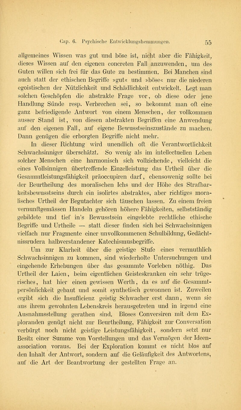 allgemeines Wissen was gut und böse ist, nicht aber die Fähigkeit_, dieses Wissen auf den eigenen concreten Fall anzuwenden, um des Guten willen sich frei für das Gute zu bestimmen. Bei Manchen sind auch statt der ethischen Begriffe »gut« und »böse« nur die niederen egoistischen der Nützlichkeit und Schädlichkeit entwickelt. Legt man solchen Qeschöpfen die abstrakte Frage vor, ob diese oder jene Handlung Sünde resp. Verbrechen sei, so bekommt man oft eine ganz befriedigende Antwort von einem Menschen, der vollkommen ausser Stand ist, von diesen abstrakten Begriffen eine Anwendung auf den eigenen Fall, auf eigene Bewusstseinszustände zu machen. Dann genügen die erborgten Begriffe nicht mehr. In dieser Richtung wird unendlich oft die Verantwortlichkeit Schwachsinniger überschätzt. So wenig als im intellectuellen Leben solcher Menschen eine harmonisch sich vollziehende, vielleicht die eines Vollsinnigen übertreffende Einzelleistung das Urtheil über die Gesammtleistungsfähigkeit präoccupiren darf, ebensowenig sollte bei der Beurtheilung des moralischen Ichs und der Höhe des Strafbar- keitsbewusstseins durch ein isolirtes abstraktes, aber richtiges mora- lisches Urtheil der Begutachter sich täuschen lassen. Zu einem freien vernunftgemässen Handeln gehören höhere Fähigkeiten, selbstständig gebildete und tief in's Bewusstsein eingelebte rechtliche ethische Begriffe und Urtheile — statt dieser finden sich bei Schwachsinnigen vielfach nur Fragmente einer unvollkommenen Schulbildung, Gedächt- nissrudera halbverstandener Katechismusbegriffe. Um zur Klarheit über die geistige Stufe eines vermuthlich Schwachsinnigen zu kommen, sind wiederholte Untersuchungen und eingehende Erhebungen über das gesammte Vorleben nöthig. Das Urtheil der Laien, beim eigentlichen Geisteskranken ein sehr trüge- risches , hat hier einen gewissen Werth, da es auf die Gesammt- persönlichkeit gebaut und somit synthetisch gewonnen ist. Zuweilen ergibt sich die Insufficienz geistig Schwacher erst dann, wenn sie aus ihrem gewohnten Lebenskreis herausgetreten und in irgend eine Ausnahmsstellung gerathen sind. Bloses Conversiren mit dem Ex- ploranden genügt nicht zur Beurtheilung, Fähigkeit zur Conversation verbürgt noch nicht geistige Leistungsfähigkeit, sondern setzt nur Besitz einer Summe von Vorstellungen und das Vermögen der Ideen- association voraus. Bei der Exploration kommt es nicht blos auf den Inhalt der Antwort, sondern auf die Geläufigkeit des Antwortens, auf die Art der Beantwortung der gestellten Frage an.