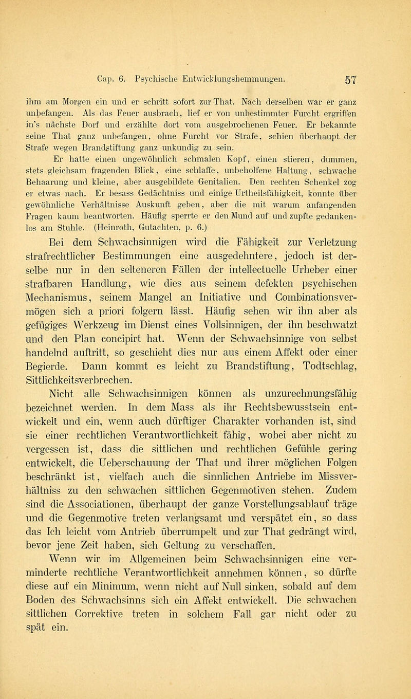 ihm am Morgen ein und er schritt sofort zur That. Nach derselben war er ganz unbefangen. Als das Feuer ausbrach, lief er von unbestimmter Furcht ergriffen in's nächste Dorf und erzählte dort vom ausgebrochenen Feuer. Er bekannte seine That ganz unbefangen, ohne Furcht vor Strafe, schien überhaupt der Strafe wegen Brandstiftung ganz unkundig zu sein. Er hatte einen ungewöhnlich schmalen Kopf, einen stieren, dummen, stets gleichsam fragenden Blick, eine schlaffe, unbeholfene Haltung, schwache Behaarung und kleine, aber ausgebildete Genitalien. Den rechten Schenkel zog er etwas nach. Er besass Gedächtniss und einige Urtheilsfähigkeit, konnte über gewöhnliche Verhältnisse Auskunft geben, aber die mit warum anfangenden Fragen kaum beantworten. Häufig sperrte er den Mund auf und zupfte gedanken- los am Stuhle. (Heinroth, Gutachten, p. 6.) Bei dem Schwachsinnigen wird die Fähigkeit zur Verletzung strafrechtlicher Bestimmungen eine ausgedehntere, jedoch ist der- selbe nur in den selteneren Fällen der intellectuelle Urheber einer strafbaren Handlung, wie dies aus seinem defekten psychischen Mechanismus, seinem Mangel an Initiative und Gombinationsver- mögen sich a priori folgern lässt. Häufig sehen wir ihn aber als gefügiges Werkzeug im Dienst eines Vollsinnigen, der ihn beschwatzt und den Plan concipirt hat. Wenn der Schwachsinnige von selbst handelnd auftritt, so geschieht dies nur aus einem Affekt oder einer Begierde. Dann kommt es leicht zu Brandstiftung, Todtschlag, Sittlichkeitsverbrechen. Nicht alle Schwachsinnigen können als unzurechnungsfähig bezeichnet werden. In dem Mass als ihr Rechtsbewusstsein ent- wickelt und ein, wenn auch dürftiger Charakter vorhanden ist, sind sie einer rechtlichen Verantwortlichkeit fähig, wobei aber nicht zu vergessen ist, dass die sittlichen und rechtlichen Gefühle gering entwickelt, die Ueberschauung der That und ihrer möglichen Folgen beschränkt ist, vielfach auch die sinnlichen Antriebe im Missver- hältniss zu den schwachen sittlichen Gegenmotiven stehen. Zudem sind die Associationen, überhaupt der ganze Vorstellungsablauf träge und die Gegenmotive treten verlangsamt und verspätet ein, so dass das Ich leicht vom Antrieb überrumpelt und zur That gedrängt wird, bevor jene Zeit haben, sich Geltung zu verschaffen. Wenn wir im Allgemeinen beim Schwachsinnigen eine ver- minderte rechtliche Verantwortlichkeit annehmen können, so dürfte diese auf ein Minimum, wenn nicht auf Null sinken, sobald auf dem Boden des Schwachsinns sich ein Affekt entwickelt. Die schwachen sittlichen Gorrektive treten in solchem Fall gar nicht oder zu spät ein.
