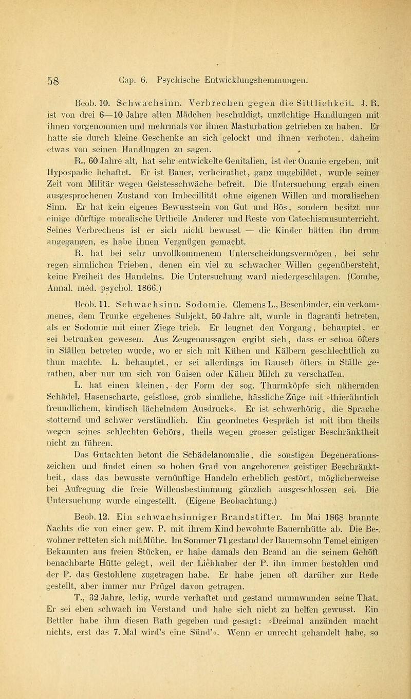 Beob. 10. Schwachsinn. Verbrechen gegen die Sittlichkeit, J. R. ist von drei 6—10 Jahre alten Mädchen beschuldigt, unzüchtige Handlungen mit ihnen vorgenommen und mehrmals vor ihnen Masturbation getrieben zu halben. Er hatte sie durch kleine Geschenke an sich gelockt und ihnen verboten, daheim etwas von seinen Handlungen zu sagen. R., 60 Jahre alt, hat sehr entwickelte Genitalien, ist der Onanie ergeben, mit Hypospadie behaftet. Er ist Bauer, verheirathet, ganz ungebildet, wurde seiner Zeit vom Militär wegen Geistesschwäche befreit. Die Untersuchung ergab einen ausgesprochenen Zustand von Imbecillität ohne eigenen Willen und moralischen Sinn. Er hat kein eigenes Bewusstsein von Gut und Bös, sondern besitzt nur einige dürftige moralische Urtheile Anderer und Reste von Gatechismusunterricht. Seines Verbrechens ist er sich nicht bewusst — die Kinder hätten ihn drum angegangen, es habe ihnen Vergnügen gemacht. R. hat bei sehr unvollkommenem Unterscheidungsvermögen, bei sehr regen sinnlichen Trieben, denen ein viel zu schwacher Willen gegenübersteht, keine Freiheit des Handelns. Die Untersuchung ward niedergeschlagen. (Gombe, Annal. med. psychol. 1866.) Beob. 11. Schwachsinn. Sodomie. Clemens L., Besenbinder, ein verkom- menes, dem Trünke ergebenes Subjekt, 50 Jahre alt, wurde in flagranti betreten, als er Sodomie mit einer Ziege trieb. Er leugnet den Vorgang, behauptet, er sei betrunken gewesen. Aus Zeugenaussagen ergibt sich, dass er schon öfters in Ställen betreten wurde, wo er sich mit Kühen und KälJjern geschlechtlich zu thun machte. L. behauptet, er sei allerdings im Rausch öfters in Ställe ge- rathen, aber nur um sich von Gaisen oder Kühen Milch zu verschaffen. L. hat einen kleinen, - der Form der sog. Thurmköpfe sich nähernden Schädel, Hasenscharte, geistlose, grob sinnliche, hässliche Züge mit »thierähnlich freundlichem, kindisch lächelndem Ausdruck«. Er ist schwerhörig, die Sprache stotternd und schwer verständlich. Ein geordnetes Gespräch ist mit ihm theils wegen seines schlechten Gehörs, theils wegen grosser geistiger Beschränktheit nicht zu führen. Das Gutachten betont die Schädelanomalie, die sonstigen Degenerations- zeichen und findet einen so hohen Grad von angeborener geistiger Beschränkt- heit, dass das bewusste vernünftige Handeln erheblich gestört, möglicherweise bei Aufregung die freie Willensbestimmung gänzlich ausgeschlossen sei. Die Untersuchung wurde eingestellt. (Eigene Beobachtung.) Beob. 12. Ein schwachsinniger Brandstifter. Im Mai 1868 brannte Nachts die von einer gew. P. mit ihrem Kind bewohnte Bauernhütte ab. Die Be-. wohner retteten sich mit Mühe. Im Sommer 71 gestand der Bauernsohn Temel einigen Bekannten aus freien Stücken, er habe damals den Brand an die seinem Gehöft benachbarte Hütte gelegt, weil der Liebhaber der P. ihn immer bestohlen und der P. das Gestohlene zugetragen habe. Er habe jenen oft darüber zur Rede gestellt, aber immer nm' Prügel davon getragen. T., 32 Jahre, ledig, wurde verhaftet und gestand unumwunden seine That. Er sei eben schwach im Verstand und habe sich nicht zu helfen gewusst. Ein Bettler habe ihm diesen Rath gegeben und gesagt: »Dreimal anzünden macht nichts, erst das 7. Mal wird's eine Sund'«. Wenn er unrecht gehandelt habe, so
