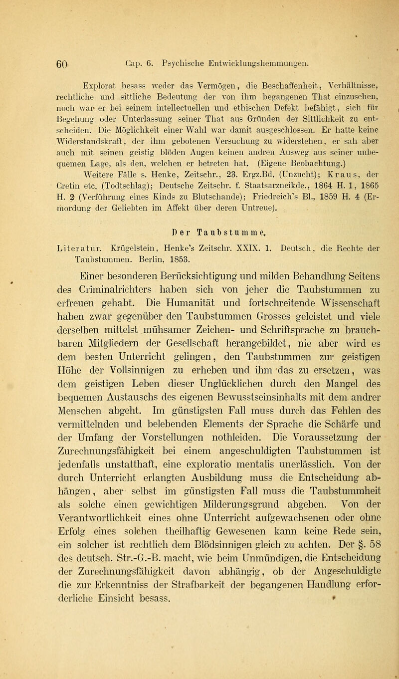 Explorat besass weder das Vermögen, die Beschaffenheit, Verhältnisse, rechtliche und sittliche Bedeutung der von ihm begangenen That einzusehen, noch war» er bei seinem intellectuellen und ethischen Defekt befähigt, sich für Begehung oder Unterlassung seiner That aus Gründen der Sittlichkeit zu ent- scheiden. Die Möglichkeit einer Wahl war damit ausgeschlossen. Er hatte keine Widerstandskraft, der ihm gebotenen Versuchung zu widerstehen, er sah aber auch mit seinen geistig blöden Augen keinen andren Ausweg aus seiner unbe- quemen Lage, als den, welchen er betreten hat, (Eigene Beobachtung.) Weitere Fälle s. Henke, Zeitschr., 23. Ergz.Bd. (Unzucht); Kraus, der Cretin etc. (Todtschlag); Deutsche Zeitschr. f. Staatsarzneikde., 1864 H. 1, 1865 H. ? (Verführung eines Kinds zu Blutschande); Friedreich's BL, 1859 H. 4 (Er- mordung der Geliebten im Affekt über deren Untreue). Der Taubstumme. Literatur. Krügelstein, Henke's Zeitschr. XXIX. 1, Deutsch, die Rechte der Taubstummen. BerUn, 1853. Einer besonderen Berücksichtigung und milden Behandlung Seitens des Criminalrichters haben sich von jeher die Taubstummen zu erfreuen gehabt. Die Humanität und fortschreitende Wissenschaft haben zwar gegenüber den Taubstummen Grosses geleistet und viele derselben mittelst mühsamer Zeichen- und Schriftsprache zu brauch- baren Mitgliedern der Gesellschaft herangebildet, nie aber wird es dem besten Unterricht gelingen, den Taubstummen zur geistigen Höhe der Vollsinnigen zu erheben und ihm das zu ersetzen, was dem geistigen Leben dieser Unglücklichen durch den Mangel des bequemen Austauschs des eigenen Bewusstseinsinhalts mit dem andrer Menschen abgeht. Im günstigsten Fall muss durch das Fehlen des vermittelnden und belebenden Elements der Sprache die Schärfe und der Umfang der Vorstellungen nothleiden. Die Voraussetzung der Zurechnungsfähigkeit bei einem angeschuldigten Taubstummen ist jedenfalls unstatthaft, eine exploratio mentalis unerlässlich. Von der durch Unterricht erlangten Ausbildung muss die Entscheidung ab- hängen, aber selbst im günstigsten Fall muss die Taubstummheit als solche einen gewichtigen Milderungsgrund abgeben. Von der Verantwortlichkeit eines ohne Unterricht aufgewachsenen oder ohne Erfolg eines solchen theilhaftig Gewesenen kann keine Rede sein, ein solcher ist rechtlich dem Blödsinnigen gleich zu achten. Der §. 58 des deutsch. Str.-G.-B. macht, wie beim Unmündigen, die Entscheidung der Zurechnungsfähigkeit davon abhängig, ob der Angeschuldigte die zur Erkenntniss der Strafbarkeit der begangenen Handlung erfor- derliche Einsicht besass. *