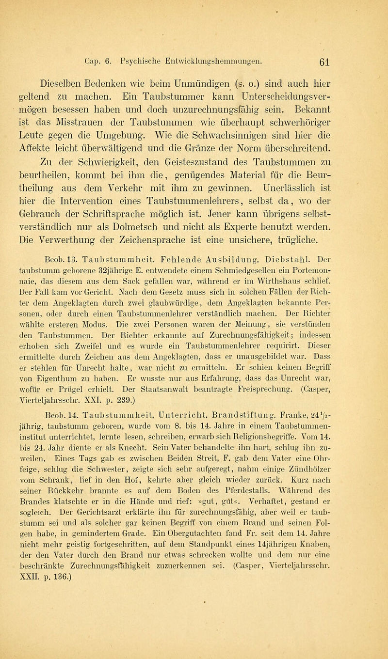 Dieselben Bedenken wie beim Unmündigen (s. o.) sind auch hier geltend zu machen. Ein Taubstummer kann Unterscheidungsver- mögen besessen haben und doch unzurechnungsfähig sein. Bekannt ist das Misstrauen der Taubstummen wie überhaupt schwerhöriger Leute gegen die Umgebung. Wie die Schwachsinnigen sind hier die Affekte leicht überwältigend und die Gränze der Norm überschreitend. Zu der Schwierigkeit, den Geisteszustand des Taubstummen zu beurtheilen, kommt bei ihm die, genügendes Material für die Beur- theilung aus dem Verkehr mit ihm zu gewinnen. Unerlässlich ist hier die hitervention eines Taubstummenlehrers, selbst da, wo der Gebrauch der Schriftsprache möglich ist. Jener kann übrigens selbst- verständlich nur als Dolmetsch und nicht als Experte benutzt werden. Die Verwerthung der Zeichensprache ist eine unsichere, trügliche. Beob. 13. Taubstummheit. Fehlende Ausb-ildung. Diebstahl. Der taubstumm geborene 32jährige E. entwendete einem Schmiedgesellen ein Portemon- naie, das diesem aus dem Sack gefallen war, während er im Wirthshaus schlief. Der Fall kam vor Gericht. Nach dem Gesetz muss sich in solchen Fällen der Rich- ter dem Angeklagten durch zwei glaubwürdige, dem Angeklagten bekannte Per- sonen, oder durch einen Taubstummenlehrer verständlich machen. Der Richter wählte ersteren Modus. Die zwei Personen waren der Meinung, sie verstünden den Taubstummen. Der Richter erkannte auf Zurechnungsfähigkeit; indessen erhoben sich Zweifel und es wurde ein Taubstummenlehrer requirirt. Dieser ermittelte durch Zeichen aus dem Angeklagten, dass er unausgebildet war. Dass er stehlen für Unrecht halte, war nicht zu ermitteln. Er schien keinen Begriff von Eigenthum zu haben. Er wusste nur aus Erfahrung, dass das Unrecht war, wofür er Prügel erhielt. Der Staatsanwalt beantragte Freisprechung. (Gasper, Vierteljahrsschr. XXI. p. 239.) Beob. 14. Taubstummheit. Unterricht. Brandstiftung. Franke, 24^/2- jährig, taubstumm geboren, wurde vom 8. bis 14. Jahre in einem Taubstummen- institut unterrichtet, lernte lesen, schreiben, erwarb sich Religionsbegriffe. Vom 14. bis 24. Jahr diente er als Knecht. Sein Vater behandelte ihn hart, schlug ihn zu- weilen. Eines Tags gab es zwischen Beiden Streit, F. gab dem Vater eine Ohr- feige, schlug die Schwester, zeigte sich sehr aufgeregt, nahm einige Zündhölzer vom Schrank, lief in den Hof, kehrte aber gleich wieder zurück. Kurz nach seiner Rückkehr brannte es auf dem Boden des Pferdestalls. Während des Brandes klatschte er in die Hände und rief: »gut, gut«. Verhaftet, gestand er sogleich. Der Gerichtsarzt erklärte ihn für zurechnungsfähig, aber weil er taub- stumm sei und als solcher gar keinen Begriff von einem Brand und seinen Fol- gen habe, in gemindertem Grade. Ein Obergutachten fand Fr. seit dem 14. Jahre nicht mehr geistig fortgeschritten, auf dem Standpunkt eines 14iährigen Knaben, der den Vater durch den Brand nur etwas schrecken wollte und dem nur eine beschränkte Zurechnungsf&higkeit zuzuerkennen sei. (Gasper, Vierteljahrsschr. XXII. p. 136.)