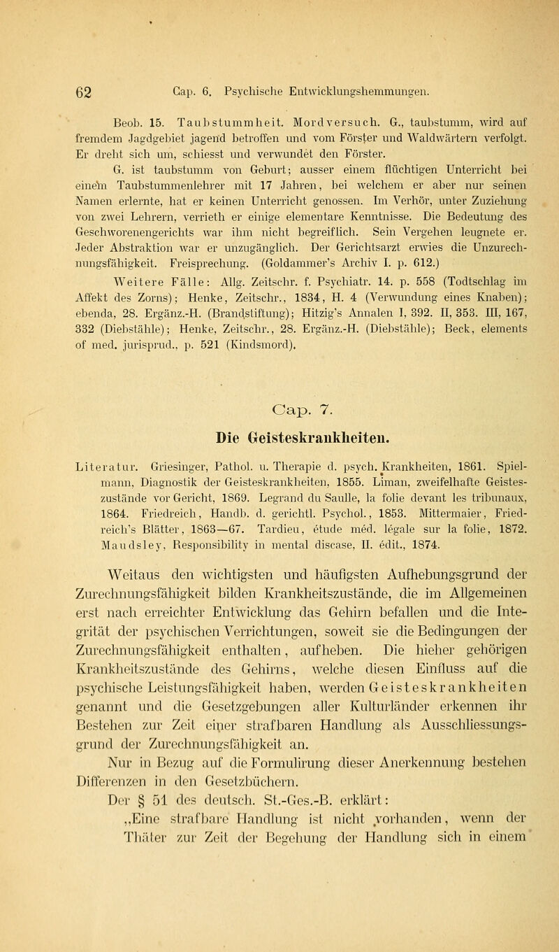 Beob. 15. Taubstummheit. Mordversuch. G., taubstumm, wird auf fremdem Jagdgel^iet jagend betroffen und vom Förster und Waldwärtern verfolgt. Er dreht sich um, schiesst und verwundet den Förster. G. ist taubstumm von Geburt; ausser einem flüchtigen Unterricht bei eineta Taubstummenlehrer mit 17 Jahren, bei welchem er aber nur seinen Namen erlernte, hat er keinen Untenücht genossen. Im Verhör, unter Zuziehung von zwei Lehrern, verrieth er einige elementare Kenntnisse. Die Bedeutung des Geschworenengerichts war ihm nicht begreiflich. Sein Vergehen leugnete er. Jeder Abstraktion war er unzugänglich. Der Gerichtsarzt erw^ies die Unzurech- nungsfähigkeit. Freisprechung. (Goldammer's Archiv I. p. 612.) Weitere Fälle: AUg. Zeitschr. f. Psychiati'. 14. p. 558 (Todtschlag im Affekt des Zorns); Henke, Zeitschr., 1834, H. 4 (Verwundung eines Knaben); ebenda, 28. Ergänz.-H. (Branastiftung); Hitzig's Annalen 1,392. 11,353. 111,167, 332 (Diebstähle); Henke, Zeitschr., 28. Ergänz.-H. (Diebstähle); Beck, elements of med. jurisprud., p. 521 (Kindsmord). Cap. 7. Die (xeisteskrauklieiten. Literatur. Griesinger, Pathol. u. Therapie d. psych. Krankheiten, 1861. Spiel- mann, Diagnostik der Geisteskrankheiten, 1855. Liman, zweifelhafte Geistes- zustände vor Gericht, 1869. Legrand du Saulle, la folie devant les tribunaux, 1864. Friedreich, Handb. d. gerichtl. Psychol., 1853. Mittermaier, Fried- reich's Blätter, 1863—67. Tardieu, etude med. legale sur la folie, 1872. Maudsley, Responsibility in mental discase, IL edit., 1874. Weitaus den wichtigsten und häufigsten Aufhebungsgrund der Zureclmungsfähigkeit bilden Krankheitszustände, die im Allgemeinen erst nach erreichter Entwicklung das Gehirn befallen und die Inte- grität der psychischen Verrichtungen, soweit sie die Bedingungen der Zurechnungsfähigkeit enthalten, aufheben. Die hieher gehörigen Krankheitszustände des Gehirns, welche diesen Einfluss auf die psychische Leistungsfähigkeit haben, werden Geisteskrankheiten genannt und die Gesetzgebungen aller Kulturländer erkennen ihr Bestehen zur Zeit eiper strafbaren Handlung als Ausschliessungs- grund der Zurechnungsfähigkeit an. Nur in Bezug auf die Formulirung dieser Anerkennung bestehen Differenzen in den Gesetzbüchern. Der § 51 des deutsch. St.-Ges.-B. erklärt: ,,Eine strafbare Handlung ist nicht vorhanden, wenn der Thäler zur Zeit der Begehung der Handlung sich in einem