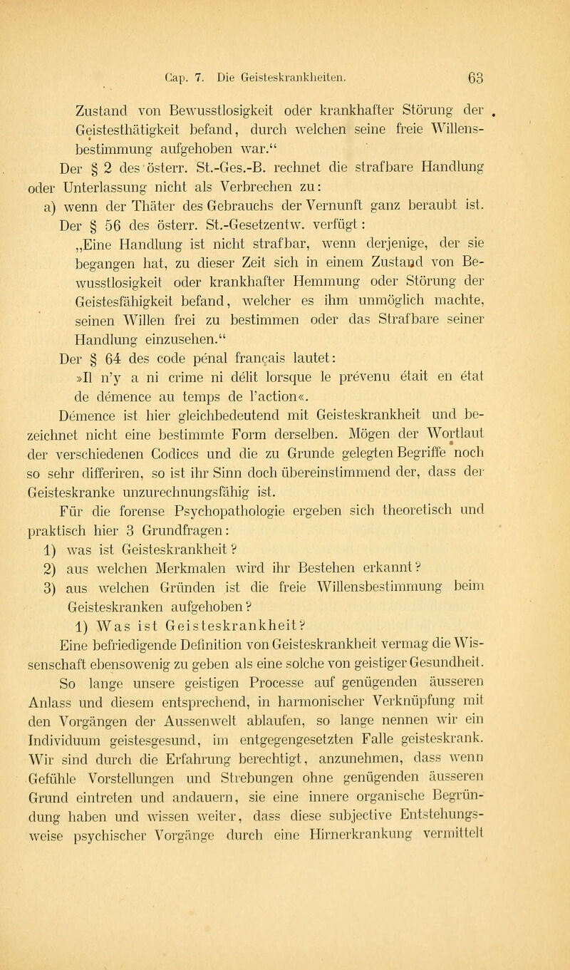 Zustand von Bewusstlosigkeit oder krankhafter Störung der Geistesthätigkeit befand, durch welchen seine freie Willens- bestimmung aufgehoben war. Der § 2 desösterr. St.-Ges.-B. rechnet die strafbare Handlung oder Unterlassung nicht als Verbrechen zu: a) wenn der Thäter des Gebrauchs der Vernunft ganz beraubt ist. Der § 56 des österr. St.-Gesetzentw. verfügt: „Eine Handlung ist nicht strafbar, wenn derjenige, der sie begangen hat, zu dieser Zeit sich in einem Zustand von Be- wusstlosigkeit oder krankhafter Hemmung oder Störung der Geistesfähigkeit befand, welcher es ihm unmöglich machte, seinen Willen frei zu bestimmen oder das Strafbare seiner Handlung einzusehen. Der § 64 des code penal frangais lautet: »II n'y a ni crime ni delit lorsque le prevenu etait en etat de demence au temps de l'action«. Demence ist hier gleichbedeutend mit Geisteskrankheit und be- zeichnet nicht eine bestimmte Form derselben. Mögen der Wortlaut der verschiedenen Codices und die zu Grunde gelegten Begriffe noch so sehr differiren, so ist ihr Sinn doch übereinstimmend der, dass der Geisteskranke unzurechnungsfähig ist. Für die forense Psychopathologie ergeben sich theoretisch und praktisch hier 3 Grundfragen: 1) was ist Geisteskrankheit ? 2) aus welchen Merkmalen wird ihr Bestehen erkannt? 3) aus welchen Gründen ist die freie Willensbestimmung beim Geisteskranken aufgehoben V 1) Was ist Geisteskrankheit? Eine befriedigende Definition von Geisteskrankheit vermag die Wis- senschaft ebensowenig zu geben als eine solche von geistiger Gesundheil. So lange unsere geistigen Processe auf genügenden äusseren Anlass und diesem entsprechend, in harmonischer Verknüpfung mit den Vorgängen der Aussenwelt ablaufen, so lange nennen wir ein Individuum geistesgesund, im entgegengesetzten Falle geisteskrank. Wir sind durch die Erfahrung berechtigt, anzunehmen, dass wenn Gefühle Vorstellungen und Strebungen ohne genügenden äusseren Grund eintreten und andauern, sie eine innere organische Begrün- dung haben und wissen weiter, dass diese subjective Entstehungs- weise psychischer Vorgänge durch eine Hirnerkrankung vermittelt