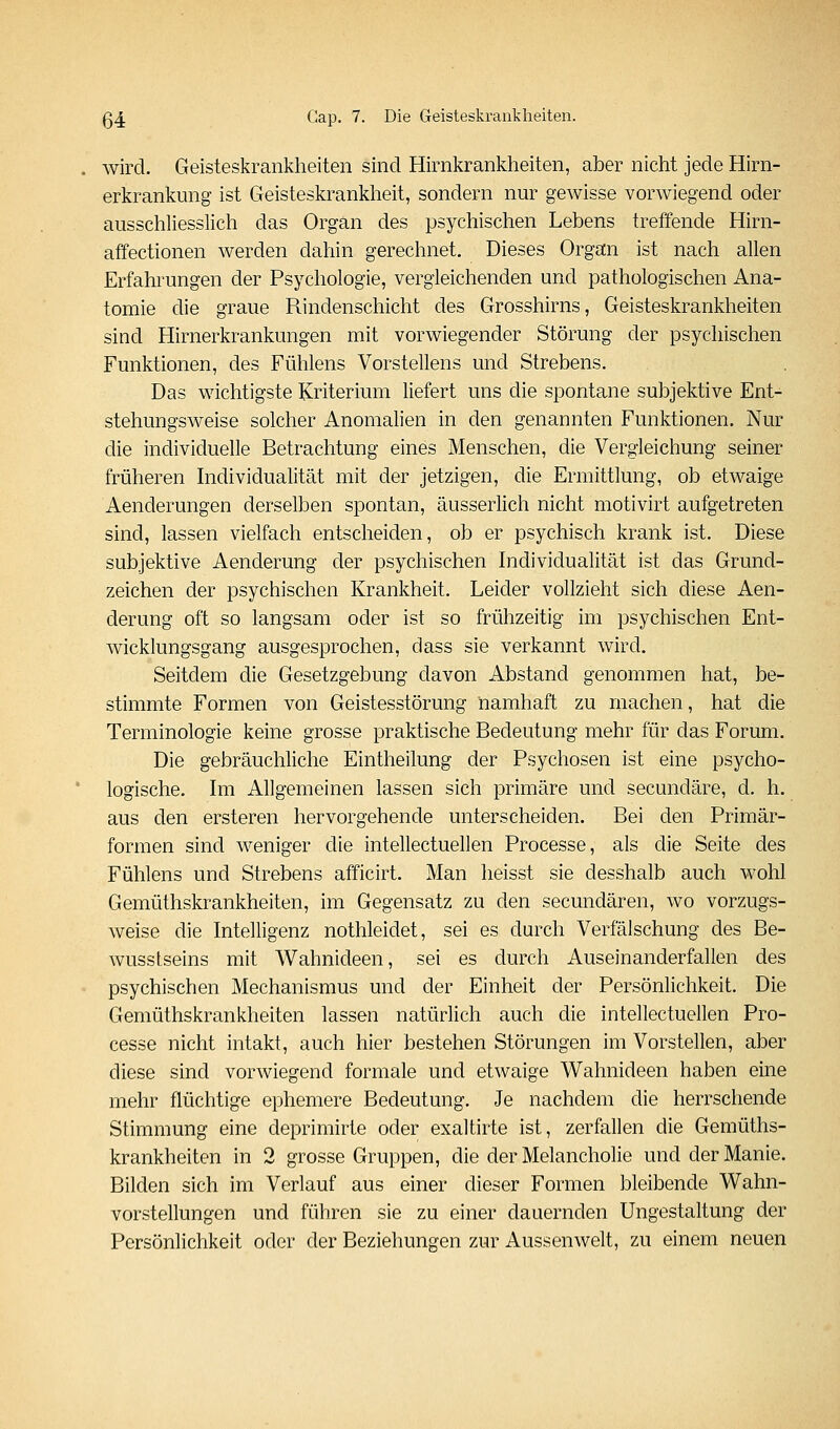wird. Geisteskrankheiten sind Hirnkrankheiten, aber nicht jede Hirn- erkrankimg ist Geisteskrankheit, sondern nur gewisse vorwiegend oder ausschliesslich das Organ des psychischen Lebens treffende Hirn- affectionen werden dahin gerechnet. Dieses Organ ist nach allen Erfahrungen der Psychologie, vergleichenden und pathologischen Ana- tomie die graue Rindenschicht des Grosshirns, Geisteskrankheiten sind Hirnerkrankungen mit vorwiegender Störung der psychischen Funktionen, des Fühlens Vorstellens und Strebens. Das wichtigste Kriterium liefert uns die spontane subjektive Ent- stehungsweise solcher Anomalien in den genannten Funktionen. Nur die individuelle Betrachtung eines Menschen, die Vergleichung seiner früheren Individualität mit der jetzigen, die Ermittlung, ob etwaige Aenderungen derselben spontan, äusserlich nicht motivirt aufgetreten sind, lassen vielfach entscheiden, ob er psychisch krank ist. Diese subjektive Aenderung der psychischen Individualität ist das Grund- zeichen der psychischen Krankheit. Leider vollzieht sich diese Aen- derung oft so langsam oder ist so frühzeitig im psychischen Ent- wicklungsgang ausgesprochen, dass sie verkannt wird. Seitdem die Gesetzgebung davon Abstand genommen hat, be- stimmte Formen von Geistesstörung namhaft zu machen, hat die Terminologie keine grosse praktische Bedeutung mehr für das Forum. Die gebräuchliche Eintheilung der Psychosen ist eine psycho- logische. Im Allgemeinen lassen sich primäre und secundäre, d. h. aus den ersteren hervorgehende unterscheiden. Bei den Primär- formen sind weniger die intellectuellen Processe, als die Seite des Fühlens und Strebens afficirt. Man lieisst sie desshalb auch wohl Gemüthskrankheiten, im Gegensatz zu den secundären, wo vorzugs- weise die Intelligenz nothleidet, sei es durch Verfälschung des Be- wusstseins mit Wahnideen, sei es durch Auseinanderfallen des psychischen Mechanismus und der Einheit der Persönlichkeit. Die Gemüthskrankheiten lassen natürlich auch die intellectuellen Pro- cesse nicht intakt, auch hier bestehen Störungen im Vorstellen, aber diese sind vorwiegend formale und etwaige Wahnideen haben eine mehr flüchtige ephemere Bedeutung. Je nachdem die herrschende Stimmung eine deprimirte oder exaltirte ist, zerfallen die Gemüths- krankheiten in 2 grosse Gruppen, die der Melancholie und der Manie. Bilden sich im Verlauf aus einer dieser Formen bleibende Wahn- vorstellungen und führen sie zu einer dauernden Ungestaltung der Persönlichkeit oder der Beziehungen zur Aussenwelt, zu einem neuen