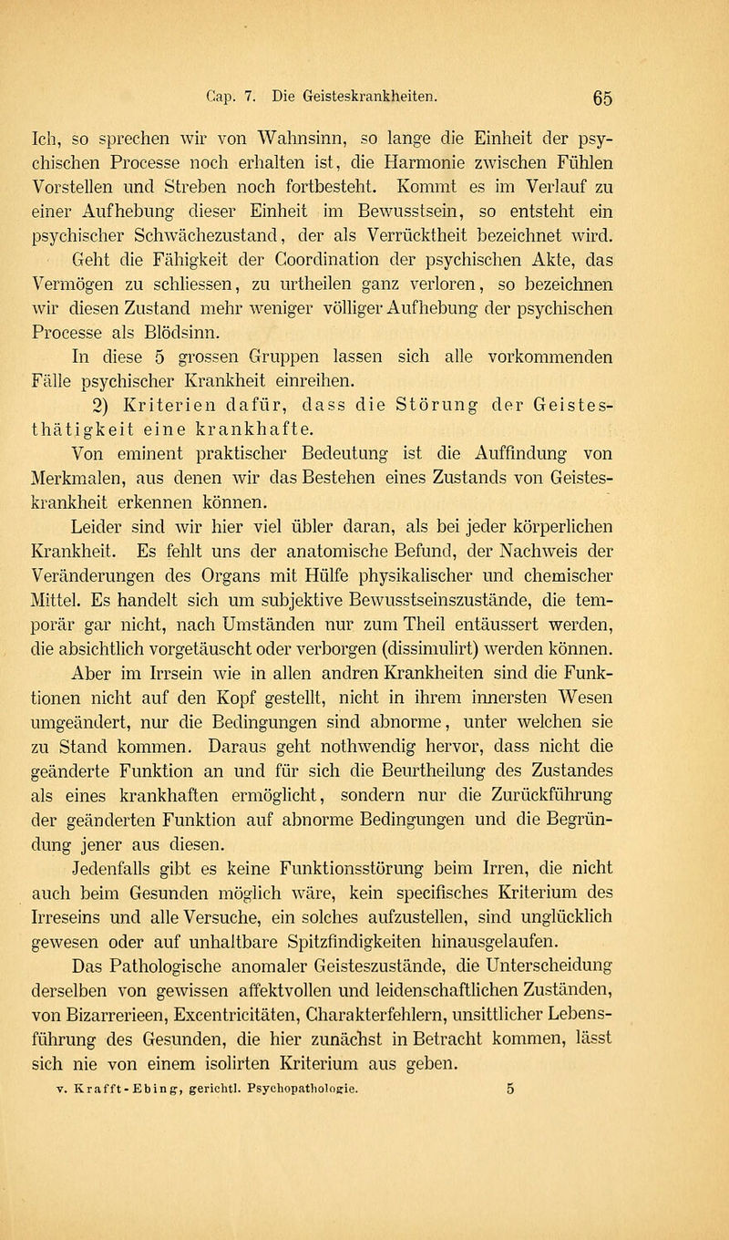 Ich, so sprechen wir von Wahnsinn, so lange die Einheit der psy- chischen Processe noch erhalten ist, die Harmonie zwischen Fühlen Vorstellen und Streben noch fortbesteht. Kommt es im Verlauf zu einer Aufhebung dieser Einheit im Bewusstsein, so entsteht ein psychischer Schwächezustand, der als Verrücktheit bezeichnet wird. Geht die Fähigkeit der Goordination der psychischen Akte, das Vermögen zu schliessen, zu urtheilen ganz verloren, so bezeichnen wir diesen Zustand mehr weniger völliger Aufhebung der psychischen Processe als Blödsinn. In diese 5 grossen Gruppen lassen sich alle vorkommenden Fälle psychischer Krankheit einreihen. 2) Kriterien dafür, dass die Störung der Geistes- thätigkeit eine krankhafte. Von eminent praktischer Bedeutung ist die Auffindung von Merkmalen, aus denen wir das Bestehen eines Zustands von Geistes- krankheit erkennen können. Leider sind wir hier viel übler daran, als bei jeder körperlichen Krankheit. Es fehlt uns der anatomische Befund, der Nachweis der Veränderungen des Organs mit Hülfe physikalischer und chemischer Mittel. Es handelt sich um subjektive Bewusstseinszustände, die tem- porär gar nicht, nach Umständen nur zum Theil entäussert werden, die absichtlich vorgetäuscht oder verborgen (dissimulirt) werden können. Aber im Irrsein wie in allen andren Krankheiten sind die Funk- tionen nicht auf den Kopf gestellt, nicht in ihrem innersten Wesen umgeändert, nur die Bedingungen sind abnorme, unter welchen sie zu Stand kommen. Daraus geht nothwendig hervor, dass nicht die geänderte Funktion an und für sich die Beurtheilung des Zustandes als eines krankhaften ermöglicht, sondern nur die Zurückführung der geänderten Funktion auf abnorme Bedingungen und die Begrün- dung jener aus diesen. Jedenfalls gibt es keine Funktionsstörung beim Irren, die nicht auch beim Gesunden möglich wäre, kein specifisches Kriterium des Irreseins und alle Versuche, ein solches aufzustellen, sind unglücklich gewesen oder auf unhaltbare Spitzfindigkeiten hinausgelaufen. Das Pathologische anomaler Geisteszustände, die Unterscheidung derselben von gewissen affektvollen und leidenschaftlichen Zuständen, von Bizarrerieen, Excentricitäten, Charakterfehlern, unsittlicher Lebens- führung des Gesunden, die hier zunächst in Betracht kommen, lässt sich nie von einem isolirten Kriterium aus geben. V. Krafft-Ebing, gerichtl. Psychopathologie. 5