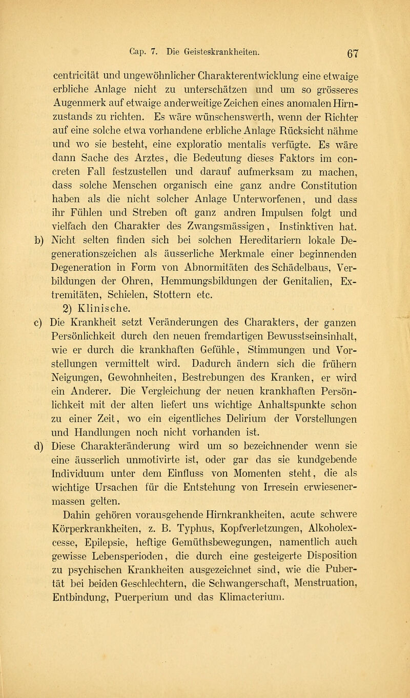 centricität und ungewöhnlicher Charakterentwicklung eine etwaige erbliche Anlage nicht zu unterschätzen und um so grösseres Augenmerk auf etwaige anderweitige Zeichen eines anomalen Hirn- zustands zu richten. Es wäre wünschenswerth, wenn der Richter auf eine solche etwa vorhandene erbliche Anlage Rücksicht nähme und wo sie besteht, eine exploratio mentalis verfügte. Es wäre dann Sache des Arztes, die Bedeutung dieses Faktors im con- creten Fall festzustellen und darauf aufmerksam zu machen, dass solche Menschen organisch eine ganz andre Constitution haben als die nicht solcher Anlage Unterworfenen, und dass ihr Fühlen und Streben oft ganz andren Impulsen folgt und vielfach den Charakter des Zwangsmässigen, Instinktiven hat. b) Nicht selten finden sich bei solchen Hereditariern lokale De- generationszeichen als äusserliche Merkmale emer beginnenden Degeneration in Form von Abnormitäten des Schädelbaus, Ver- bildungen der Ohren, Hemmungsbildungen der Genitalien, Ex- tremitäten, Schielen, Stottern etc. 2) Klinische. c) Die Krankheit setzt Veränderungen des Charakters, der ganzen Persönlichkeit durch den neuen fremdartigen Bewusstseinsinhalt, wie er durch die krankhaften Gefühle, Stimmungen und Vor- stellungen vermittelt wird. Dadurch ändern sich die frühern Neigungen, Gewohnheiten, Bestrebungen des Kranken, er wird ein Anderer, Die Vergleichung der neuen krankhaften Persön- lichkeit mit der alten liefert uns wichtige Anhaltspunkte schon zu einer Zeit, wo ein eigentliches Delirium der Vorstellungen und Handlungen noch nicht vorhanden ist. d) Diese Charakteränderung wird um so bezeichnender wenn sie eine äusserlich unmotivirte ist, oder gar das sie kundgebende Individuum unter dem Einfluss von Momenten steht, die als wichtige Ursachen für die Entstehung von Irresein erwiesener- massen gelten. Dahin gehören vorausgehende Hirnkrankheiten, acute schwere Körperkrankheiten, z. B. Typhus, Kopfverletzungen, Alkoholex- cesse, Epilepsie, heftige Gemüthsbewegungen, namentlich auch gewisse Lebensperioden, die durch eine gesteigerte Disposition zu psychischen Krankheiten ausgezeichnet sind, wie die Puber- tät bei beiden Geschlechtern, die Schwangerschaft, Menstruation, Entbindung, Puerperium und das Klimacterium.