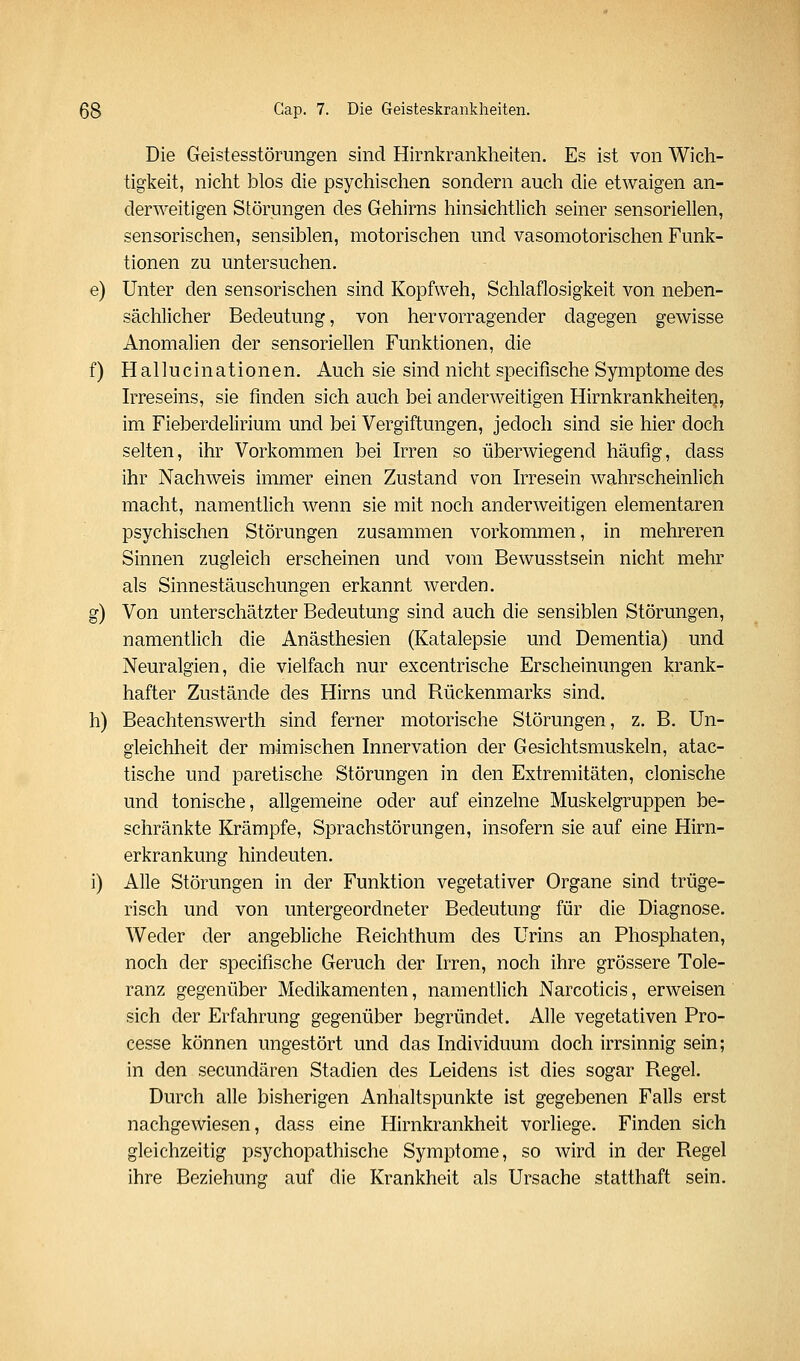 Die Geistesstörungen sind Hirnkrankheiten. Es ist von Wich- tigkeit, nicht blos die psychischen sondern auch die etwaigen an- derweitigen Störungen des Gehirns hinsichtlich seiner sensoriellen, sensorischen, sensiblen, motorischen und vasomotorischen Funk- tionen zu untersuchen. e) Unter den sensorischen sind Kopfweh, Schlaflosigkeit von neben- sächlicher Bedeutung, von hervorragender dagegen gewisse Anomalien der sensoriellen Funktionen, die f) Hallucinationen, Auch sie sind nicht specifische Symptome des Irreseins, sie finden sich auch bei anderweitigen Hirnkrankheiteij, im Fieberdelirium und bei Vergiftungen, jedoch sind sie hier doch selten, ihr Vorkommen bei hTen so überwiegend häufig, dass ihr Nachweis immer einen Zustand von hTesein wahrscheinlich macht, namentlich wenn sie mit noch anderweitigen elementaren psychischen Störungen zusammen vorkommen, in mehreren Sinnen zugleich erscheinen und vom Bewusstsein nicht mehr als Sinnestäuschungen erkannt werden. g) Von unterschätzter Bedeutung sind auch die sensiblen Störungen, namentlich die Anästhesien (Katalepsie und Dementia) und Neuralgien, die vielfach nur excentrische Erscheinungen krank- hafter Zustände des Hirns und Rückenmarks sind. h) Beachtenswerth sind ferner motorische Störungen, z. B. Un- gleichheit der mimischen Innervation der Gesichtsmuskeln, atac- tische und paretische Störungen in den Extremitäten, clonische und tonische, allgemeine oder auf einzelne Muskelgruppen be- schränkte Krämpfe, Sprachstörungen, insofern sie auf eine Hirn- erkrankung hindeuten. i) Alle Störungen in der Funktion vegetativer Organe sind trüge- risch und von untergeordneter Bedeutung für die Diagnose. Weder der angebliche Reichthum des Urins an Phosphaten, noch der specifische Geruch der Irren, noch ihre grössere Tole- ranz gegenüber Medikamenten, namentlich Narcoticis, erweisen sich der Erfahrung gegenüber begründet. Alle vegetativen Pro- cesse können ungestört und das Individuum doch irrsinnig sein; in den secundären Stadien des Leidens ist dies sogar Regel. Durch alle bisherigen Anhaltspunkte ist gegebenen Falls erst nachgewiesen, dass eine Hirnkrankheit vorliege. Finden sich gleichzeitig psychopathische Symptome, so wird in der Regel ihre Beziehung auf die Krankheit als Ursache statthaft sein.