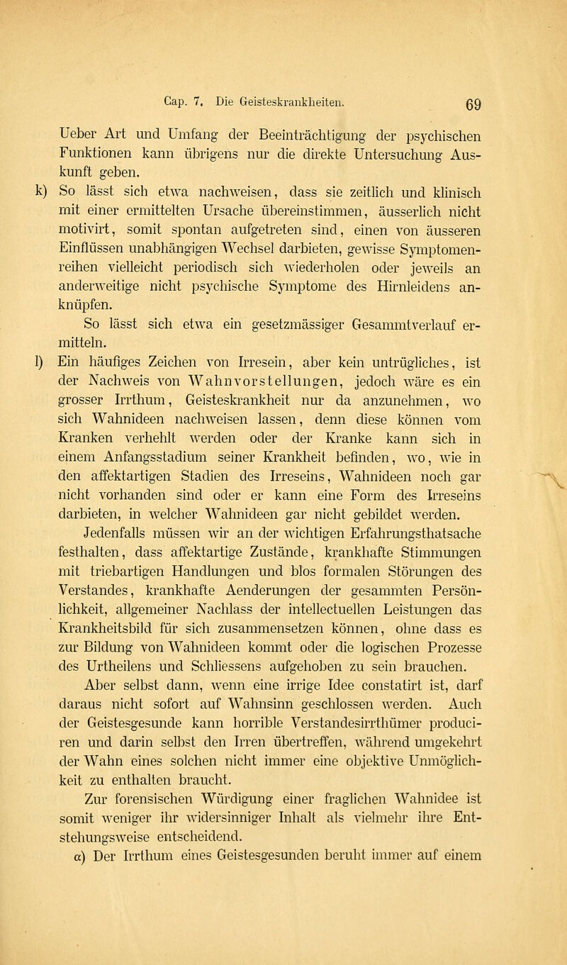 Ueber Art und Umfang der Beeinträchtigung der psychischen Funktionen kann übrigens nur die direkte Untersuchung Aus- kunft geben, k) So lässt sich etwa nachweisen, dass sie zeitlich und klinisch mit einer ermittelten Ursache übereinstimmen, äusserlich nicht motivirt, somit spontan aufgetreten sind, einen von äusseren Einflüssen unabhängigen Wechsel darbieten, gewisse Symptomen- reihen vielleicht periodisch sich wiederholen oder jeweils an anderweitige nicht psychische Symptome des Hirnleidens an- knüpfen. So lässt sich etwa ein gesetzraässiger Gesammtverlauf er- mitteln. 1) Ein häufiges Zeichen von Irresein, aber kein untrügliches, ist der Nachweis von Wahnvorstellungen, jedoch wäre es ein grosser Irrthum, Geisteskrankheit nur da anzunehmen, wo sich Wahnideen nachweisen lassen, denn diese können vom Kranken verhehlt werden oder der Kranke kann sich in einem Anfangsstadium seiner Krankheit befinden, wo, wie in den affektartigen Stadien des Irreseins, Wahnideen noch gar nicht vorhanden sind oder er kann eine Form des Irreseins darbieten, in welcher Wahnideen gar nicht gebildet werden. Jedenfalls müssen wir an der wichtigen Erfahrungsthatsache festhalten, dass affektartige Zustände, krankhafte Stimmungen mit triebartigen Handlungen und blos formalen Störungen des Verstandes, krankhafte Aenderungen der gesammten Persön- lichkeit, allgemeiner Nachlass der intellectuellen Leistungen das Krankheitsbild für sich zusammensetzen können, ohne dass es zur Bildung von Wahnideen kommt oder die logischen Prozesse des Urtheilens und Schliessens aufgehoben zu sein brauchen. Aber selbst dann, wenn eine irrige Idee constatirt ist, darf daraus nicht sofort auf Wahnsinn geschlossen werden. Auch der Geistesgesunde kann horrible Verstandesirrthümer produci- ren und darin selbst den Irren übertreffen, während umgekehrt der Wahn eines solchen nicht immer eine objektive Unmöglich- keit zu enthalten braucht. Zur forensischen Würdigung einer fraglichen Wahnidee ist somit weniger ihr widersinniger Inhalt als vielmehr ihre Ent- stehungsweise entscheidend. a) Der Irrthum eines Geistesgesunden beruht immer auf einem