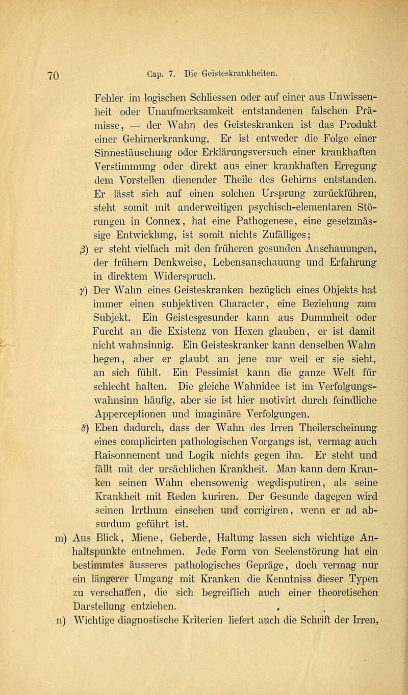 Fehler im logischen Schliessen oder auf einer aus Unwissen- heit oder Unaufmerksamkeit entstandenen falschen Prä- misse, — der Wahn des Geisteskranken ist das Produkt einer Gehirnerkrankung. Er ist entweder die Folge einer Sinnestäuschung oder Erklärungsversuch einer krankhaften Verstimmung oder direkt aus einer krankhaften Erregung dem Vorstellen dienender Theile des Gehirns entstanden. Er lässt sich auf einen solchen Ursprung zurückführen, steht somit mit anderweitigen psychisch-elementaren Stö- rungen in Gonnex, hat eine Pathogenese, eine gesetzmäs- sige Entwicklung, ist somit nichts Zufälliges; ß) er steht vielfach mit den früheren gesunden Anschauungen, der frühern Denkweise, Lebensanschauung und Erfahrung in direktem Widerspruch. y) Der Wahn eines Geisteskranken bezüglich eines Objekts hat immer einen subjektiven Gharacter, eine Beziehung zum Subjekt. Ein Geistesgesunder kann aus Dummheit oder Furcht an die Existenz von Hexen glauben, er ist damit nicht wahnsinnig. Ein Geisteskranker kann denselben Wahn hegen, aber er glaubt an jene nur weil er sie sieht, an sich fühlt. Ein Pessimist kann die ganze Welt für schlecht halten. Die gleiche Wahnidee ist im Verfolgungs- wahnsinn häufig, aber sie ist hier motivirt durch feindliche Apperceptionen und imaginäre Verfolgungen. 8) Eben dadurch, dass der Wahn des Irren Theilerscheinung eines complicirten pathologischen Vorgangs ist, vermag auch Raisonnement und Logik nichts gegen ihn. Er steht und fällt mit der ursächlichen Krankheit. Man kann dem Kran- ken seinen Wahn ebensowenig wegdisputiren, als seine Krankheit mit Reden kuriren. Der Gesunde dagegen wird seinen Irrthum einsehen und corrigiren, wenn er ad ab- surdum geführt ist. m) Aus Blick, Miene, Geberde, Haltung lassen sich wichtige An- haltspunkte entnehmen. Jede Form von Seelenstörung hat ein bestimmtes äusseres pathologisches Gepräge, doch vermag nur ein längerer Umgang mit Kranken die Kenntniss dieser Typen zu verschaffen, die sich begreiflich auch einer theoretischen Darstellung entziehen, n) Wichtige diagnostische Kriterien liefert auch die Schrift der Irren,