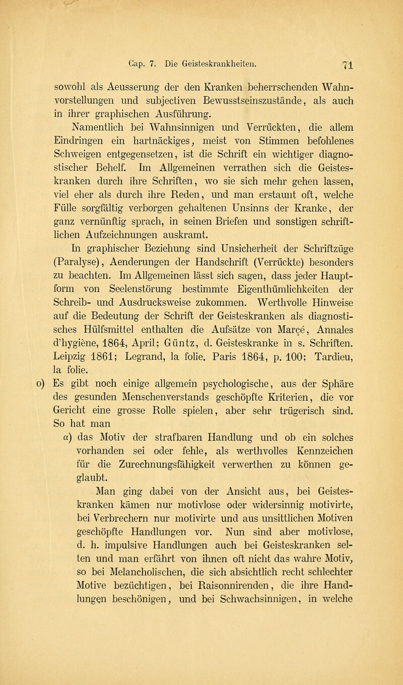 sowohl als Aeusserung der den Kranken beherrschenden Wahn- vorstellungen und subjeetiven Bewusstseinszustände, als auch in ihrer graphischen Ausführung. Namentlich bei Wahnsinnigen und Verrückten, die allem Eindringen ein hartnäckiges ^ meist von Stimmen befohlenes Schweigen entgegensetzen, ist die Schrift ein wichtiger diagno- stischer Behelf. Im Allgemeinen verrathen sich die Geistes- kranken durch ihre Schriften, wo sie sich mehr gehen lassen, viel eher als durch ihre Reden, und man erstaunt oft, welche Fülle sorgfältig verborgen gehaltenen Unsinns der Kranke, der ganz vernünftig sprach, in seinen Briefen und sonstigen schrift- lichen Aufzeichnungen auskramt. In graphischer Beziehung sind Unsicherheit der Schriftzüge (Paralyse), Aenderungen der Handschrift (Verrückte) besonders zu beachten. Im Allgemeinen lässt sich sagen, dass jeder Haupt- form von Seelenstörung bestimmte Eigenthümlichkeiten der Schreib- und Ausdrucksweise zukommen. Werthvolle Hinweise auf die Bedeutung der Schrift der Geisteskranken als diagnosti- sches Hülfsmittel enthalten die Aufsätze von Marge, Annales d'hygiene, 1864, April; Güntz, d. Geisteskranke in s. Schriften. Leipzig 1861; Legrand, la folie. Paris 1864, p. 100; Tardieu, la folie. o) Es gibt noch einige allgemein psychologische, aus der Sphäre des gesunden Menschenverstands geschöpfte Kriterien, die vor Gericht eine grosse Rolle spielen, aber sehr trügerisch sind. So hat man a) das Motiv der strafbaren Handlung und ob ein solches vorhanden sei oder fehle, als werthvolles Kennzeichen für die Zurechnungsfähigkeit verwerthen zu können ge- glaubt. Man ging dabei von der Ansicht aus, bei Geistes- kranken kämen nur motivlose oder widersinnig motivirte, bei Verbrechern nur motivirte und aus unsittlichen Motiven geschöpfte Handlungen vor. Nun sind aber motivlose, d. h. impulsive Handlungen auch bei Geisteskranken sel- ten und man erfährt von ihnen oft nicht das wahre MotiV; so bei Melancholischen, die sich absichtlich recht schlechter Motive bezüchtigen, bei Raisonnirenden, die ihre Hand- lungen beschönigen, und bei Schwachsinnigen, in welche