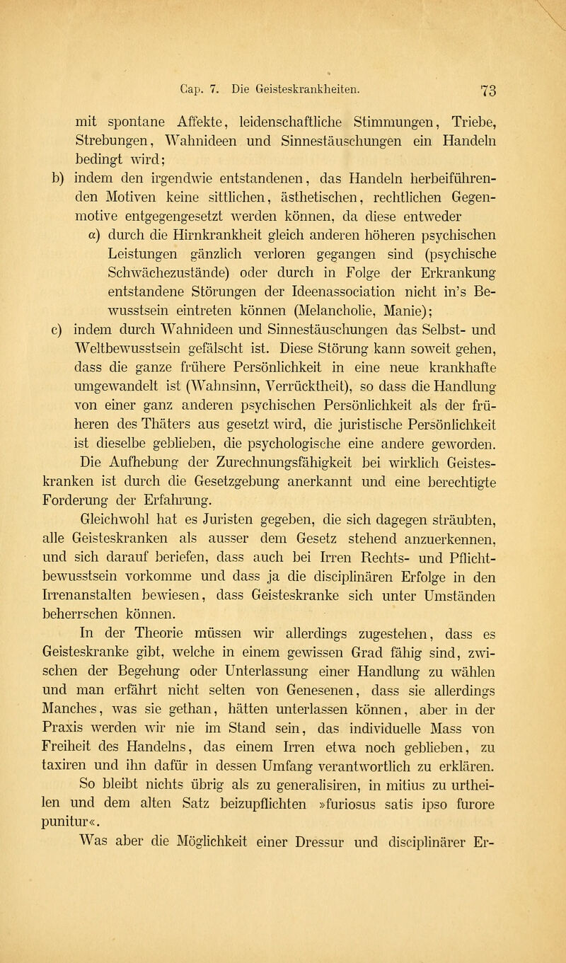 mit spontane Affekte, leidenschaftliche Stimmungen, Triebe, Strebungen, Wahnideen und Sinnestäuschungen ein Handeln bedingt wird; b) indem den irgendwie entstandenen, das Handeln herbeiführen- den Motiven keine sittlichen, ästhetischen, rechtlichen Gegen- motive entgegengesetzt werden können, da diese entweder a) durch die Hirnkrankheit gleich anderen höheren psychischen Leistungen gänzlich verloren gegangen sind (psychische Schwächezustände) oder durch in Folge der Erkrankung entstandene Störungen der Ideenassociation nicht in's Be- wusstsein eintreten können (Melancholie, Manie); c) indem durch Wahnideen und Sinnestäuschungen das Selbst- und Weltbewusstsein gefälscht ist. Diese Störung kann soweit gehen, dass die ganze frühere Persönlichkeit in eine neue krankhafte umgewandelt ist (Wahnsinn, Verrücktheit), so dass die Handlung von einer ganz anderen psychischen Persönlichkeit als der frü- heren des Thäters aus gesetzt wird, die juristische Persönliclikeit ist dieselbe geblieben, die psychologische eine andere geworden. Die Aufhebung der Zurechnungsfähigkeit bei wirklich Geistes- kranken ist durch die Gesetzgebung anerkannt und eine berechtigte Forderung der Erfalirung. Gleichwohl hat es Juristen gegeben, die sich dagegen sträubten, alle Geisteskranken als ausser dem Gesetz stehend anzuerkennen, und sich darauf beriefen, dass auch bei Irren Rechts- und Pflicht- bewusstsein vorkomme und dass ja die disciplinären Erfolge in den hTenanstalten bewiesen, dass Geisteskranke sich unter Umständen beherrschen können. In der Theorie müssen wir allerdings zugestehen, dass es Geisteskranke gibt, welche in einem gewissen Grad fähig sind, zwi- schen der Begehung oder Unterlassung einer Handlung zu wählen und man erfährt nicht selten von Genesenen, dass sie allerdings Manches, was sie gethan, hätten unterlassen können, aber in der Praxis werden wir nie im Stand sein, das individuelle Mass von Freiheit des Handelns, das einem Irren etwa noch geblieben, zu taxiren und ihn dafür in dessen Umfang verantwortlich zu erklären. So bleibt nichts übrig als zu generalisiren, in mitius zu urthei- len und dem alten Satz beizupflichten »furiosus satis ipso furore punitur«. Was aber die Möglichkeit einer Dressur und disciplinärer Er-