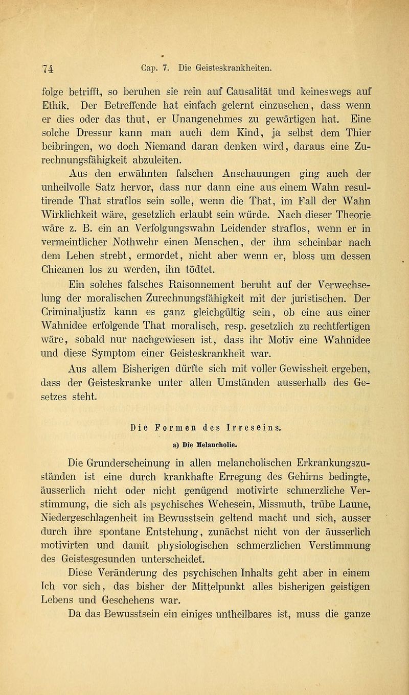 folge betrifft, so beruhen sie rein auf Gausalität und keineswegs auf Ethik. Der Betreffende hat einfach gelernt einzusehen, dass wenn er dies oder das thut, er Unangenehmes zu gewärtigen hat. Eine solche Dressur kann man auch dem Kind, ja selbst dem Thier beibringen, wo doch Niemand daran denken wird, daraus eine Zu- rechnungsfähigkeit abzuleiten. Aus den erwähnten falschen Anschauungen ging auch der unheilvolle Satz hervor, dass nur dann eine aus einem Wahn resul- tirende That straflos sein solle, wenn die That, im Fall der Wahn Wirklichkeit wäre, gesetzlich erlaubt sein würde. Nach dieser Theorie wäre z. B. ein an Verfolgungswahn Leidender straflos, wenn er in vermeintlicher Nothwehr einen Menschen, der ihm scheinbar nach dem Leben strebt, ermordet, nicht aber wenn er, bloss um dessen Chicanen los zu werden, ihn tödtet. Ein solches falsches Raisonnement beruht auf der Verwechse- lung der moralischen Zurechnungsfähigkeit mit der juristischen. Der Griminaljustiz kann es ganz gleichgültig sein, ob eine aus einer Wahnidee erfolgende That moralisch, resp. gesetzlich zu rechtfertigen wäre, sobald nur nachgewiesen ist, dass ihr Motiv eine Wahnidee und diese Symptom einer Geisteskrankheit war. Aus allem Bisherigen dürfte sich mit voller Gewissheit ergeben, dass der Geisteskranke unter allen Umständen ausserhalb des Ge- setzes steht. Die Formen des Irreseins. a) Die Melancholie. Die Grunderscheinung in allen melancholischen Erkrankungszu- ständen ist eine durch krankhafte Erregung des Gehirns bedingte, äusserlich nicht oder nicht genügend motivirte schmerzliche Ver- stimmung, die sich als psychisches Wehesein, Missmuth, trübe Laune, Niedergeschlagenheit im Bewusstsein geltend macht und sich, ausser durch ihre spontane Entstehung, zunächst nicht von der äusserlich motivirten und damit physiologischen schmerzlichen Verstimmung des Geistesgesunden unterscheidet. Diese Veränderung des psychischen Inhalts geht aber in einem Ich vor sich, das bisher der Mittelpunkt alles bisherigen geistigen Lebens und Geschehens war. Da das Bewusstsein ein einiges untheilbares ist, muss die ganze