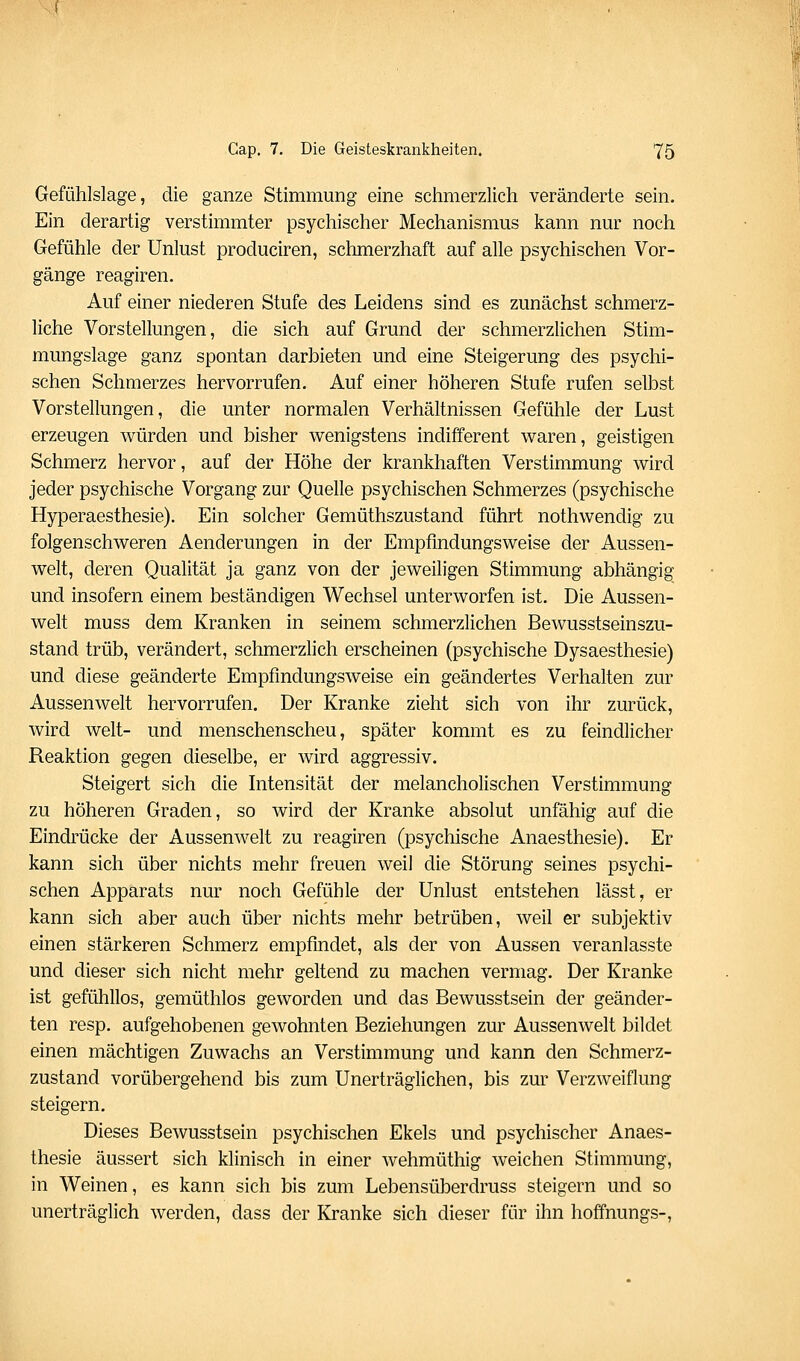 Gefühlslage, die ganze Stimmung eine schmerzlich veränderte sein. Ein derartig verstimmter psychischer Mechanismus kann nur noch Gefühle der Unlust produciren, schmerzhaft auf alle psychischen Vor- gänge reagiren. Auf einer niederen Stufe des Leidens sind es zunächst schmerz- liche Vorstellungen, die sich auf Grund der schmerzlichen Stim- mungslage ganz spontan darbieten und eine Steigerung des psychi- schen Schmerzes hervorrufen. Auf einer höheren Stufe rufen selbst Vorstellungen, die unter normalen Verhältnissen Gefühle der Lust erzeugen würden und bisher wenigstens indifferent waren, geistigen Schmerz hervor, auf der Höhe der krankhaften Verstimmung wird jeder psychische Vorgang zur Quelle psychischen Schmerzes (psychische Hyperaesthesie). Ein solcher Gemüthszustand führt nothwendig zu folgenschweren Aenderungen in der Empfmdungsweise der Aussen- welt, deren Qualität ja ganz von der jeweiligen Stimmung abhängig und insofern einem beständigen Wechsel unterworfen ist. Die Aussen- welt muss dem Kranken in seinem schmerzlichen Bewusstseinszu- stand trüb, verändert, schmerzhch erscheinen (psychische Dysaesthesie) und diese geänderte Empfmdungsweise ein geändertes Verhalten zur Aussenwelt hervorrufen. Der Kranke zieht sich von ihr zurück, wird weit- und menschenscheu, später kommt es zu feindlicher Reaktion gegen dieselbe, er wird aggressiv. Steigert sich die Intensität der melancholischen Verstimmung zu höheren Graden, so wird der Kranke absolut unfähig auf die Eindrücke der Aussenwelt zu reagiren (psychische Anaesthesie). Er kann sich über nichts mehr freuen weil die Störung seines psychi- schen Apparats nur noch Gefühle der Unlust entstehen lässt, er kann sich aber auch über nichts mehr betrüben, weil er subjektiv einen stärkeren Schmerz empfindet, als der von Aussen veranlasste und dieser sich nicht mehr geltend zu machen vermag. Der Kranke ist gefühllos, gemüthlos geworden und das Bewusstsein der geänder- ten resp. aufgehobenen gewohnten Beziehungen zur Aussenwelt bildet einen mächtigen Zuwachs an Verstimmung und kann den Schmerz- zustand vorübergehend bis zum Unerträglichen, bis zur Verzweiflung steigern. Dieses Bewusstsein psychischen Ekels und psychischer Anaes- thesie äussert sich klinisch in einer wehmüthig weichen Stimmung, in Weinen, es kann sich bis zum Lebensüberdruss steigern und so unerträglich werden, dass der Kranke sich dieser für ihn hoffnungs-.