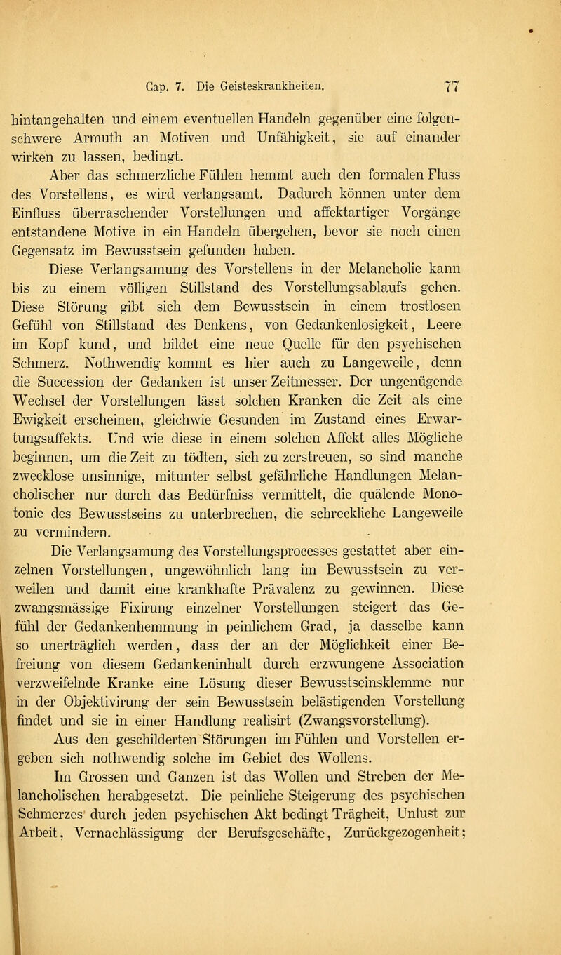 hintangehalten und einem eventuellen Handeln gegenüber eine folgen- schwere Armuth an Motiven und Unfähigkeit, sie auf einander wirken zu lassen, bedingt. Aber das schmerzliche Fühlen hemmt auch den formalen Fluss des Vorstellens, es wird verlangsamt. Dadurch können unter dem Einfluss überraschender Vorstellungen und affektartiger Vorgänge entstandene Motive in ein Handeln übergehen, bevor sie noch einen Gegensatz im Bewusstsein gefunden haben. Diese Verlangsamung des Vorstellens in der Melancholie kann bis zu einem völligen Stillstand des Vorstellungsablaufs gehen. Diese Störung gibt sich dem Bewusstsein in einem trostlosen Gefühl von Stillstand des Denkens, von Gedankenlosigkeit, Leere im Kopf kund, und bildet eine neue Quelle für den psychischen Schmerz. Nothwendig kommt es hier auch zu Langeweile, denn die Succession der Gedanken ist unser Zeitmesser. Der ungenügende Wechsel der Vorstellungen lässt solchen Kranken die Zeit als eine Ewigkeit erscheinen, gleichwie Gesunden im Zustand eines Erwar- tungsaffekts. Und wie diese in einem solchen Affekt alles Mögliche beginnen, um die Zeit zu tödten, sich zu zerstreuen, so sind manche zwecklose unsinnige, mitunter selbst gefährliche Handlungen Melan- cholischer nur durch das Bedürfniss vermittelt, die quälende Mono- tonie des Bewusstseins zu unterbrechen, die schreckliche Langeweile zu vermindern. Die Verlangsamung des Vorstellungsprocesses gestattet aber ein- zelnen Vorstellungen, ungewöhnlich lang im Bewusstsein zu ver- weilen und damit eine krankhafte Prävalenz zu gewinnen. Diese zwangsmässige Fixirung einzelner Vorstellungen steigert das Ge- fühl der Gedankenhemmung in peinlichem Grad, ja dasselbe kann so unerträglich werden, dass der an der Möglichkeit einer Be- freiung von diesem Gedankeninhalt durch erzwungene Association verzweifelnde Kranke eine Lösung dieser Bewusstseinsklemme nur in der Objektivirung der sein Bewusstsein belästigenden Vorstellung findet und sie in einer Handlung realisirt (Zwangsvorstellung). Aus den geschilderten Störungen im Fühlen und Vorstellen er- geben sich nothwendig solche im Gebiet des WoUens. Im Grossen und Ganzen ist das Wollen und Streben der Me- lancholischen herabgesetzt. Die peinliche Steigerung des psychischen Schmerzes durch jeden psychischen Akt bedingt Trägheit, Unlust zur Arbeit, Vernachlässigung der Berufsgeschäfte, Zurückgezogenheit;