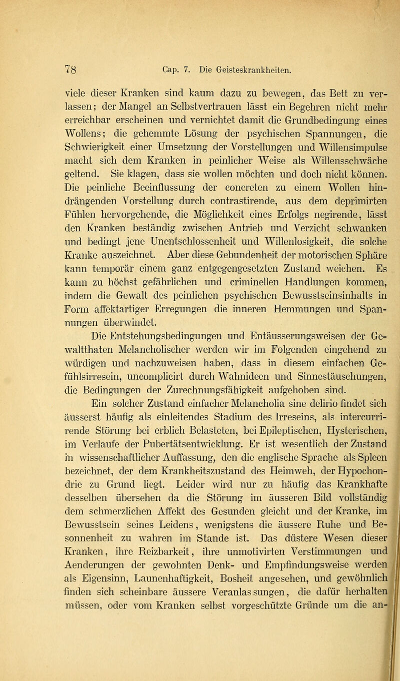 viele dieser Kranken sind kaum dazu zu bewegen, das Bett zu ver- lassen ; der Mangel an Selbstvertrauen lässt ein Begehren nicht mehr erreichbar erscheinen und vernichtet damit die Grundbedingung eines Wollens; die gehemmte Lösung der psychischen Spannungen, die Schwierigkeit einer Umsetzung der Vorstellungen und Willensimpulse macht sich dem Kranken in peinlicher Weise als Willensschwäche geltend. Sie klagen, dass sie wollen möchten und doch nicht können. Die peinliche Beeinflussung der concreten zu einem Wollen hin- drängenden Vorstellung durch contrastirende, aus dem deprimirten Fühlen hervorgehende, die Möglichkeit eines Erfolgs negirende, lässt den Kranken beständig zwischen Antrieb und Verzicht schwanken und bedingt jene Unentschlossenheit und Willenlosigkeit, die solche Kranke auszeichnet. Aber diese Gebundenheit der motorischen Sphäre kann temporär einem ganz entgegengesetzten Zustand weichen. Es kann zu höchst gefährlichen und criminellen Handlungen kommen, indem die Gewalt des peinlichen psychischen Bewusstseinsinhalts in Form affektartiger Erregungen die inneren Hemmungen und Span- nungen überwindet. Die Entstehungsbedingungen und Entäusserungsweisen der Ge- waltthaten Melanchohscher werden wir im Folgenden eingehend zu würdigen und nachzuweisen haben, dass in diesem einfachen Ge- fühlsirresein, uncomplicirt durch Wahnideen und Sinnestäuschungen, die Bedingungen der Zurechnungsfähigkeit aufgehoben sind. Ein solcher Zustand einfacher Melancholia sine delirio findet sich äusserst häufig als einleitendes Stadium des Irreseins, als intercurri- rende Störung bei erblich Belasteten, bei Epileptischen, Hysterischen, im Verlaufe der Pubertätsentwicklung. Er ist wesentlich der Zustand in wissenschaftlicher Auffassung, den die englische Sprache als Spleen bezeichnet, der dem Krankheitszustand des Heimweh, der Hypochon- drie zu Grund liegt. Leider wird nur zu häufig das Krankhafte desselben übersehen da die Störung im äusseren Bild vollständig dem schmerzlichen Affekt des Gesunden gleicht und der Kranke, im Bewusstsein seines Leidens, wenigstens die äussere Ruhe und Be- sonnenheit zu wahren im Stande ist. Das düstere Wesen dieser Kranken, ihre Reizbarkeit, ihre unmotivirten Verstimmungen und Aenderungen der gewohnten Denk- und Empfindungsweise werden als Eigensinn, Launenhaftigkeit, Bosheit angesehen, und gewöhnlich finden sich scheinbare äussere Veranlassungen, die dafür herhalten müssen, oder vom Kranken selbst vorgeschützte Gründe um die an-