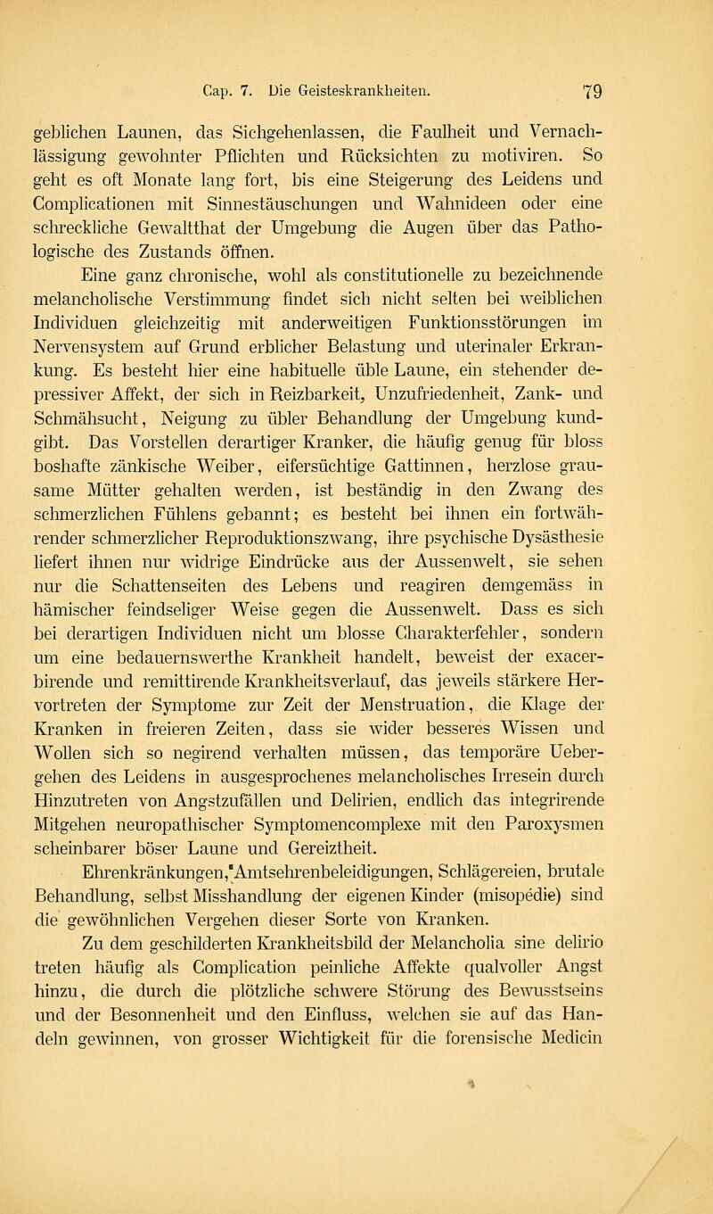 geblichen Launen, das Sichgehenlassen, die Faulheit und Vernach- lässigung gewohnter Pflichten und Rücksichten zu motiviren. So geht es oft Monate lang fort, bis eine Steigerung des Leidens und Complicationen mit Sinnestäuschungen und Wahnideen oder eine schreckliche Gewaltthat der Umgebung die Augen über das Patho- logische des Zustands öffnen. Eine ganz chronische, wohl als constitutionelle zu bezeichnende melancholische Verstimmung findet sich nicht selten bei weiblichen Individuen gleichzeitig mit anderweitigen Funktionsstörungen im Nervensystem auf Grund erblicher Belastung und uterinaler Erkran- kung. Es besteht hier eine habituelle üble Laune, ein stehender de- pressiver Affekt, der sich in Reizbarkeit, Unzufriedenheit, Zank- und Schmähsucht, Neigung zu übler Behandlung der Umgebung kund- gibt. Das Vorstellen derartiger Kranker, die häufig genug für bloss boshafte zänkische Weiber, eifersüchtige Gattinnen, herzlose grau- same Mütter gehalten werden, ist beständig in den Zwang des schmerzlichen Fühlens gebannt; es besteht bei ihnen ein fortwäh- render schmerzlicher Reproduktionszwang, ihre psychische Dysästhesie liefert ihnen nur widrige Eindrücke aus der Aussenwelt, sie sehen nur die Schattenseiten des Lebens und reagiren demgemäss in hämischer feindseliger Weise gegen die Aussenwelt. Dass es sich bei derartigen Individuen nicht um blosse Charakterfehler, sondern um eine bedauernswerthe Krankheit handelt, beweist der exacer- birende und remittirende Krankheitsverlauf, das jeweils stärkere Her- vortreten der Symptome zur Zeit der Menstruation, die Klage der Kranken in freieren Zeiten, dass sie wider besseres Wissen und Wollen sich so negirend verhalten müssen, das temporäre Ueber- gehen des Leidens in ausgesprochenes melancholisches Irresein durch Hinzutreten von Angstzufällen und Delirien, endlich das integrirende Mitgehen neuropathischer Symptomencomplexe mit den Paroxysmen scheinbarer böser Laune und Gereiztheit. Ehrenkränkungen,'Amtsehrenbeleidigungen, Schlägereien, brutale Behandlung, selbst Misshandlung der eigenen Kinder (misopedie) sind die gewöhnlichen Vergehen dieser Sorte von Kranken. Zu dem geschilderten Krankheitsbild der Melancholia sine delirio treten häufig als Complication peinliche Affekte qualvofier Angst hinzu, die durch die plötzliche schwere Störung des Bewusstseins und der Besonnenheit und den Einfluss, welchen sie auf das Han- deln gewinnen, von grosser Wichtigkeit für die forensische Medicin