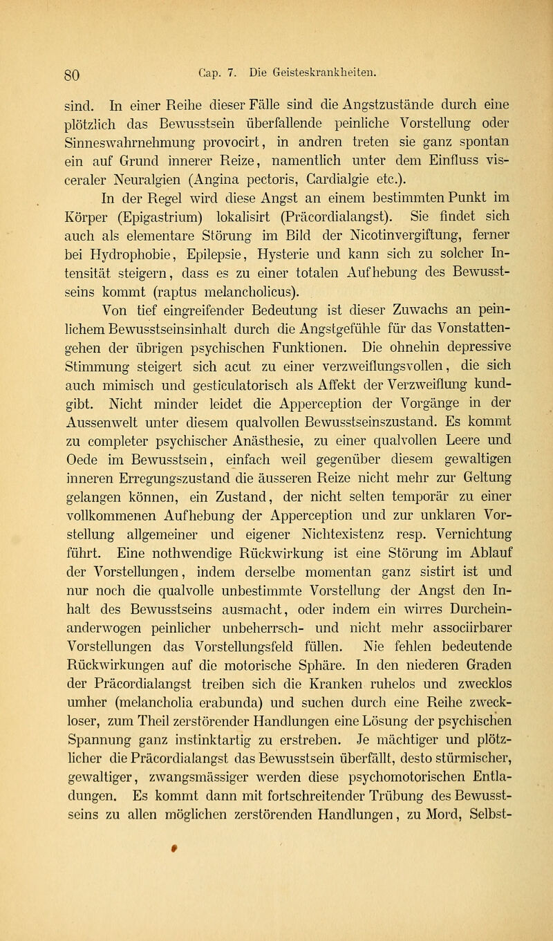 sind. In einer Reihe dieser Fälle sind die Angstzustände durch eine plötzlich das Bewusstsein überfallende peinliche Vorstellung oder Sinneswahrnehmung provocirt, in andren treten sie ganz spontan ein auf Grund innerer Reize, namentlich unter dem Einfluss vis- ceraler Neuralgien (Angina pectoris, Gardialgie etc.). In der Regel wird diese Angst an einem bestimmten Punkt im Körper (Epigastrium) lokalisirt (Präcordialangst). Sie findet sich auch als elementare Störung im Bild der Nicotinvergiftung, ferner bei Hydrophobie, Epilepsie, Hysterie und kann sich zu solcher In- tensität steigern, dass es zu einer totalen Aufhebung des Bewusst- seins kommt (raptus melancholicus). Von tief eingreifender Bedeutung ist dieser Zuwachs an pein- lichem Bewusstseinsinhalt durch die Angstgefühle für das Vonstatten- gehen der übrigen psychischen Funktionen. Die ohnehin depressive Stimmung steigert sich acut zu einer verzweiflungsvollen, die sich auch mimisch und gesticulatorisch als Affekt der Verzweiflung kund- gibt. Nicht minder leidet die Apperception der Vorgänge in der Aussenwelt unter diesem qualvollen Bewusstseinszustand. Es kommt zu completer psychischer Anästhesie, zu einer qualvollen Leere und Oede im Bewusstsein, einfach weil gegenüber diesem gewaltigen inneren Erregungszustand die äusseren Reize nicht mehr zur Geltung gelangen können, ein Zustand, der nicht selten temporär zu einer vollkommenen Aufhebung der Apperception und zur unklaren Vor- stellung allgemeiner und eigener Nichtexistenz resp. Vernichtung führt. Eine nothwendige Rückwirkung ist eine Störung im Ablauf der Vorstellungen, indem derselbe momentan ganz sistirt ist und nur noch die qualvolle unbestimmte Vorstellung der Angst den In- halt des Bewusstseins ausmacht, oder indem ein wirres Durchein- anderwogen peinlicher unbeherrsch- und nicht mehr associirbarer Vorstellungen das Vorstellungsfeld füllen. Nie fehlen bedeutende Rückwirkungen auf die motorische Sphäre. In den niederen Graden der Präcordialangst treiben sich die Kranken ruhelos und zwecklos umher (melancholia erabunda) und suchen durch eine Reihe zweck- loser, zum Theil zerstörender Handlungen eine Lösung der psychischen Spannung ganz instinktartig zu erstreben. Je mächtiger und plötz- licher die Präcordialangst das Bewusstsein überfällt, desto stürmischer, gewaltiger, zwangsmässiger werden diese psychomotorischen Entla- dungen. Es kommt dann mit fortschreitender Trübung des Bewusst- seins zu allen möglichen zerstörenden Handlungen, zu Mord, Selbst-