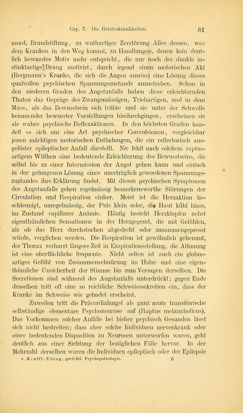 morcl, Brandstiftung, zu wuthartiger Zerstörung Alles dessen, was dem Kranken in den Weg kommt, zu Handlungen, denen kein deut- lich bewusstes Motiv mehr entspricht, die nur noch der dunkle in- stinktartige|Drang motivirt, durch irgend einen motorischen Akt (Bergmann's Kranke, die sich die Augen ausriss) eine Lösung dieses qualvollen psychischen Spannungszustands anzustreben. Schon in den niederen Graden des Angstanfalls haben diese erleichternden Thaten das Gepräge des Zwangsmässigen, Triebartigen, und in dem Mass, als das Bewusstsein sich trübte und sie unter der Schwelle hemmender bewusster Vorstellungen hindurchgingen, erscheinen sie als wahre psychische Reflexaktionen. In den höchsten Graden han- delt es sich um eine Art psychischer Gonvulsionen, vergleichbar jenen mächtigen motorischen Entladungen, die ein reflectorisch aus- gelöster epileptischer Anfall darstellt. Nie fehlt nach solchem raptus- artigem Wüthen eine bedeutende Erleichterung des Bewusstseins, die selbst bis zu einer Intermission der Angst gehen kann und einfach in der gelungenen Lösung eines unerträglich gewordenen Spannungs- zustandes ihre Erklärung findet. Mit diesen psychischen Symptomen des Angstanfalls gehen regelmässig bemerkenswerthe Störungen der Girculation und Respiration einher. Meist ist die Herzaktion be- schleunigt, unregelmässig, der Puls klein celer, diö Haut kühl blass, im Zustand capillarer Anämie. Fläufig besteht Herzklopfen nebst eigenthümlichen Sensationen in der Herzgegend, die mit Gefühlen, als ob das Herz durchstochen abgedreht oder zusammengepresst würde, verglichen werden. Die Respiration ist gewöhnlich gehemmt, der Thorax verharrt längere Zeit in Exspirationsstellung, die Athmung ist eine oberflächliche frequente. Nicht selten ist auch ein globus- artiges Gefühl von Zusammenschnürung im Halse und eine eigen- thümliche Unsicherheit der Stimme bis zum Versagen derselben. Die Secretionen sind während des Angstanfalls unterdrückt; gegen Ende desselben tritt oft eine so reichliche Schweisssekretion ein, dass der Kranke im Schweiss wie gebadet erscheint. Zuweilen tritt die Präcordialangst als ganz acute transitorische selbständige elementare Psychoneurose auf (Raptus melancholicus). Das Vorkommen solcher Anfälle bei bisher psychisch Gesunden lässt sich nicht bestreiten; dass aber solche Individuen nervenkrank oder einer bedeutenden Disposition zu Neurosen unterworfen waren, geht deutlich aus einer Sichtung der bezüglichen Fälle hervor. In der Mehrzahl derselben waren die Individuen epileptisch oder der Epilepsie