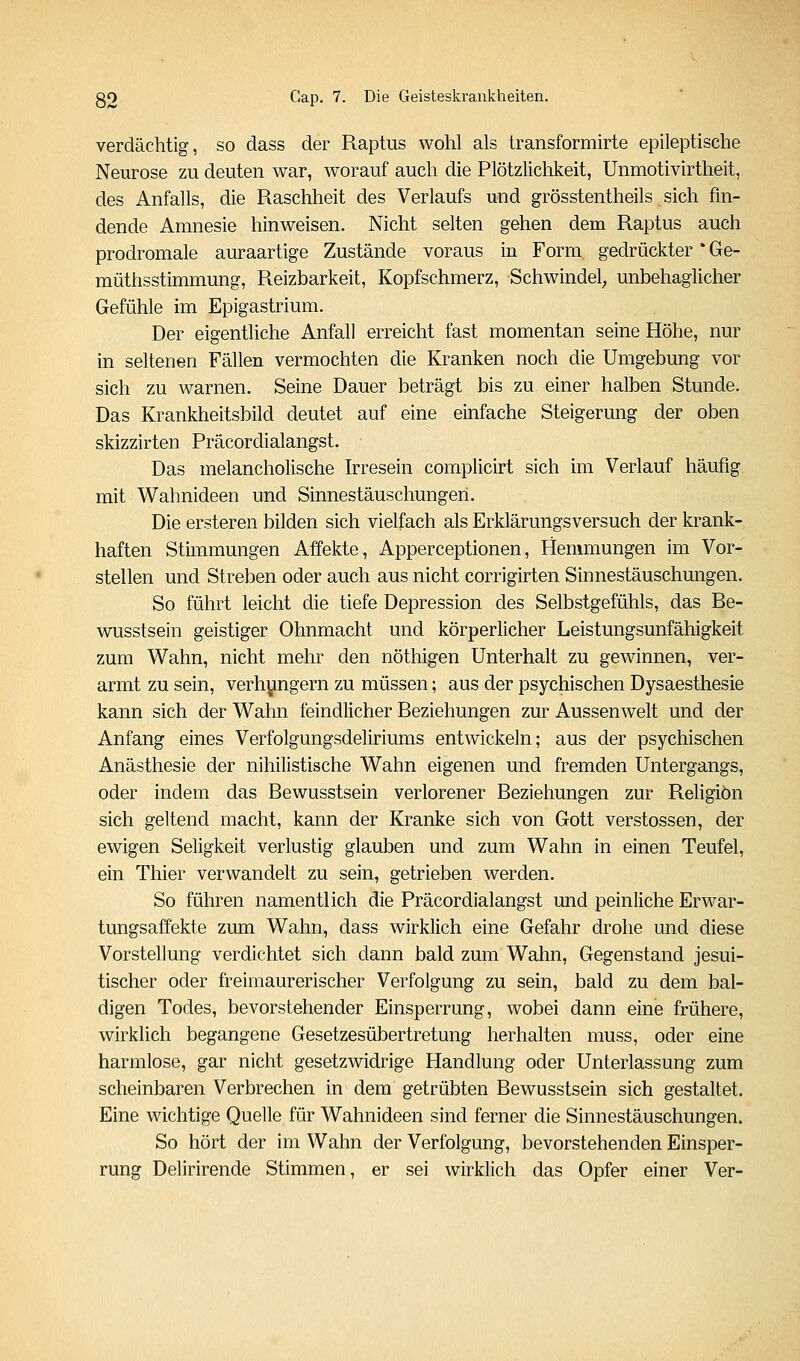verdächtig, so dass der Raptus wohl als transformirte epileptische Neurose zu deuten war, worauf auch die Plötzlichkeit, Unmotivirtheit, des Anfalls, die Raschheit des Verlaufs und grösstentheils sich fin- dende Amnesie hinweisen. Nicht selten gehen dem Raptus auch prodromale auraartige Zustände voraus in Form gedrückter * Ge- müthsstimmung, Reizbarkeit, Kopfschmerz, Schwindel; unbehaglicher Gefühle im Epigastrium. Der eigentliche Anfall erreicht fast momentan seine Höhe, nur in seltenen Fällen vermochten die Kranken noch die Umgebung vor sich zu warnen. Seine Dauer beträgt bis zu einer halben Stunde. Das Krankheitsbild deutet auf eine einfache Steigerung der oben skizzirten Präcordialangst. Das melancholische Irresein complicirt sich im Verlauf häufig mit Wahnideen und Sinnestäuschungen. Die ersteren bilden sich vielfach als Erklärungsversuch der krank- haften Stimmungen Affekte, Apperceptionen, Hemmungen im Vor- stellen und Streben oder auch aus nicht corrigirten Sinnestäuschungen. So führt leicht die tiefe Depression des Selbstgefühls, das Be- wusstsein geistiger Ohnmacht und körperlicher Leistungsunfähigkeit zum Wahn, nicht mehr den nöthigen Unterhalt zu gewinnen, ver- armt zu sein, verhungern zu müssen; aus der psychischen Dysaesthesie kann sich der Wahn feindlicher Beziehungen zur Aussenwelt und der Anfang eines Verfolgungsdeliriums entwickeln; aus der psychischen Anästhesie der nihilistische Wahn eigenen und fremden Untergangs, oder indem das Bewusstsein verlorener Beziehungen zur Religion sich geltend macht, kann der Kranke sich von Gott Verstössen, der ewigen Seligkeit verlustig glauben und zum Wahn in einen Teufel, ein Thier verwandelt zu sein, getrieben werden. So führen namentlich die Präcordialangst und peinliche Erwar- tungsaffekte zum Wahn, dass wirklich eine Gefahr drohe und diese Vorstellung verdichtet sich dann bald zum Wahn, Gegenstand jesui- tischer oder freimaurerischer Verfolgung zu sein, bald zu dem bal- digen Todes, bevorstehender Einsperrung, wobei dann eine frühere, wirklich begangene Gesetzesübertretung herhalten muss, oder eine harmlose, gar nicht gesetzwidrige Handlung oder Unterlassung zum scheinbaren Verbrechen in dem getrübten Bewusstsein sich gestaltet. Eine wichtige Quelle für Wahnideen sind ferner die Sinnestäuschungen. So hört der im Wahn der Verfolgung, bevorstehenden Einsper- rung Delirirende Stimmen, er sei wirklich das Opfer einer Ver-