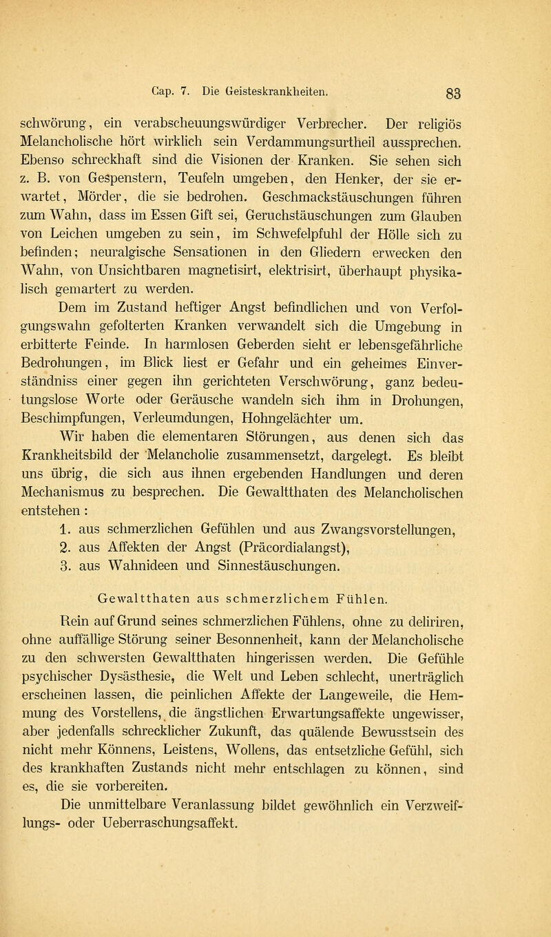schwörung, ein verabscheuungswürdiger Verbrecher. Der religiös Melancholische hört wirklich sein Verdammungsurtheil aussprechen. Ebenso schreckhaft sind die Visionen der Kranken. Sie sehen sich z. B. von Gespenstern, Teufeln umgeben, den Henker, der sie er- wartet, Mörder, die sie bedrohen. Geschmackstäuschungen führen zum Wahn, dass im Essen Gift sei, Geruchstäuschungen zum Glauben von Leichen umgeben zu sein, im Schwefelpfuhl der Hölle sich zu befinden; neuralgische Sensationen in den Gliedern erwecken den Wahn, von Unsichtbaren magnetisirt, elektrisirt, überhaupt physika- lisch gemartert zu werden. Dem im Zustand heftiger Angst befindlichen und von Verfol- gungswahn gefolterten Kranken verwandelt sich die Umgebung in erbitterte Feinde. In harmlosen Geberden sieht er lebensgefährliche Bedrohungen, im Blick liest er Gefahr und ein geheimes Einver- ständniss einer gegen ihn gerichteten Verschwörung, ganz bedeu- tungslose Worte oder Geräusche wandeln sich ihm in Drohungen, Beschimpfungen, Verleumdungen, Hohngelächter um. Wir haben die elementaren Störungen, aus denen sich das Krankheitsbild der Melancholie zusammensetzt, dargelegt. Es bleibt uns übrig, die sich aus ihnen ergebenden Handlungen und deren Mechanismus zu besprechen. Die Gewaltthaten des Melancholischen entstehen : 1. aus schmerzlichen Gefühlen und aus Zwangsvorstellungen, 2. aus Affekten der Angst (Präcordialangst), 3. aus Wahnideen und Sinnestäuschungen. Gewaltthaten aus schmerzlichem Fühlen. Rein auf Grund seines schmerzlichen Fühlens, ohne zu deliriren, ohne auffällige Störung seiner Besonnenheit, kann der Melancholische zu den schwersten Gewaltthaten hingerissen werden. Die Gefühle psychischer Dysästhesie, die Welt und Leben schlecht, unerträglich erscheinen lassen, die peinlichen Affekte der Langeweile, die Hem- mung des Vorstellens, die ängstlichen Erwartungsaffekte ungewisser, aber jedenfalls schrecklicher Zukunft, das quälende Bewusstsein des nicht mehr Könnens, Leistens, Wollens, das entsetzliche Gefühl, sich des krankhaften Zustands nicht mehr entschlagen zu können, sind es, die sie vorbereiten. Die unmittelbare Veranlassung bildet gewöhnlich ein Verzwelf- lungs- oder Ueberraschungsaffekt,