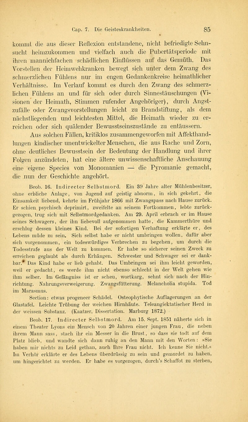 koinmL die aus dieser Reflexion entstandene, nicht befriedigte Sehn- sucht heimzukommen und vielfach auch die Pubertätsperiode mit ihren mannichfachen schädlichen Einflüssen auf das Gemüth. Das Vorstellen der Heimwehkranken bewegt sich unter dem Zwang des schmerzlichen Fühlens nur im engen Gedankenkreise heimathlicher Verhältnisse, hii Verlauf kommt es durch den Zwang des schmerz- lichen Fühlens an und für sich oder durch Sinnestäuschungen (Vi- sionen der Heimath, Stimmen rufender Angehöriger), durch ilngst- zufälle oder Zwangsvorstellungen leicht zu Brandstiftung, als dem nächstliegenden und leichtesten Mittel, die Heimath wieder zu er- reichen oder sich quälender Bewusstseinszustände zu entäussern. Aus solchen Fällen, kritiklos zusammengeworfen mit Affekthand- lungen kindischer unentwickelter Menschen, die aus Rache und Zorn, ohne deutliches Bewusstsein der Bedeutung der Handlung und ihrer Folgen anzündeten, hat eine ältere unwissenschaftliche Anschauung eine eigene Species von Monomanien — die Pyromanie gemacht, die nun der Geschichte angehört. Beob. 16. Indirecter Selbstmord. Ein 39 Jahre alter Mühlenbesitzer, ohne erbUche Anlage, von Jugend auf geistig abnorm, in sich gekehrt, die Einsamkeit hebend, kehrte im Frühjahr 1866 mit Zwangspass nach Hause zurück. Er schien psychisch deprimirt, zweifelte an seinem Fortkommen, lebte zurück- gezogen, trug sich mit Selbstmordgedanken. Am 29. April erbrach er im Hause seines Schwagers, der ihn üebevoll aufgenommen hatte, die Kammerthüre und erschlug dessen kleines Kind. Bei der sofortigen Verhaftung erklärte er, des Lebens müde zu sein. Sich selbst habe er nicht umbringen wollen, dafür aber sich vorgenommen, ein todeswürdiges Verbrechen zu begehen, um durch die Todesstrafe aus der Welt zu kommen. Er habe so sicherer seinen Zweck zu erreichen geglaubt als durch Erhängen. Schwester und Schwager sei er dank- bar.* Das Kind habe er lieb gehabt. Das Umbringen sei ihm leicht geworden, weil er gedacht, es werde ihm nicht ebenso schlecht in der Welt gehen wie ihm selber. Im Gefängniss ist er scheu, wortkarg, sehnt sich nach der Hin- richtung. Nahrungsverweigerung. Zwangsfütterung. Melancholia stupida. Tod im Marasmus. Section: etwas progeneer Schädel. Osteophytische Auflagerungen an der Glastafel. Leichte Trübung der weichen Hirnhäute. Teleangiektatischer Herd in der weissen Substanz. (Kaatzer, Dissertation. Marburg 1872.) Beoh. 17. Indirecter Selbstmord. Am 15. Sept. 1851 näherte sich in einem Theater Lyons ein Mensch von 20 Jahren einer jungen Frau, die neben ihrem Mann sass, stach ihr ein Messer in die Brust, so dass sie todt auf dem Platz blieb, und wandte sich dann ruhig an den Mann mit den Worten: »Sie haben mir nichts zu Leid gethan, auch Ihre Frau nicht. Ich kenne Sie nicht.« Im Verhör erklärte er des Lebens überdrüssig zu sein und gemordet zu haben, um hingerichtet zu werden. Er habe es vorgezogen, durch's Schaffot zu sterben,