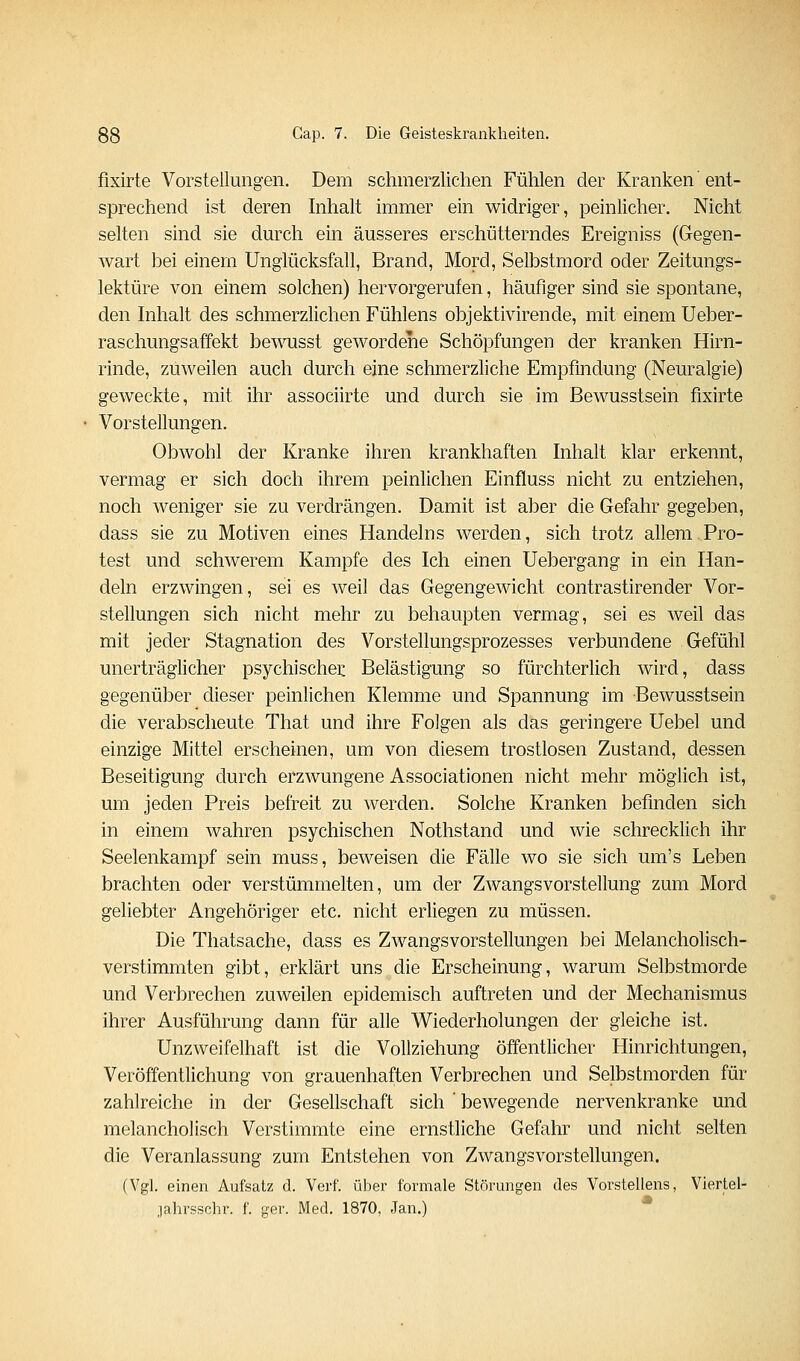 fixirte Vorstellungen. Dem schmerzlichen Fühlen der Kranken'ent- sprechend ist deren Inhalt immer ein widriger, peinlicher. Nicht selten sind sie dm^ch ein äusseres erschütterndes Ereigniss (Gegen- Avart bei einem Unglücksfall, Brand, Mord, Selbstmord oder Zeitungs- lektüre von einem solchen) hervorgerufen, häufiger sind sie spontane, den hihalt des schmerzlichen Fühlens objektivirende, mit einem Ueber- raschungsaffekt bewusst gewordene Schöpfungen der kranken Hirn- rinde, zuweilen auch durch eine schmerzliche Empfindung (Neuralgie) geweckte, mit ihr associirte und durch sie im Bewusstsein fixirte Vorstellungen. Obwohl der Kranke ihren krankhaften Inhalt klar erkennt, vermag er sich doch ihrem peinlichen Einfluss nicht zu entziehen, noch weniger sie zu verdrängen. Damit ist aber die Gefahr gegeben, dass sie zu Motiven eines Handelns werden, sich trotz allem Pro- test und schwerem Kampfe des Ich einen Uebergang in ein Han- deln erzwingen, sei es weil das Gegengewicht contrastirender Vor- stellungen sich nicht mehr zu behaupten vermag, sei es weil das mit jeder Stagnation des Vorstellungsprozesses verbundene Gefühl unerträglicher psychischen Belästigung so fürchterlich wird, dass gegenüber dieser peinlichen Klemme und Spannung im Bewusstsein die verabscheute That und ihre Folgen als das geringere Uebel und einzige Mittel erscheinen, um von diesem trostlosen Zustand, dessen Beseitigung durch erzwungene Associationen nicht mehr möglich ist, um jeden Preis befreit zu werden. Solche Kranken befinden sich in einem wahren psychischen Nothstand und wie schrecklich ihr Seelenkampf sein muss, beweisen die Fälle wo sie sich um's Leben brachten oder verstümmelten, um der Zwangsvorstellung zum Mord geliebter Angehöriger etc. nicht erliegen zu müssen. Die Thatsache, dass es Zwangsvorstellungen bei Melancholisch- verstimmten gibt, erklärt uns die Erscheinung, warum Selbstmorde und Verbrechen zuweilen epidemisch auftreten und der Mechanismus ihrer Ausführung dann für alle Wiederholungen der gleiche ist. Unzweifelhaft ist die Vollziehung öffentlicher Hinrichtungen, Veröffentlichung von grauenhaften Verbrechen und Selbstmorden für zahlreiche in der Gesellschaft sich ' bewegende nervenkranke und melancholisch Verstimmte eine ernstliche Gefahr und nicht selten die Veranlassung zum Entstehen von Zwangsvorstellungen. (Vgl. einen Aufsalz d. Verf. über formale Störungen des Vorstellens, Viertel- jahrsschr. f. ger. Med. 1870, Jan.) *