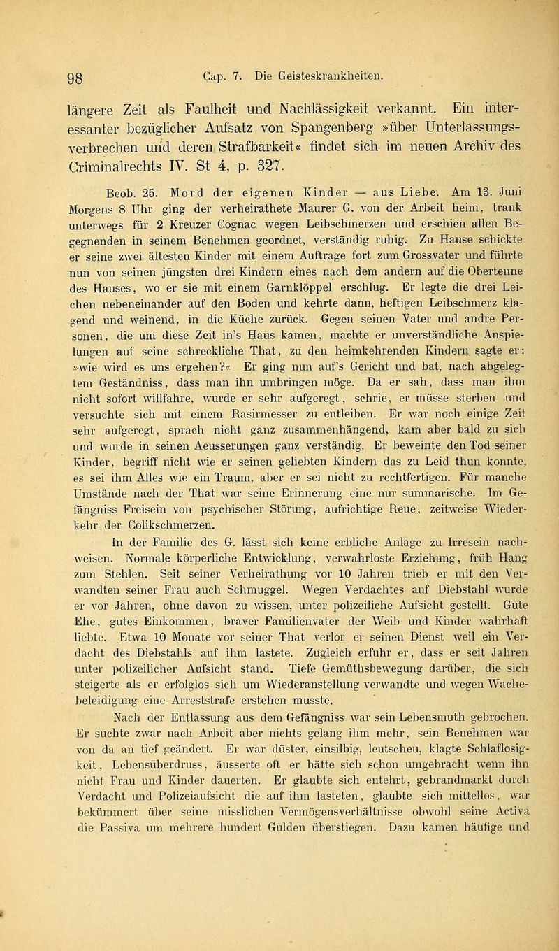 längere Zeit als Faulheit und Nachlässigkeit verkannt. Ein inter- essanter bezüglicher Aufsatz von Spangenberg »über Unterlassungs- verbrechen und deren Strafbarkeit« findet sich im neuen Archiv des Griminalrechts IV. St 4, p. 327. Beob. 25. Mord der eigenen Kinder — aus Liebe. Am 13. Juni Morgens 8 Uhr ging der verheirathete Maurer G. von der Arbeit heim, trank unterwegs für 2 Kreuzer Gognac wegen Leibschmerzen und erschien allen Be- gegnenden in seinem Benehmen geordnet, verständig ruhig. Zu Hause schickte er seine zwei ältesten Kinder mit einem Auftrage fort zum Grossvater und führte nun von seinen jüngsten drei Kindern eines nach dem andern auf die Obertenne des Hauses, wo er sie mit einem Garnklöppel erschlug. Er legte die drei Lei- chen nebeneinander auf den Boden und kehrte dann, heftigen Leibschmerz kla- gend und weinend, in die Küche zurück. Gegen seinen Vater und andre Per- sonen, die um diese Zeit in's Haus kamen, machte er unverständliche Anspie- lungen auf seine schreckliche That, zu den heimkehrenden Kindern sagte er: »wie wird es uns ergehen?« Er ging nun auf's Gericht und bat, nach abgeleg- tem Geständniss, dass man ihn umbringen möge. Da er sah, dass man ihm nicht sofort willfahre, wurde er sehr aufgeregt, schrie, er müsse sterben und versuchte sich mit einem Rasirmesser zu entleiben. Er war noch einige Zeit sehr aufgeregt, sprach nicht ganz zusammenhängend, kam aber bald zu sieb und wurde in seinen Aeusserungen ganz verständig. Er beweinte den Tod seiner Kinder, begriff nicht wie er seinen geliebten Kindern das zu Leid thun konnte, es sei ihm Alles wie ein Traum, aber er sei nicht zu rechtfertigen. Für manche Umstände nach der That war seine Erinnerung eine nur summarische. Im Ge- fängniss Freisein von psychischer Störung, aufrichtige Reue, zeitweise Wieder- kehr der Golikschmerzen. In der Familie des G. lässt sich keine erbliche Anlage zu Irresein nach- weisen. Normale körperliche Entwicklung, verwahrloste Erziehung, früh Hang zum Stehlen. Seit seiner Verheirathung vor 10 Jahren trieb er mit den Ver- wandten seiner Frau auch Schmuggel. Wegen Verdachtes auf Diebstahl wurde er vor Jahren, ohne davon zu wissen, unter polizeiliche Aufsicht gestellt. Gute Ehe, gutes Einkommen, braver Familienvater der Weib und Kinder wahrhaft liebte. Etwa 10 Monate vor seiner That verlor er seinen Dienst weil ein Ver- dacht des Diebstahls auf ihm lastete. Zugleich erfuhr er, dass er seit Jahren unter polizeilicher Aufsicht stand. Tiefe Gemüthsbewegung darüber, die sich steigerte als er erfolglos sich um Wiederanstellung verwandte und wegen Wache- beleidigung eine Arreststrafe erstehen musste. Nach der Entlassung aus dem Gefängniss war sein Lebensmuth gebrochen. Er suchte zwar nach Arbeit aber nichts gelang ihm mehr, sein Benehmen war von da an tief geändert. Er war düster, einsilbig, leutscheu, klagte Schlaflosig- keit , Lebensüberdruss, äusserte oft er hätte sich schon umgebracht wenn ihn nicht Frau und Kinder dauerten. Er glaubte sich entehrt, gebrandmarkt durch Verdacht und Polizeiaufsicht die auf ihm lasteten, glaubte sich mittellos, war bekümmert über seine misslichen Vennögensverhältnisse obwohl seine Activa die Passiva um mehrere hundert Gulden überstiegen. Dazu kamen häufige und