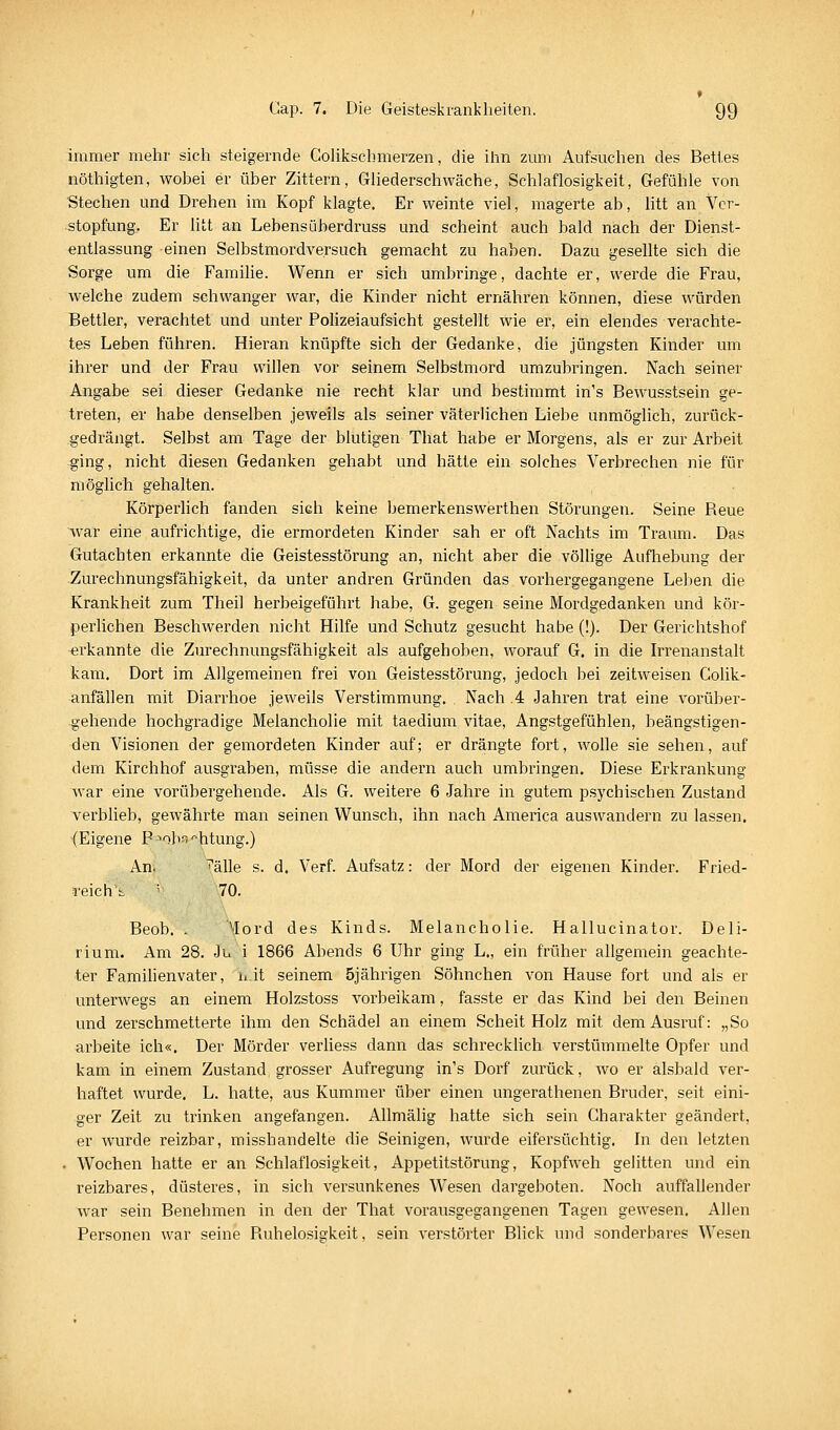 immer mehr sich steigernde Golikschmerzen, die ihn zmii Aufsuchen des Bettes nöthigten, wobei er über Zittern, Gliederschwäche, Schlaflosigkeit, Gefühle von Stechen und Drehen im Kopf klagte. Er weinte viel, magerte ab, htt an Ver- stopfung, Er litt an Lebensüberdruss und scheint auch bald nach der Dienst- entlassung einen Selbstmordversuch gemacht zu haben. Dazu gesellte sich die Sorge um die Famihe. Wenn er sich umbringe, dachte er, werde die Frau, welche zudem schwanger war, die Kinder nicht ernähren können, diese würden Bettler, verachtet und unter Polizeiaufsicht gestellt wie er, ein elendes verachte- tes Leben führen. Hieran knüpfte sich der Gedanke, die jüngsten Kinder um ihrer und der Frau willen vor seinem Selbstmord umzubringen. Nach seiner Angabe sei dieser Gedanke nie recht klar und bestimmt in's Bewusstsein ge- treten, er habe denselben jeweils als seiner väterlichen Liebe unmöglich, zurück- gedrängt. Selbst am Tage der blutigen That habe er Morgens, als er zur Arbeit ging, nicht diesen Gedanken gehabt und hätte ein solches Verbrechen nie für möglich gehalten. Körperhch fanden sieh keine bemerkenswerthen Störungen. Seine Reue war eine aufrichtige, die ermordeten Kinder sah er oft Nachts im Traum. Das Gutachten erkannte die Geistesstörung an, nicht aber die völlige Aufhebung der Zurechnungsfähigkeit, da unter andren Gründen das vorhergegangene Leben die Krankheit zum Theil herbeigeführt habe, G. gegen seine Mordgedanken und kör- perlichen Beschwerden nicht Hilfe und Schutz gesucht habe (!). Der Gerichtshof ^jrkannte die Zurechnungsfähigkeit als aufgehoben, worauf G. in die Irrenanstalt kam. Dort im Allgemeinen frei von Geistesstörung, jedoch bei zeitweisen CoUk- anfällen mit Diarrhoe jeweils Verstimmung. Nach .4 Jahren trat eine vorüber- gehende hochgradige Melancholie mit taedium vitae, Angstgefühlen, beängstigen- den Visionen der gemordeten Kinder auf; er drängte fort, wolle sie sehen, auf dem Kirchhof ausgraben, müsse die andern auch umbringen. Diese Erkrankung war eine vorübergehende. Als G. weitere 6 Jahre in gutem psychischen Zustand Terblieb, gewährte man seinen Wunsch, ihn nach America auswandern zu lassen. (Eigene P ^ob^ --htung.) An. ^älle s. d. Verf. Aufsatz: der Mord der eigenen Kinder. Fried- reich t ' 70. Beob. . ^lord des Kinds. Melancholie. Hallucinator. Deli- rium. Am 28. Ju i 1866 Abends 6 Uhr ging L., ein früher allgemein geachte- ter Famihenvater, uit seinem 5jährigen Söhnchen von Hause fort und als er unterwegs an einem Holzstoss vorbeikam, fasste er das Kind bei den Beinen und zerschmetterte ihm den Schädel an einem Scheit Holz mit dem Ausruf: „So arbeite ich«. Der Mörder verhess dann das schreckhch verstümmelte Opfer und kam in einem Zustand grosser Aufregung in's Dorf zurück, wo er alsbald ver- haftet wurde. L. hatte, aus Kummer über einen ungerathenen Bruder, seit eini- ger Zeit zu trinken angefangen. AUmälig hatte sich sein Charakter geändert, er wurde reizbar, misshandelte die Seinigen, wurde eifersüchtig. In den letzten . Wochen hatte er an Schlaflosigkeit, Appetitstörung, Kopfweh gelitten und ein reizbares, düsteres, in sich versunkenes Wesen dargeboten. Noch auffahender war sein Benehmen in den der That vorausgegangenen Tagen gewesen. Allen Personen war seine Ruhelosigkeit, sein verstörter Blick und sonderbares Wesen
