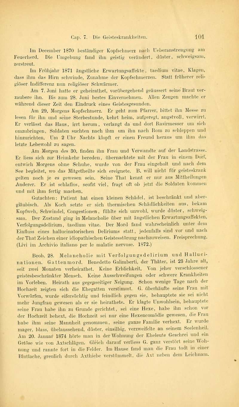 Im December 1870 beständiger Kopfschmerz nach Ueberanstrengmig am Feuerherd. Die Umgebung fand ihn geistig verändert, düster, sch^veigsam, zerstreut. Im Frühjahr 1871 ängstUche Erwartungsaffekte, taedium vitae, Klagen, dass ihm das Hirn schwinde, Zunahme der Kopfschmerzen. Statt früherer reli- giöser Indifferenz nun rehgiöser Schwärmer. Am 7. Juni hatte er geheirathet, vorübergehend geäussert seine Braut ver- zaubere ihn. Bis zum 28. Juni bestes Einvernehmen. Allen Zeugen machte er während dieser Zeit den Eindruck eines Geistesgesunden. Am 29. Morgens Kopfschmerz. Er geht zum Pfarrer, bittet ihn Messe zu lesen für ihn und seine Sterbestunde, kehrt heim, aufgeregt, angstvoll, verwirrt. Er verlässt das Haus, irrt herum, verlangt da und dort Rasirmesser um sich umzubringen, Soldaten suchten nach ihm um ihn nach Rom zu schleppen und hinzurichten. Um 2 Uhr Nachts klopft er einen Freund heraus um ihm das letzte Lebewohl zu sagen. Am Morgen des 30. finden ihn Frau und Yer\vandte auf der Landstrasse. Er liess sich zur Heimkehr bereden, übernachtete mit der Frau in einem Dorf, entwich Morgens ohne Schuhe, wurde von der Frau eingeholt und nach dem See begleitet, wo das Mitgetheilte sich ereignete. B. will nicht für geisteskrank gelten noch je es gewesen sein. Seine That kennt er nur aus Mittheilungen Anderer. Er ist schlaflos, seufzt viel, fragt oft ob jetzt die Soldaten kommen und mit ihm fertig machen. Gutachten: Patient hat einen kleinen Schädel, ist beschränkt und aber- gläubisch. Als Koch setzte er sich thermischen Schädlichkeiten aus, bekam Kopfweh, Schwindel, Gongestionen, fühlte sich unwohl, wurde düster, schweig- sam. Der Zustand ging in Melancholie über mit ängstUchen Erwartungsaffekten, Verfolgungsdelirium, taedium vitae. Der Mord fand wahrscheinhch unter dem Einfluss eines hallucinatorischen Deliriums statt, jedenfalls sind vor und nach der That Zeichen einer idiopathischen Geistesstörung nachzuweisen. Freisprechung. (Livi im Archivio italiano per le malatie nervöse. 1872.) Beob. 28. Melancholie mit Verfolgungs del irium und Halluci- nationen. Gattenmord. Benedetto Galimberti, der Thäter, ist 23 Jahre alt, seit zwei Monaten verheirathet. Keine Erblichkeit. Von jeher verschlossener geistesbeschränkter Mensch. Keine Ausschweifungen oder schwere Krankheiten im Vorleben. Heirath aus gegenseitiger Neigung. Schon wenige Tage nach der Hochzeit zeigten sich die Ehegatten verstimmt. G. überhäufte seine Frau mit Vorwürfen, wurde eifersüchtig und feindlich gegen sie, behauptete sie sei nicht mehr Jungfrau gewesen als er sie heirathete. Er klagte Unwohlsein, behauptete seine Frau habe ihn zu Grunde gerichtet, sei eine Hexe, habe ihn schon vor der Hochzeit behext, die Hochzeit sei nur eine Hexencomödie gewesen, die Frau habe ihm seine Mannheit genommen, seine ganze Famihe verhext. Er wurde mager, blass, übelaussehend, düster, einsilbig, verzweifelte an seinem Seelenheil. Am 20. Januar 1874 hörte man in der Wohnung der Eheleute Geschrei und ein Getöse wie von Axtschlägen. Gleich darauf verliess G. ganz verstört seine Woh- nung und rannte fort in die Felder. Im Hause fand man die Frau todt in einer Blutlache, greulich durch Axthiebe verstümmelt, die Axt neben dem Leichnam.