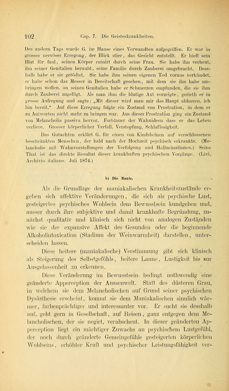 Des andern Tags wurde G. im Hause eines Verwandten aufgegriffen. Er war m grosser nervöser Erregung, der Blick stier, das Gesicht entstellt. Er hielt sein Blut für faul, seinen Körper ruinirt durch seine Frau. Sie habe ihn verhext,, ihn seiner Genitalien berauht, seine Familie durch Zauberei umgebracht. Dess- halb habe er sie getödtet. Sie habe ihm seinen eigenen Tod voraus verkündet, er habe schon das Messer in Bereitschaft gesehen, mit dem sie ihn habe um- bringen wollen, an seinen Genitalien habe er Schmerzen empfunden, die sie ihm durch Zauberei zugefügt. Als man ihm die blutige Axt vorzeigte, gerieth er in grosse Aufregung und sagte: „Mit dieser wird man mir das Haupt abhauen, ich bin bereit. Auf diese Erregung folgte ein Zustand von Prostration, in dem er zu Antworten nicht mehr zu bringen war. Aus dieser Prostratibn ging ein Zustand von Melancholia passiva hervor. Fortdauer der Wahnideen dass er das Leben verliere. Grosser körperlicher Verfall, Verstopfung, Schlaflosigkeit. Das Gutachten erklärt G. für einen von Kindsbeinen auf verschlossenen besctu'änkten Menschen, der bald nach der Hochzeit psychisch erkrankte. (Me- lancholie mit Wahnvorstellungen der Verfolgung und Hallucinationen.) Seine That ist das direkte Resultat dieser krankhaften psychischen Vorgänge. (Livi, Archivio italiano. Juli 1874.) b) Die Uanie. Als die Grundlage der maniakalischen Krankheitszustände er- geben sich affektive Veränderungen, die sich als psychische Lust, gesteigertes psychisches Wohlsein dem Bewusstsein kundgeben und, ausser durch ihre subjektive und damit krankhafte Begründung, zu- nächst qualitativ und klinisch sich nicht von analogen Zuständen wie sie der expansive Affekt des Gesunden oder die beginnende Alkoholintoxication (Stadium der Weinwarmheit) darstellen, unter- scheiden lassen. Diese heitere (maniakalische) Verstimmung gibt sich klinisch als Steigerung des Selbstgefühls, heitere Laune, Lustigkeit bis gur Ausgelassenheit zu erkennen. Diese Veränderung im Bewusstsein bedingt nothwendig eine geänderte Apperception der Aussen weit. Statt des düsteren Grau, in welchem sie dem Melancholischen auf Grund seiner psychischen Dysästhesie erscheint, kommt sie dem Maniakalischen sinnlich wär- mer, farbenprächtiger und interessanter vor. Er sucht sie desshalb auf, geht gern in Gesellschaft, auf Reisen, ganz entgegen dem Me- lancholischen, der sie negirt, verabscheut. In dieser geänderten Ap- perception liegt ein mächtiger Zuwachs an psychischem Lustgefühl, der noch durch geänderte Gemeingefühle gesteigerten körperlichen Wohlseins, erhöhter Kraft und psychischer Leistungsfähigkeit ver-