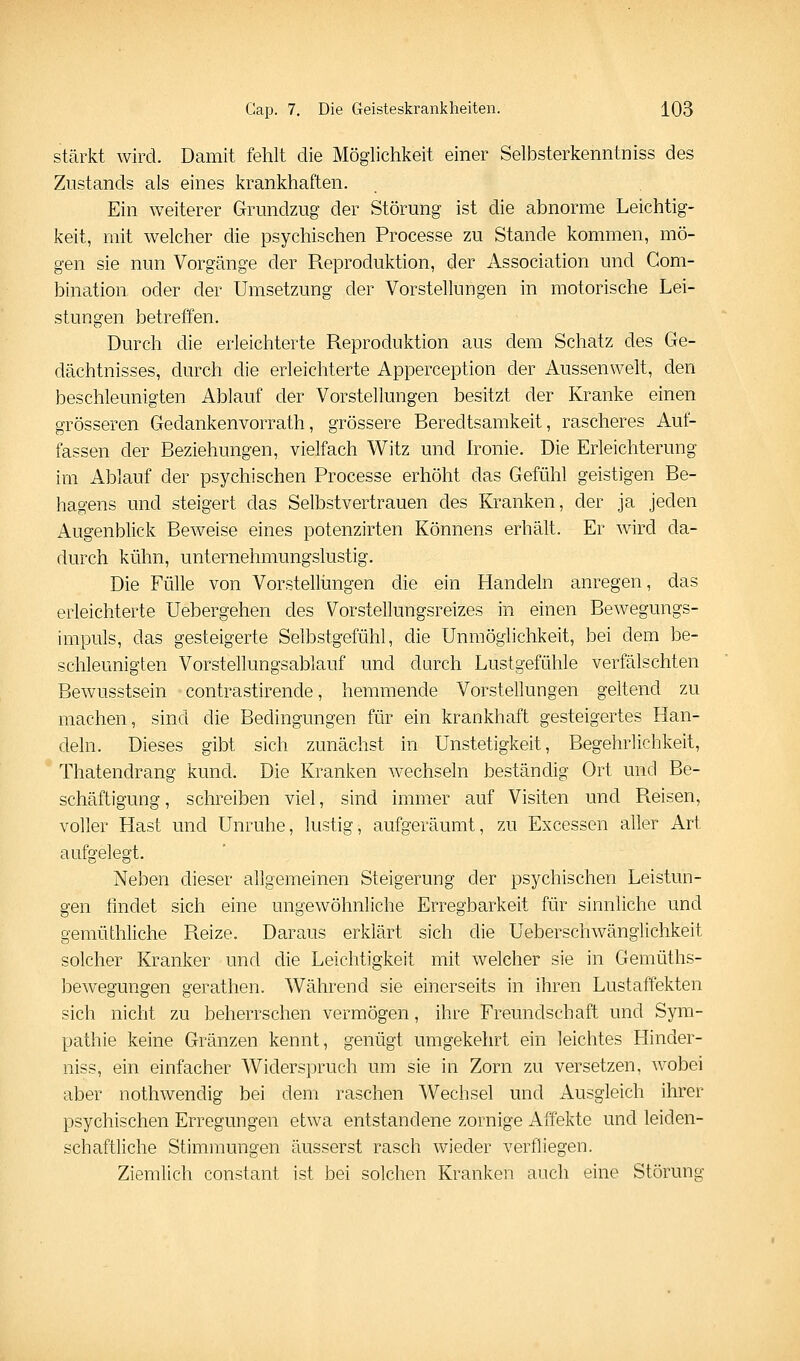 stärkt wird. Damit fehlt die Möglichkeit einer Selbsterkenntniss des Ziistands als eines krankhaften. Ein weiterer Grundzug der Störung ist die abnorme Leichtig- keit, mit welcher die psychischen Processe zu Stande kommen, mö- gen sie nun Vorgänge der Reproduktion, der Association und Com- bination oder der Umsetzung der Vorstellungen in motorische Lei- stungen betreffen. Durch die erleichterte Reproduktion aus dem Schatz des Ge- dächtnisses, durch die erleichterte Apperception der Aussenwelt, den beschleunigten Ablauf der Vorstellungen besitzt der Kranke einen grösseren Gedankenvorrath, grössere Reredtsamkeit, rascheres Auf- fassen der Beziehungen, vielfach Witz und Ironie. Die Erleichterung im Ablauf der psychischen Processe erhöht das Gefühl geistigen Be- hagens und steigert das Selbstvertrauen des Kranken, der ja jeden Augenblick Beweise eines potenzirten Könnens erhält. Er wird da- durch kühn, unternehmungslustig. Die Fülle von Vorstellimgen die ein Handeln anregen, das erleichterte Uebergehen des Vorstellungsreizes in einen Bewegungs- impuls, das gesteigerte Selbstgefühl, die Unmöglichkeit, bei dem be- schleunigten Vorstellungsablauf und durch Lustgefühle verfälschten Bewusstsein contrastirende, hemmende Vorstellungen geltend zu machen, sind die Bedingungen für ein krankhaft gesteigertes Han- deln. Dieses gibt sich zunächst in Unstetigkeit, Begehrlichkeit, Thatendrang kund. Die Kranken wechseln beständig Ort und Be- schäftigung , schreiben viel, sind immer auf Visiten und Reisen, voller Hast und Unruhe, lustig, aufgeräumt, zu Excessen aller Art aufgelegt. Neben dieser allgemeinen Steigerung der psychischen Leistun- gen findet sich eine ungewöhnliche Erregbarkeit für sinnliche und gemüthliche Reize. Daraus erklärt sich die Ueberschwänglichkeit solcher Kranker und die Leichtigkeit mit welcher sie in Gemüths- bewegungen gerathen. Während sie einerseits in ihren Lustaffekten sich nicht zu beherrschen vermögen, ihre Freundschaft und Sym- pathie keine Gränzen kennt, genügt umgekehrt ein leichtes Hinder- niss, ein einfacher Widerspruch um sie in Zorn zu versetzen, wobei aber nothwendig bei dem raschen Wechsel und Ausgleich ihrer psychischen Erregungen etwa entstandene zornige Affekte und leiden- schaftliche Stimmungen äusserst rasch wieder verfliegen. Ziemlich constant ist bei solchen Kranken auch eine Störung